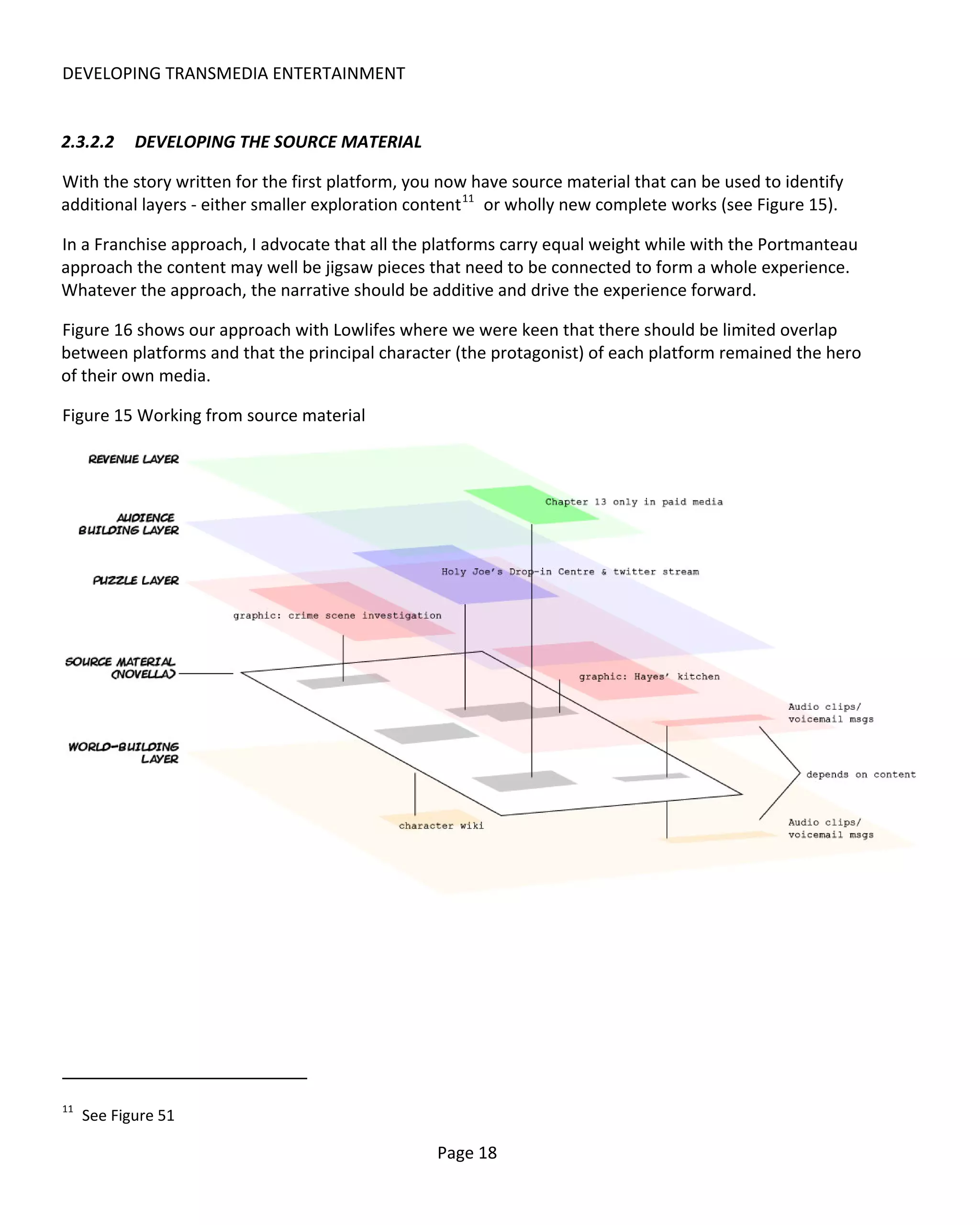 DEVELOPING TRANSMEDIA ENTERTAINMENT


2.3.2.2     DEVELOPING THE SOURCE MATERIAL

With the story written for the first platform, you now have source material that can be used to identify
additional layers - either smaller exploration content 11 or wholly new complete works (see Figure 15).

In a Franchise approach, I advocate that all the platforms carry equal weight while with the Portmanteau
approach the content may well be jigsaw pieces that need to be connected to form a whole experience.
Whatever the approach, the narrative should be additive and drive the experience forward.

Figure 16 shows our approach with Lowlifes where we were keen that there should be limited overlap
between platforms and that the principal character (the protagonist) of each platform remained the hero
of their own media.

Figure 15 Working from source material




11
     See Figure 51

                                                 Page 18
 