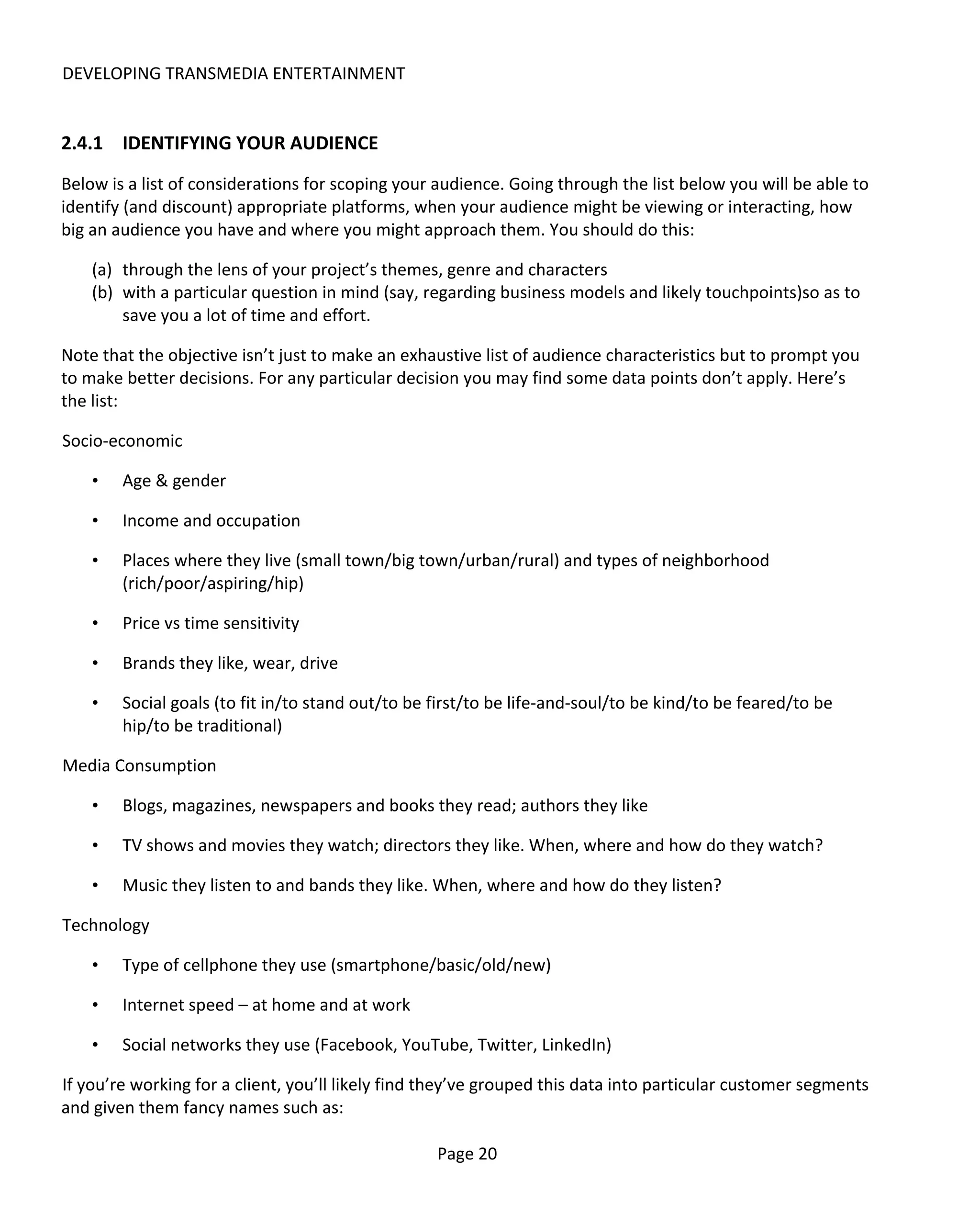 DEVELOPING TRANSMEDIA ENTERTAINMENT


2.4.1 IDENTIFYING YOUR AUDIENCE
Below is a list of considerations for scoping your audience. Going through the list below you will be able to
identify (and discount) appropriate platforms, when your audience might be viewing or interacting, how
big an audience you have and where you might approach them. You should do this:

    (a) through the lens of your project’s themes, genre and characters
    (b) with a particular question in mind (say, regarding business models and likely touchpoints)so as to
        save you a lot of time and effort.

Note that the objective isn’t just to make an exhaustive list of audience characteristics but to prompt you
to make better decisions. For any particular decision you may find some data points don’t apply. Here’s
the list:

Socio-economic

    •   Age & gender

    •   Income and occupation

    •   Places where they live (small town/big town/urban/rural) and types of neighborhood
        (rich/poor/aspiring/hip)

    •   Price vs time sensitivity

    •   Brands they like, wear, drive

    •   Social goals (to fit in/to stand out/to be first/to be life-and-soul/to be kind/to be feared/to be
        hip/to be traditional)

Media Consumption

    •   Blogs, magazines, newspapers and books they read; authors they like

    •   TV shows and movies they watch; directors they like. When, where and how do they watch?

    •   Music they listen to and bands they like. When, where and how do they listen?

Technology

    •   Type of cellphone they use (smartphone/basic/old/new)

    •   Internet speed – at home and at work

    •   Social networks they use (Facebook, YouTube, Twitter, LinkedIn)

If you’re working for a client, you’ll likely find they’ve grouped this data into particular customer segments
and given them fancy names such as:

                                                   Page 20
 