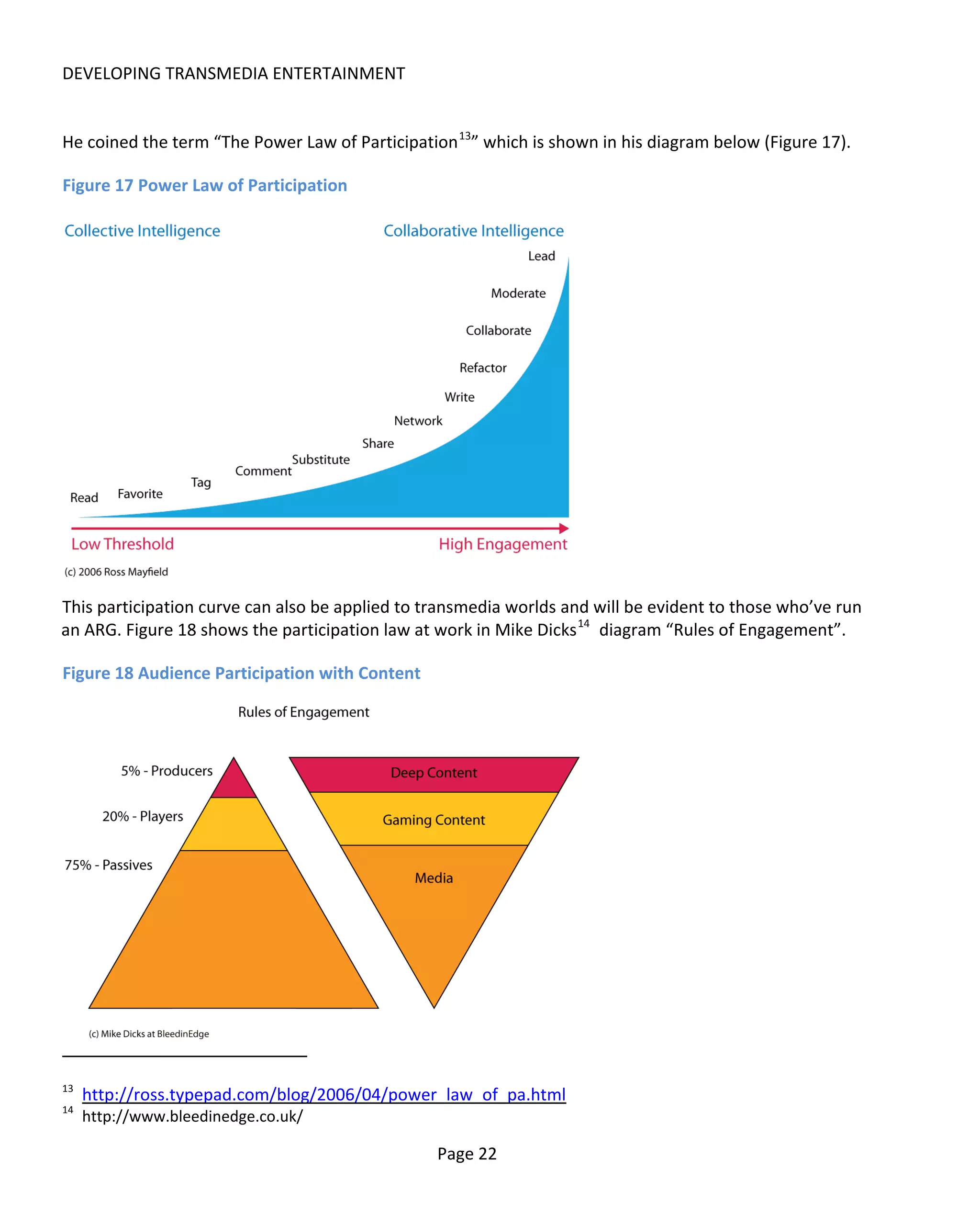 DEVELOPING TRANSMEDIA ENTERTAINMENT


He coined the term “The Power Law of Participation 13” which is shown in his diagram below (Figure 17).

Figure 17 Power Law of Participation




This participation curve can also be applied to transmedia worlds and will be evident to those who’ve run
an ARG. Figure 18 shows the participation law at work in Mike Dicks 14 diagram “Rules of Engagement”.

Figure 18 Audience Participation with Content




13
     http://ross.typepad.com/blog/2006/04/power_law_of_pa.html
14
     http://www.bleedinedge.co.uk/

                                                 Page 22
 