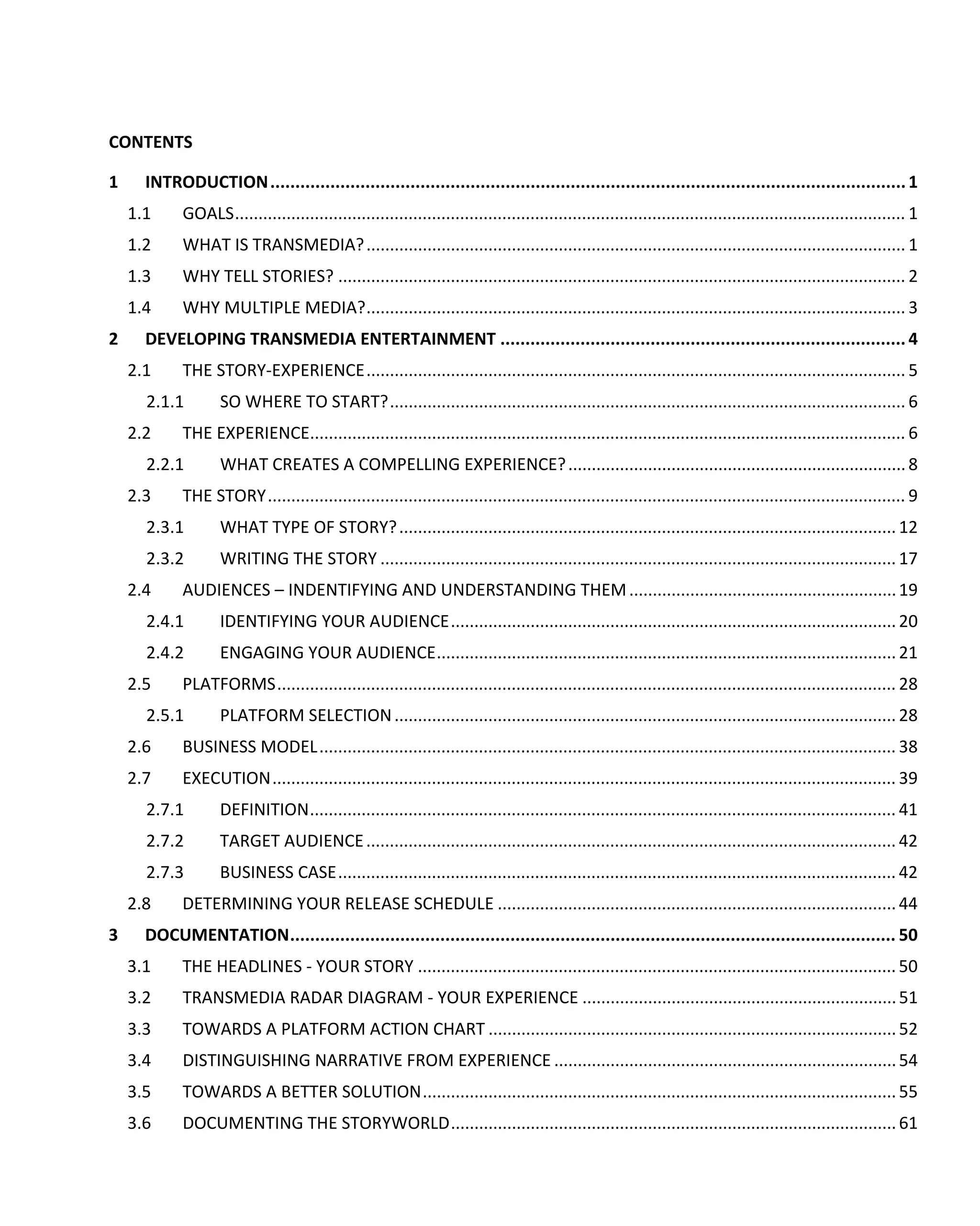 CONTENTS

1     INTRODUCTION ............................................................................................................................... 1
    1.1     GOALS ............................................................................................................................................... 1
    1.2     WHAT IS TRANSMEDIA? ................................................................................................................... 1
    1.3     WHY TELL STORIES? ......................................................................................................................... 2
    1.4     WHY MULTIPLE MEDIA? ................................................................................................................... 3
2     DEVELOPING TRANSMEDIA ENTERTAINMENT ................................................................................. 4
    2.1     THE STORY-EXPERIENCE ................................................................................................................... 5
      2.1.1        SO WHERE TO START? .............................................................................................................. 6
    2.2     THE EXPERIENCE............................................................................................................................... 6
      2.2.1        WHAT CREATES A COMPELLING EXPERIENCE? ........................................................................ 8
    2.3     THE STORY ........................................................................................................................................ 9
      2.3.1        WHAT TYPE OF STORY? .......................................................................................................... 12
      2.3.2        WRITING THE STORY .............................................................................................................. 17
    2.4     AUDIENCES – INDENTIFYING AND UNDERSTANDING THEM ......................................................... 19
      2.4.1        IDENTIFYING YOUR AUDIENCE ............................................................................................... 20
      2.4.2        ENGAGING YOUR AUDIENCE .................................................................................................. 21
    2.5     PLATFORMS .................................................................................................................................... 28
      2.5.1        PLATFORM SELECTION ........................................................................................................... 28
    2.6     BUSINESS MODEL ........................................................................................................................... 38
    2.7     EXECUTION ..................................................................................................................................... 39
      2.7.1        DEFINITION ............................................................................................................................. 41
      2.7.2        TARGET AUDIENCE ................................................................................................................. 42
      2.7.3        BUSINESS CASE ....................................................................................................................... 42
    2.8     DETERMINING YOUR RELEASE SCHEDULE ..................................................................................... 44
3     DOCUMENTATION ......................................................................................................................... 50
    3.1     THE HEADLINES - YOUR STORY ...................................................................................................... 50
    3.2     TRANSMEDIA RADAR DIAGRAM - YOUR EXPERIENCE ................................................................... 51
    3.3     TOWARDS A PLATFORM ACTION CHART ....................................................................................... 52
    3.4     DISTINGUISHING NARRATIVE FROM EXPERIENCE ......................................................................... 54
    3.5     TOWARDS A BETTER SOLUTION ..................................................................................................... 55
    3.6     DOCUMENTING THE STORYWORLD ............................................................................................... 61
 