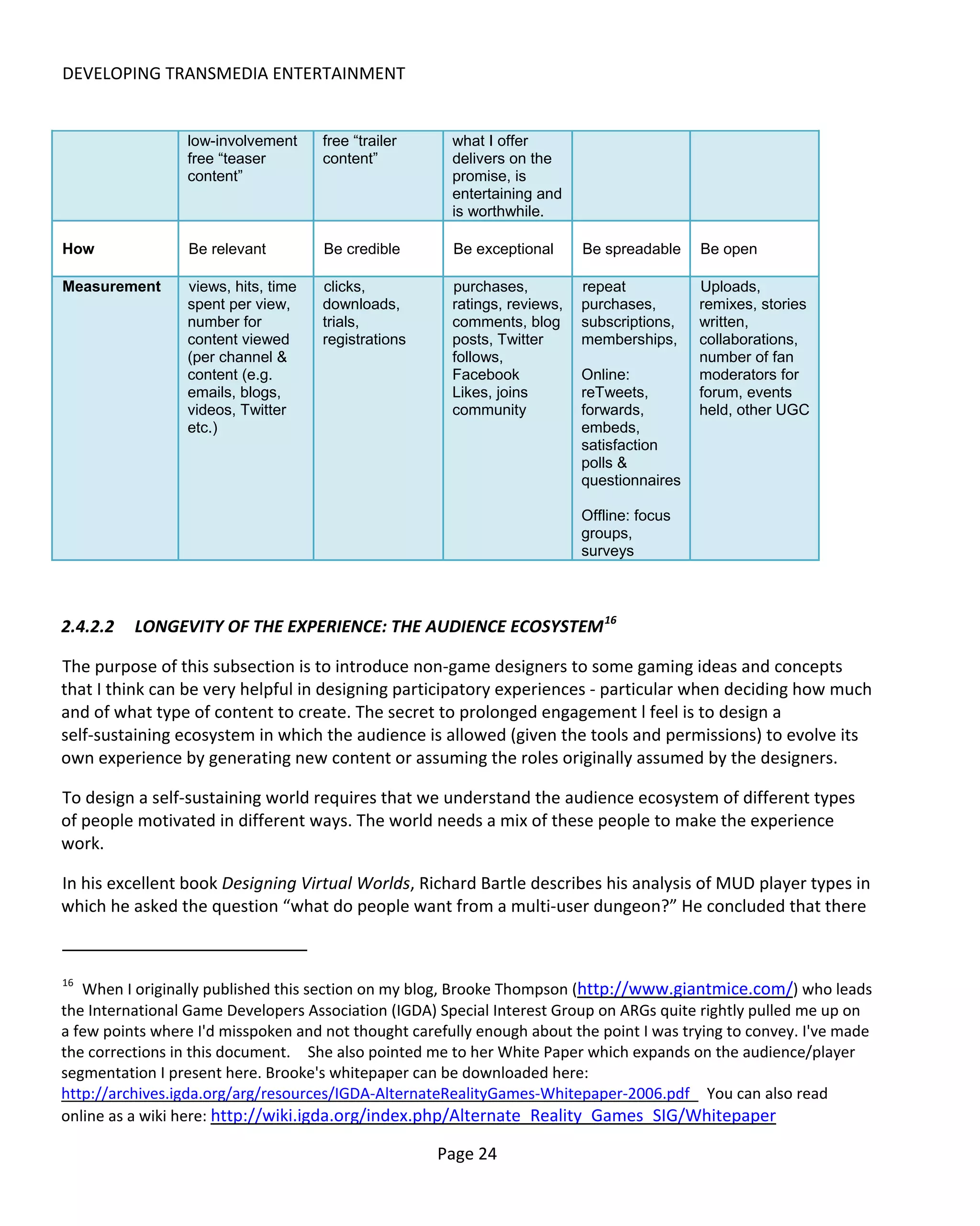 DEVELOPING TRANSMEDIA ENTERTAINMENT


                 low-involvement     free “trailer     what I offer
                 free “teaser        content”          delivers on the
                 content”                              promise, is
                                                       entertaining and
                                                       is worthwhile.

How               Be relevant        Be credible       Be exceptional      Be spreadable    Be open

Measurement      views, hits, time   clicks,           purchases,          repeat           Uploads,
                 spent per view,     downloads,        ratings, reviews,   purchases,       remixes, stories
                 number for          trials,           comments, blog      subscriptions,   written,
                 content viewed      registrations     posts, Twitter      memberships,     collaborations,
                 (per channel &                        follows,                             number of fan
                 content (e.g.                         Facebook            Online:          moderators for
                 emails, blogs,                        Likes, joins        reTweets,        forum, events
                 videos, Twitter                       community           forwards,        held, other UGC
                 etc.)                                                     embeds,
                                                                           satisfaction
                                                                           polls &
                                                                           questionnaires

                                                                           Offline: focus
                                                                           groups,
                                                                           surveys



2.4.2.2   LONGEVITY OF THE EXPERIENCE: THE AUDIENCE ECOSYSTEM 16

The purpose of this subsection is to introduce non-game designers to some gaming ideas and concepts
that I think can be very helpful in designing participatory experiences - particular when deciding how much
and of what type of content to create. The secret to prolonged engagement l feel is to design a
self-sustaining ecosystem in which the audience is allowed (given the tools and permissions) to evolve its
own experience by generating new content or assuming the roles originally assumed by the designers.

To design a self-sustaining world requires that we understand the audience ecosystem of different types
of people motivated in different ways. The world needs a mix of these people to make the experience
work.

In his excellent book Designing Virtual Worlds, Richard Bartle describes his analysis of MUD player types in
which he asked the question “what do people want from a multi-user dungeon?” He concluded that there


16
   When I originally published this section on my blog, Brooke Thompson (http://www.giantmice.com/) who leads
the International Game Developers Association (IGDA) Special Interest Group on ARGs quite rightly pulled me up on
a few points where I'd misspoken and not thought carefully enough about the point I was trying to convey. I've made
the corrections in this document. She also pointed me to her White Paper which expands on the audience/player
segmentation I present here. Brooke's whitepaper can be downloaded here:
http://archives.igda.org/arg/resources/IGDA-AlternateRealityGames-Whitepaper-2006.pdf You can also read
online as a wiki here: http://wiki.igda.org/index.php/Alternate_Reality_Games_SIG/Whitepaper

                                                     Page 24
 