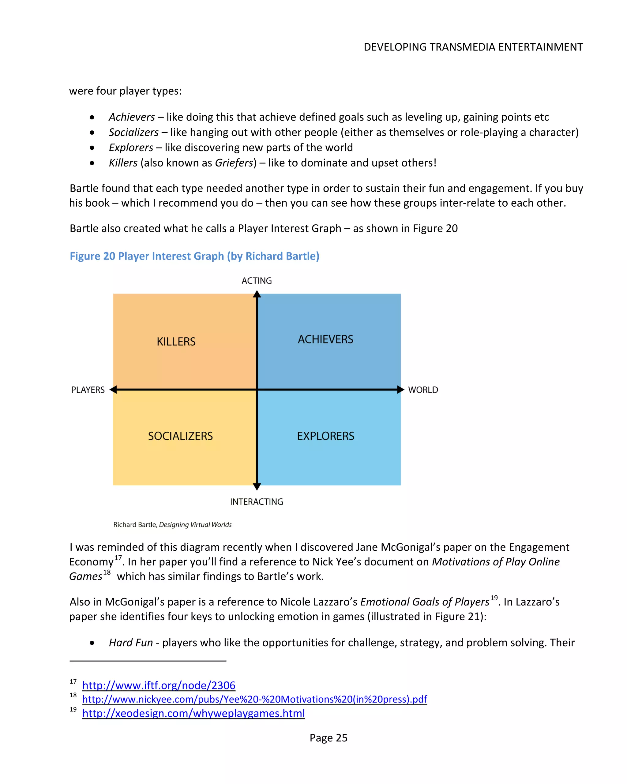 DEVELOPING TRANSMEDIA ENTERTAINMENT


were four player types:

      •   Achievers – like doing this that achieve defined goals such as leveling up, gaining points etc
      •   Socializers – like hanging out with other people (either as themselves or role-playing a character)
      •   Explorers – like discovering new parts of the world
      •   Killers (also known as Griefers) – like to dominate and upset others!

Bartle found that each type needed another type in order to sustain their fun and engagement. If you buy
his book – which I recommend you do – then you can see how these groups inter-relate to each other.

Bartle also created what he calls a Player Interest Graph – as shown in Figure 20

Figure 20 Player Interest Graph (by Richard Bartle)




I was reminded of this diagram recently when I discovered Jane McGonigal’s paper on the Engagement
Economy 17. In her paper you’ll find a reference to Nick Yee’s document on Motivations of Play Online
Games 18 which has similar findings to Bartle’s work.

Also in McGonigal’s paper is a reference to Nicole Lazzaro’s Emotional Goals of Players 19. In Lazzaro’s
paper she identifies four keys to unlocking emotion in games (illustrated in Figure 21):

      •   Hard Fun - players who like the opportunities for challenge, strategy, and problem solving. Their


17
     http://www.iftf.org/node/2306
18
     http://www.nickyee.com/pubs/Yee%20-%20Motivations%20(in%20press).pdf
19
     http://xeodesign.com/whyweplaygames.html

                                                    Page 25
 