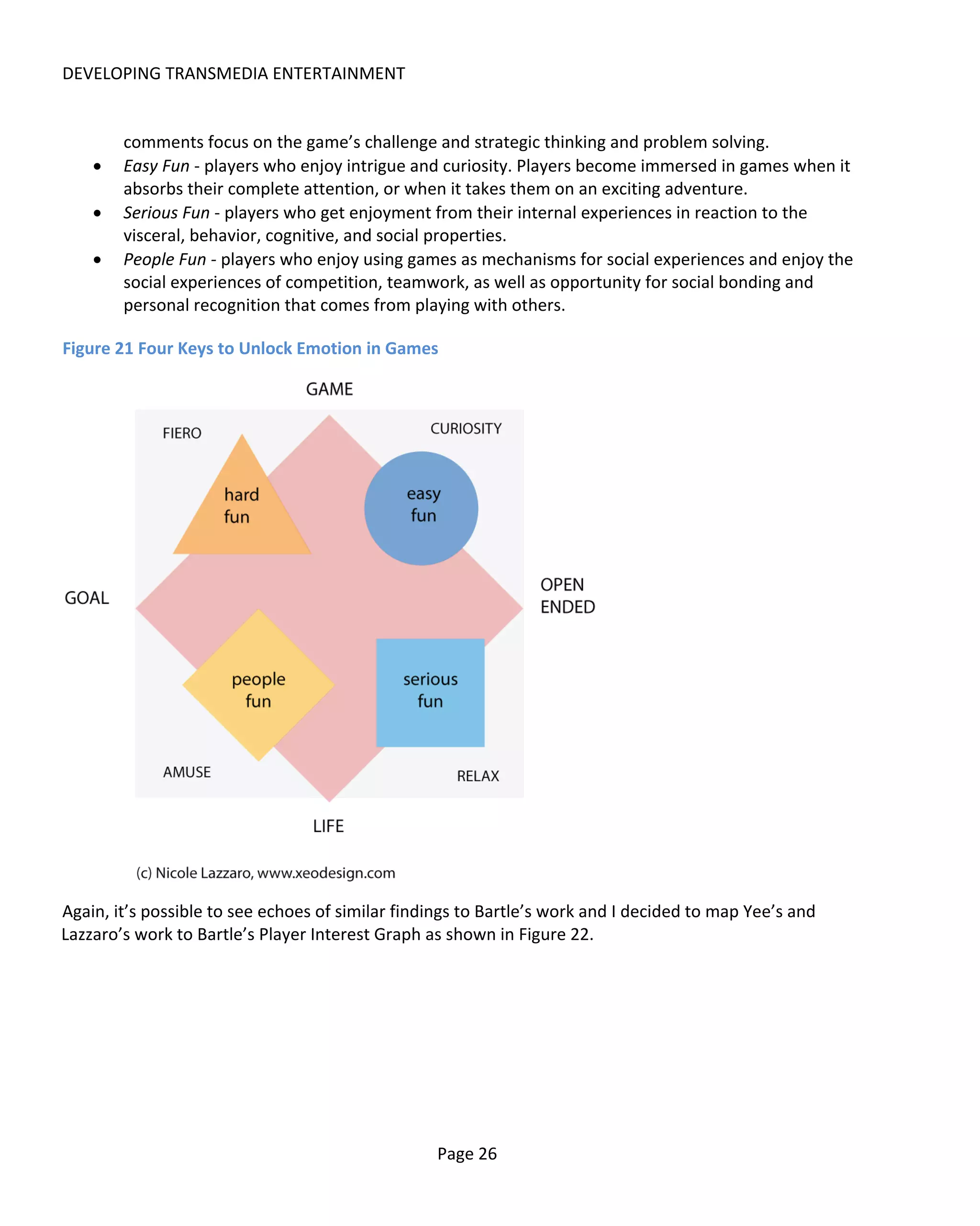 DEVELOPING TRANSMEDIA ENTERTAINMENT


        comments focus on the game’s challenge and strategic thinking and problem solving.
    •   Easy Fun - players who enjoy intrigue and curiosity. Players become immersed in games when it
        absorbs their complete attention, or when it takes them on an exciting adventure.
    •   Serious Fun - players who get enjoyment from their internal experiences in reaction to the
        visceral, behavior, cognitive, and social properties.
    •   People Fun - players who enjoy using games as mechanisms for social experiences and enjoy the
        social experiences of competition, teamwork, as well as opportunity for social bonding and
        personal recognition that comes from playing with others.

Figure 21 Four Keys to Unlock Emotion in Games




Again, it’s possible to see echoes of similar findings to Bartle’s work and I decided to map Yee’s and
Lazzaro’s work to Bartle’s Player Interest Graph as shown in Figure 22.




                                                  Page 26
 