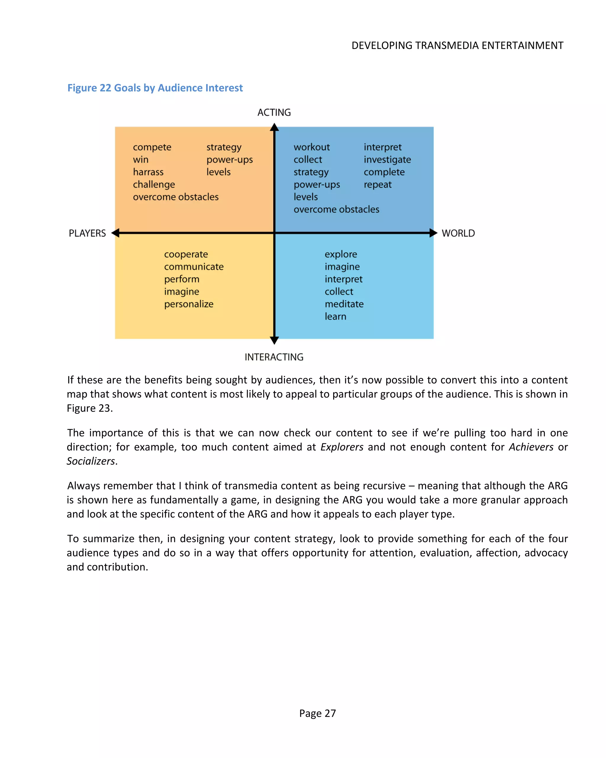 DEVELOPING TRANSMEDIA ENTERTAINMENT


Figure 22 Goals by Audience Interest




If these are the benefits being sought by audiences, then it’s now possible to convert this into a content
map that shows what content is most likely to appeal to particular groups of the audience. This is shown in
Figure 23.

The importance of this is that we can now check our content to see if we’re pulling too hard in one
direction; for example, too much content aimed at Explorers and not enough content for Achievers or
Socializers.

Always remember that I think of transmedia content as being recursive – meaning that although the ARG
is shown here as fundamentally a game, in designing the ARG you would take a more granular approach
and look at the specific content of the ARG and how it appeals to each player type.

To summarize then, in designing your content strategy, look to provide something for each of the four
audience types and do so in a way that offers opportunity for attention, evaluation, affection, advocacy
and contribution.




                                                 Page 27
 