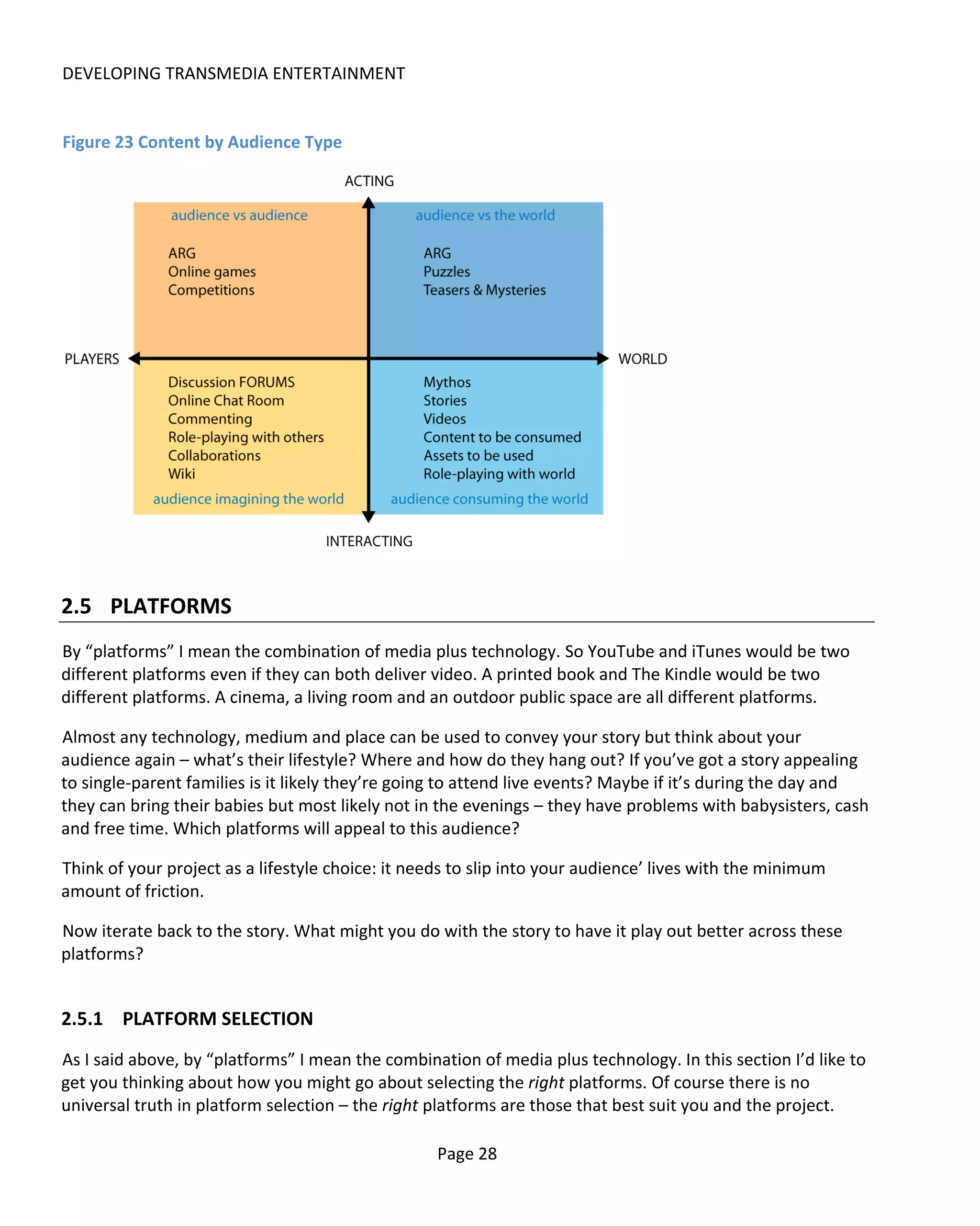 DEVELOPING TRANSMEDIA ENTERTAINMENT


Figure 23 Content by Audience Type




2.5 PLATFORMS
By “platforms” I mean the combination of media plus technology. So YouTube and iTunes would be two
different platforms even if they can both deliver video. A printed book and The Kindle would be two
different platforms. A cinema, a living room and an outdoor public space are all different platforms.

Almost any technology, medium and place can be used to convey your story but think about your
audience again – what’s their lifestyle? Where and how do they hang out? If you’ve got a story appealing
to single-parent families is it likely they’re going to attend live events? Maybe if it’s during the day and
they can bring their babies but most likely not in the evenings – they have problems with babysisters, cash
and free time. Which platforms will appeal to this audience?

Think of your project as a lifestyle choice: it needs to slip into your audience’ lives with the minimum
amount of friction.

Now iterate back to the story. What might you do with the story to have it play out better across these
platforms?


2.5.1 PLATFORM SELECTION
As I said above, by “platforms” I mean the combination of media plus technology. In this section I’d like to
get you thinking about how you might go about selecting the right platforms. Of course there is no
universal truth in platform selection – the right platforms are those that best suit you and the project.

                                                   Page 28
 