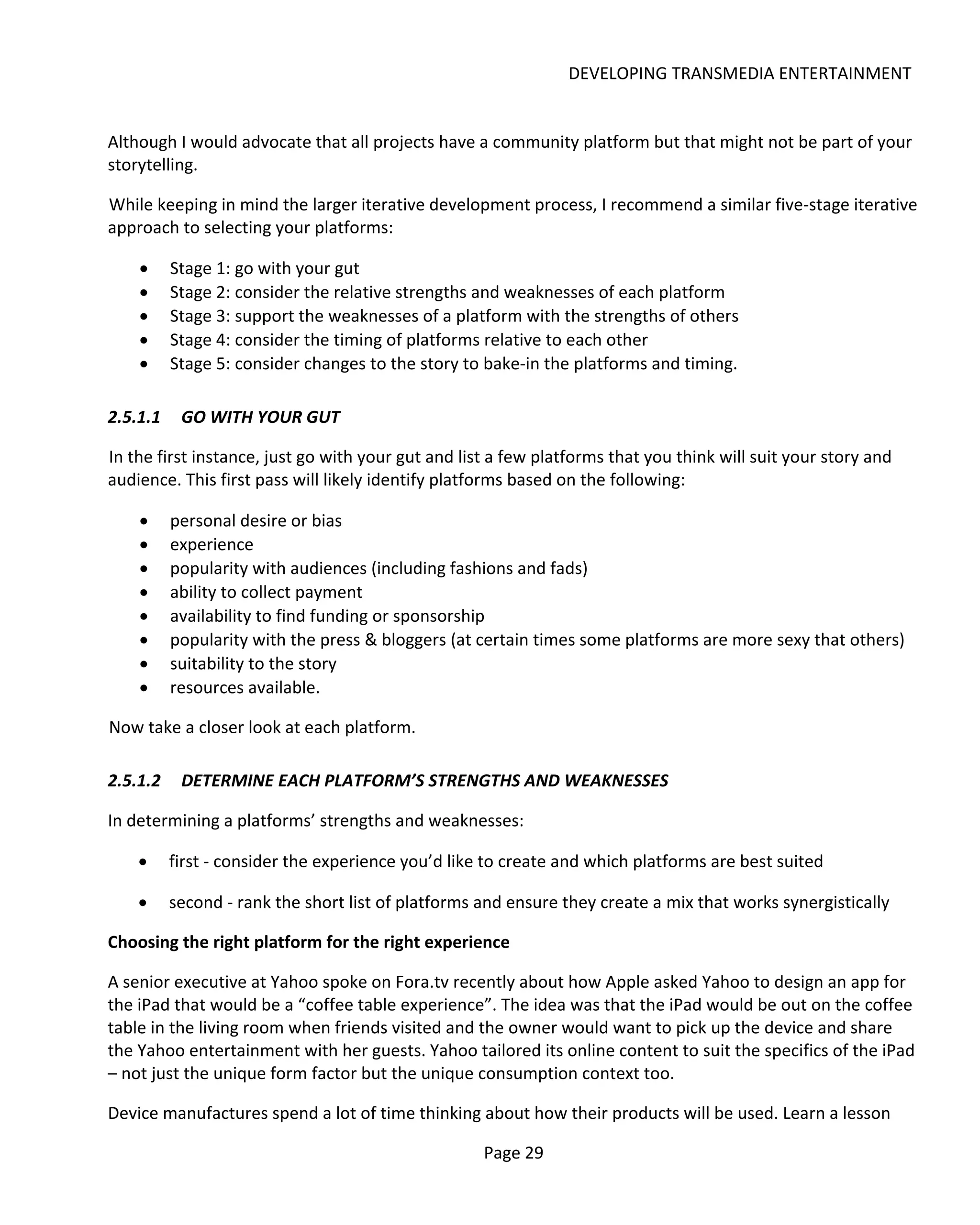DEVELOPING TRANSMEDIA ENTERTAINMENT


Although I would advocate that all projects have a community platform but that might not be part of your
storytelling.

While keeping in mind the larger iterative development process, I recommend a similar five-stage iterative
approach to selecting your platforms:

    •     Stage 1: go with your gut
    •     Stage 2: consider the relative strengths and weaknesses of each platform
    •     Stage 3: support the weaknesses of a platform with the strengths of others
    •     Stage 4: consider the timing of platforms relative to each other
    •     Stage 5: consider changes to the story to bake-in the platforms and timing.

2.5.1.1    GO WITH YOUR GUT

In the first instance, just go with your gut and list a few platforms that you think will suit your story and
audience. This first pass will likely identify platforms based on the following:

    •     personal desire or bias
    •     experience
    •     popularity with audiences (including fashions and fads)
    •     ability to collect payment
    •     availability to find funding or sponsorship
    •     popularity with the press & bloggers (at certain times some platforms are more sexy that others)
    •     suitability to the story
    •     resources available.

Now take a closer look at each platform.

2.5.1.2    DETERMINE EACH PLATFORM’S STRENGTHS AND WEAKNESSES

In determining a platforms’ strengths and weaknesses:

    •     first - consider the experience you’d like to create and which platforms are best suited

    •     second - rank the short list of platforms and ensure they create a mix that works synergistically

Choosing the right platform for the right experience

A senior executive at Yahoo spoke on Fora.tv recently about how Apple asked Yahoo to design an app for
the iPad that would be a “coffee table experience”. The idea was that the iPad would be out on the coffee
table in the living room when friends visited and the owner would want to pick up the device and share
the Yahoo entertainment with her guests. Yahoo tailored its online content to suit the specifics of the iPad
– not just the unique form factor but the unique consumption context too.

Device manufactures spend a lot of time thinking about how their products will be used. Learn a lesson

                                                    Page 29
 