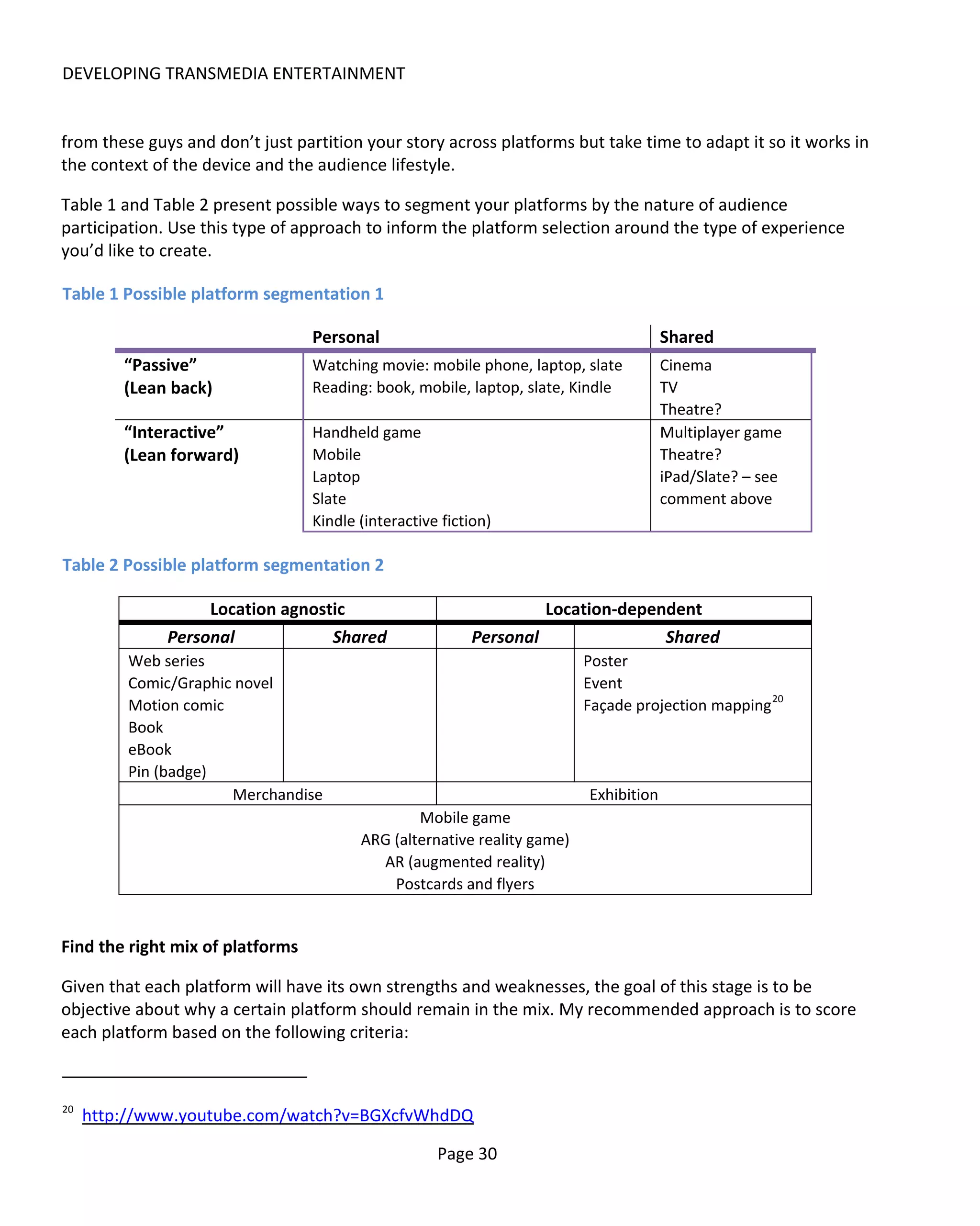 DEVELOPING TRANSMEDIA ENTERTAINMENT


from these guys and don’t just partition your story across platforms but take time to adapt it so it works in
the context of the device and the audience lifestyle.

Table 1 and Table 2 present possible ways to segment your platforms by the nature of audience
participation. Use this type of approach to inform the platform selection around the type of experience
you’d like to create.

Table 1 Possible platform segmentation 1

                                  Personal                                             Shared
         “Passive”                Watching movie: mobile phone, laptop, slate          Cinema
         (Lean back)              Reading: book, mobile, laptop, slate, Kindle         TV
                                                                                       Theatre?
         “Interactive”            Handheld game                                        Multiplayer game
         (Lean forward)           Mobile                                               Theatre?
                                  Laptop                                               iPad/Slate? – see
                                  Slate                                                comment above
                                  Kindle (interactive fiction)

Table 2 Possible platform segmentation 2

                   Location agnostic                               Location-dependent
              Personal            Shared                  Personal               Shared
         Web series                                                       Poster
         Comic/Graphic novel                                              Event
         Motion comic                                                     Façade projection mapping 20
         Book
         eBook
         Pin (badge)
                      Merchandise                                         Exhibition
                                                 Mobile game
                                         ARG (alternative reality game)
                                           AR (augmented reality)
                                             Postcards and flyers


Find the right mix of platforms

Given that each platform will have its own strengths and weaknesses, the goal of this stage is to be
objective about why a certain platform should remain in the mix. My recommended approach is to score
each platform based on the following criteria:


20
     http://www.youtube.com/watch?v=BGXcfvWhdDQ

                                                     Page 30
 