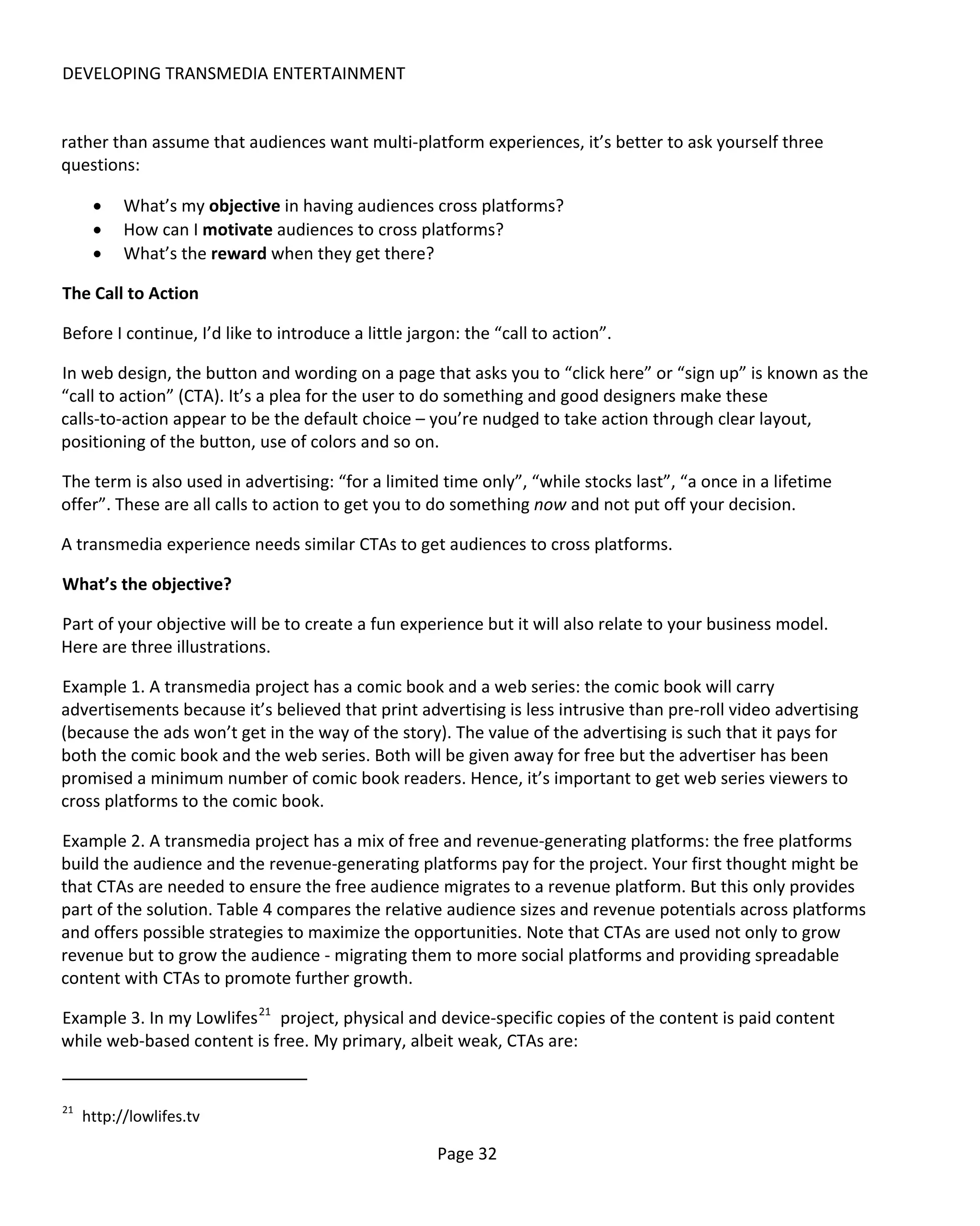 DEVELOPING TRANSMEDIA ENTERTAINMENT


rather than assume that audiences want multi-platform experiences, it’s better to ask yourself three
questions:

      •    What’s my objective in having audiences cross platforms?
      •    How can I motivate audiences to cross platforms?
      •    What’s the reward when they get there?

The Call to Action

Before I continue, I’d like to introduce a little jargon: the “call to action”.

In web design, the button and wording on a page that asks you to “click here” or “sign up” is known as the
“call to action” (CTA). It’s a plea for the user to do something and good designers make these
calls-to-action appear to be the default choice – you’re nudged to take action through clear layout,
positioning of the button, use of colors and so on.

The term is also used in advertising: “for a limited time only”, “while stocks last”, “a once in a lifetime
offer”. These are all calls to action to get you to do something now and not put off your decision.

A transmedia experience needs similar CTAs to get audiences to cross platforms.

What’s the objective?

Part of your objective will be to create a fun experience but it will also relate to your business model.
Here are three illustrations.

Example 1. A transmedia project has a comic book and a web series: the comic book will carry
advertisements because it’s believed that print advertising is less intrusive than pre-roll video advertising
(because the ads won’t get in the way of the story). The value of the advertising is such that it pays for
both the comic book and the web series. Both will be given away for free but the advertiser has been
promised a minimum number of comic book readers. Hence, it’s important to get web series viewers to
cross platforms to the comic book.

Example 2. A transmedia project has a mix of free and revenue-generating platforms: the free platforms
build the audience and the revenue-generating platforms pay for the project. Your first thought might be
that CTAs are needed to ensure the free audience migrates to a revenue platform. But this only provides
part of the solution. Table 4 compares the relative audience sizes and revenue potentials across platforms
and offers possible strategies to maximize the opportunities. Note that CTAs are used not only to grow
revenue but to grow the audience - migrating them to more social platforms and providing spreadable
content with CTAs to promote further growth.

Example 3. In my Lowlifes 21 project, physical and device-specific copies of the content is paid content
while web-based content is free. My primary, albeit weak, CTAs are:


21
     http://lowlifes.tv

                                                     Page 32
 