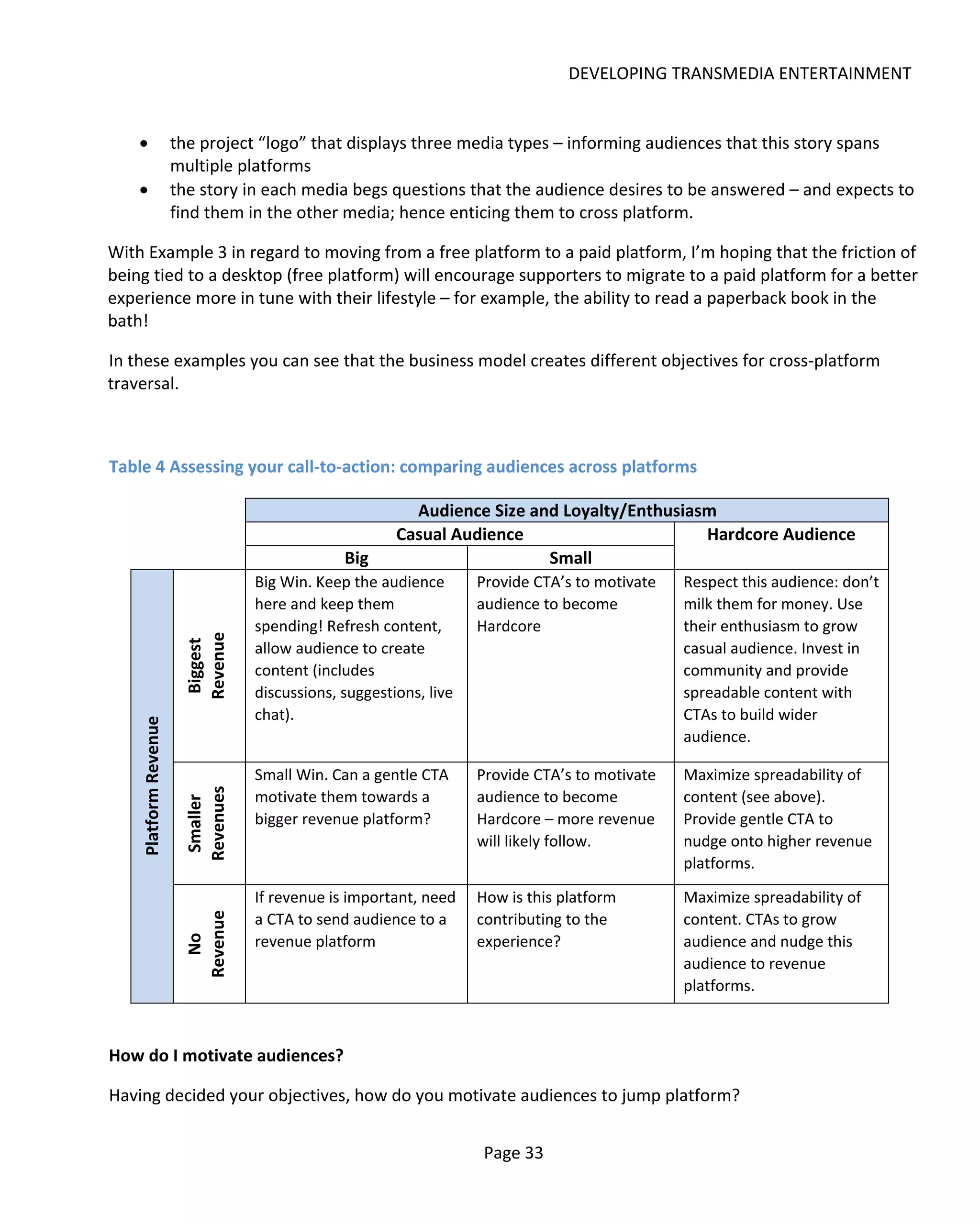 DEVELOPING TRANSMEDIA ENTERTAINMENT


    •                  the project “logo” that displays three media types – informing audiences that this story spans
                       multiple platforms
    •                  the story in each media begs questions that the audience desires to be answered – and expects to
                       find them in the other media; hence enticing them to cross platform.

With Example 3 in regard to moving from a free platform to a paid platform, I’m hoping that the friction of
being tied to a desktop (free platform) will encourage supporters to migrate to a paid platform for a better
experience more in tune with their lifestyle – for example, the ability to read a paperback book in the
bath!

In these examples you can see that the business model creates different objectives for cross-platform
traversal.



Table 4 Assessing your call-to-action: comparing audiences across platforms

                                                          Audience Size and Loyalty/Enthusiasm
                                                        Casual Audience                      Hardcore Audience
                                                Big                       Small
                                   Big Win. Keep the audience       Provide CTA’s to motivate   Respect this audience: don’t
                                   here and keep them               audience to become          milk them for money. Use
                                   spending! Refresh content,       Hardcore                    their enthusiasm to grow
                        Revenue




                                   allow audience to create                                     casual audience. Invest in
                         Biggest




                                   content (includes                                            community and provide
                                   discussions, suggestions, live                               spreadable content with
                                   chat).                                                       CTAs to build wider
    Platform Revenue




                                                                                                audience.

                                   Small Win. Can a gentle CTA      Provide CTA’s to motivate   Maximize spreadability of
                        Revenues




                                   motivate them towards a          audience to become          content (see above).
                         Smaller




                                   bigger revenue platform?         Hardcore – more revenue     Provide gentle CTA to
                                                                    will likely follow.         nudge onto higher revenue
                                                                                                platforms.

                                   If revenue is important, need    How is this platform        Maximize spreadability of
                                   a CTA to send audience to a      contributing to the         content. CTAs to grow
                        Revenue




                                   revenue platform                 experience?                 audience and nudge this
                          No




                                                                                                audience to revenue
                                                                                                platforms.



How do I motivate audiences?

Having decided your objectives, how do you motivate audiences to jump platform?


                                                                     Page 33
 