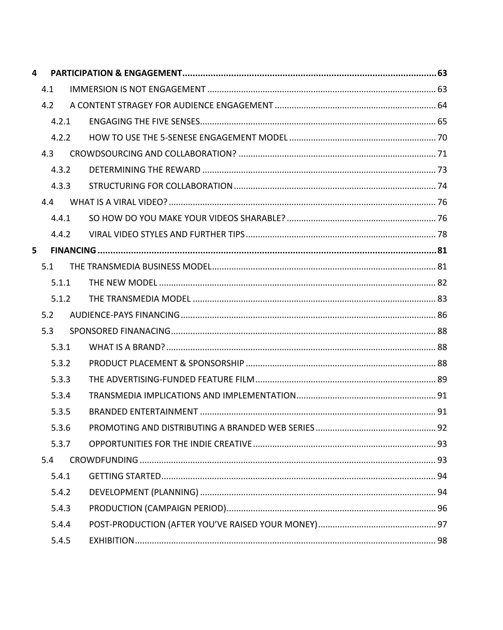 4     PARTICIPATION & ENGAGEMENT................................................................................................... 63
    4.1      IMMERSION IS NOT ENGAGEMENT ............................................................................................... 63
    4.2      A CONTENT STRAGEY FOR AUDIENCE ENGAGEMENT ................................................................... 64
      4.2.1         ENGAGING THE FIVE SENSES.................................................................................................. 65
      4.2.2         HOW TO USE THE 5-SENESE ENGAGEMENT MODEL ............................................................. 70
    4.3      CROWDSOURCING AND COLLABORATION? .................................................................................. 71
      4.3.2         DETERMINING THE REWARD ................................................................................................. 73
      4.3.3         STRUCTURING FOR COLLABORATION .................................................................................... 74
    4.4      WHAT IS A VIRAL VIDEO? ............................................................................................................... 76
      4.4.1         SO HOW DO YOU MAKE YOUR VIDEOS SHARABLE? .............................................................. 76
      4.4.2         VIRAL VIDEO STYLES AND FURTHER TIPS ............................................................................... 78
5     FINANCING .................................................................................................................................... 81
    5.1      THE TRANSMEDIA BUSINESS MODEL ............................................................................................. 81
      5.1.1         THE NEW MODEL ................................................................................................................... 82
      5.1.2         THE TRANSMEDIA MODEL ..................................................................................................... 83
    5.2      AUDIENCE-PAYS FINANCING .......................................................................................................... 86
    5.3      SPONSORED FINANACING .............................................................................................................. 88
      5.3.1         WHAT IS A BRAND? ................................................................................................................ 88
      5.3.2         PRODUCT PLACEMENT & SPONSORSHIP ............................................................................... 88
      5.3.3         THE ADVERTISING-FUNDED FEATURE FILM ........................................................................... 89
      5.3.4         TRANSMEDIA IMPLICATIONS AND IMPLEMENTATION .......................................................... 91
      5.3.5         BRANDED ENTERTAINMENT .................................................................................................. 91
      5.3.6         PROMOTING AND DISTRIBUTING A BRANDED WEB SERIES .................................................. 92
      5.3.7         OPPORTUNITIES FOR THE INDIE CREATIVE ............................................................................ 93
    5.4     CROWDFUNDING ........................................................................................................................... 93
      5.4.1         GETTING STARTED .................................................................................................................. 94
      5.4.2         DEVELOPMENT (PLANNING) .................................................................................................. 94
      5.4.3         PRODUCTION (CAMPAIGN PERIOD) ....................................................................................... 96
      5.4.4         POST-PRODUCTION (AFTER YOU’VE RAISED YOUR MONEY) ................................................. 97
      5.4.5         EXHIBITION ............................................................................................................................. 98
 