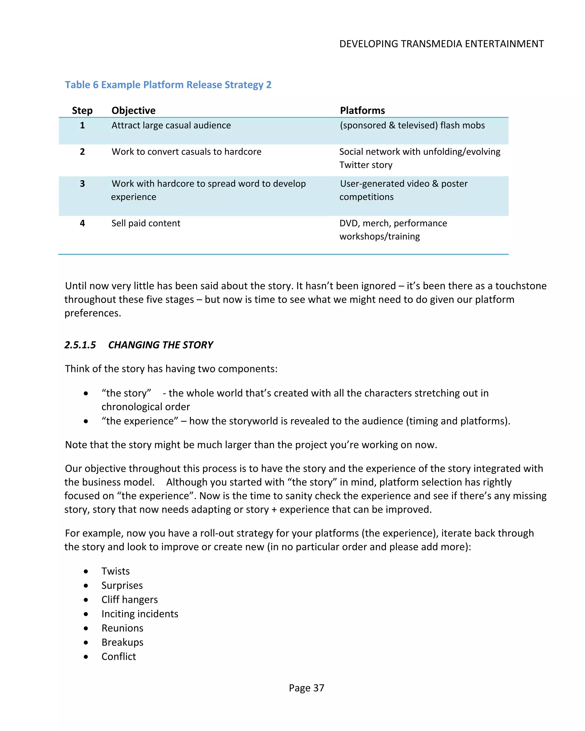 DEVELOPING TRANSMEDIA ENTERTAINMENT


Table 6 Example Platform Release Strategy 2

 Step       Objective                                         Platforms
   1        Attract large casual audience                     (sponsored & televised) flash mobs

   2        Work to convert casuals to hardcore               Social network with unfolding/evolving
                                                              Twitter story
   3        Work with hardcore to spread word to develop      User-generated video & poster
            experience                                        competitions

   4        Sell paid content                                 DVD, merch, performance
                                                              workshops/training



Until now very little has been said about the story. It hasn’t been ignored – it’s been there as a touchstone
throughout these five stages – but now is time to see what we might need to do given our platform
preferences.

2.5.1.5    CHANGING THE STORY

Think of the story has having two components:

    •     “the story” - the whole world that’s created with all the characters stretching out in
          chronological order
    •     “the experience” – how the storyworld is revealed to the audience (timing and platforms).

Note that the story might be much larger than the project you’re working on now.

Our objective throughout this process is to have the story and the experience of the story integrated with
the business model. Although you started with “the story” in mind, platform selection has rightly
focused on “the experience”. Now is the time to sanity check the experience and see if there’s any missing
story, story that now needs adapting or story + experience that can be improved.

For example, now you have a roll-out strategy for your platforms (the experience), iterate back through
the story and look to improve or create new (in no particular order and please add more):

    •     Twists
    •     Surprises
    •     Cliff hangers
    •     Inciting incidents
    •     Reunions
    •     Breakups
    •     Conflict

                                                    Page 37
 