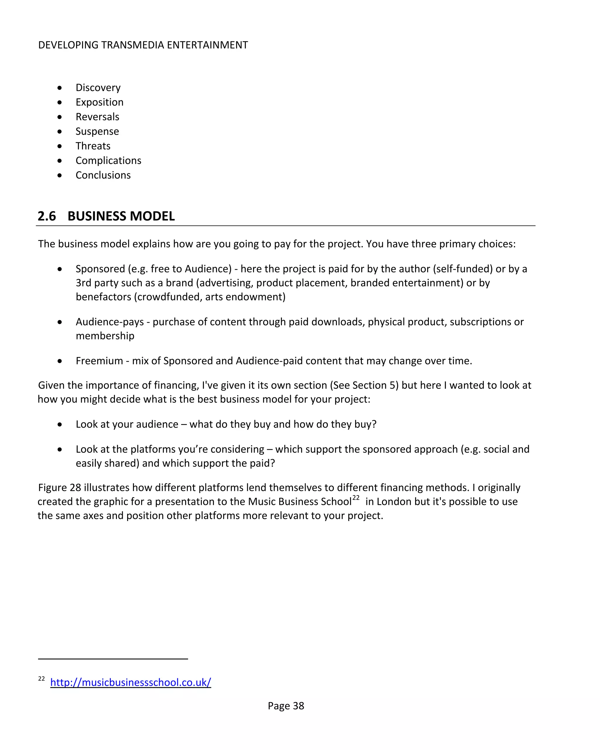 DEVELOPING TRANSMEDIA ENTERTAINMENT


      •   Discovery
      •   Exposition
      •   Reversals
      •   Suspense
      •   Threats
      •   Complications
      •   Conclusions


2.6 BUSINESS MODEL
The business model explains how are you going to pay for the project. You have three primary choices:

      •   Sponsored (e.g. free to Audience) - here the project is paid for by the author (self-funded) or by a
          3rd party such as a brand (advertising, product placement, branded entertainment) or by
          benefactors (crowdfunded, arts endowment)

      •   Audience-pays - purchase of content through paid downloads, physical product, subscriptions or
          membership

      •   Freemium - mix of Sponsored and Audience-paid content that may change over time.

Given the importance of financing, I've given it its own section (See Section 5) but here I wanted to look at
how you might decide what is the best business model for your project:

      •   Look at your audience – what do they buy and how do they buy?

      •   Look at the platforms you’re considering – which support the sponsored approach (e.g. social and
          easily shared) and which support the paid?

Figure 28 illustrates how different platforms lend themselves to different financing methods. I originally
created the graphic for a presentation to the Music Business School 22 in London but it's possible to use
the same axes and position other platforms more relevant to your project.




22
     http://musicbusinessschool.co.uk/

                                                    Page 38
 