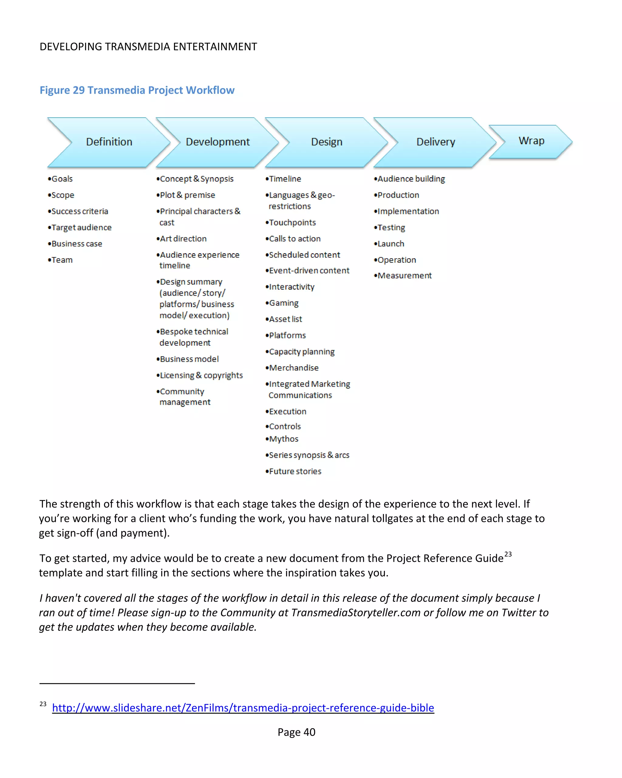 DEVELOPING TRANSMEDIA ENTERTAINMENT


Figure 29 Transmedia Project Workflow




The strength of this workflow is that each stage takes the design of the experience to the next level. If
you’re working for a client who’s funding the work, you have natural tollgates at the end of each stage to
get sign-off (and payment).

To get started, my advice would be to create a new document from the Project Reference Guide 23
template and start filling in the sections where the inspiration takes you.

I haven't covered all the stages of the workflow in detail in this release of the document simply because I
ran out of time! Please sign-up to the Community at TransmediaStoryteller.com or follow me on Twitter to
get the updates when they become available.




23
     http://www.slideshare.net/ZenFilms/transmedia-project-reference-guide-bible

                                                  Page 40
 