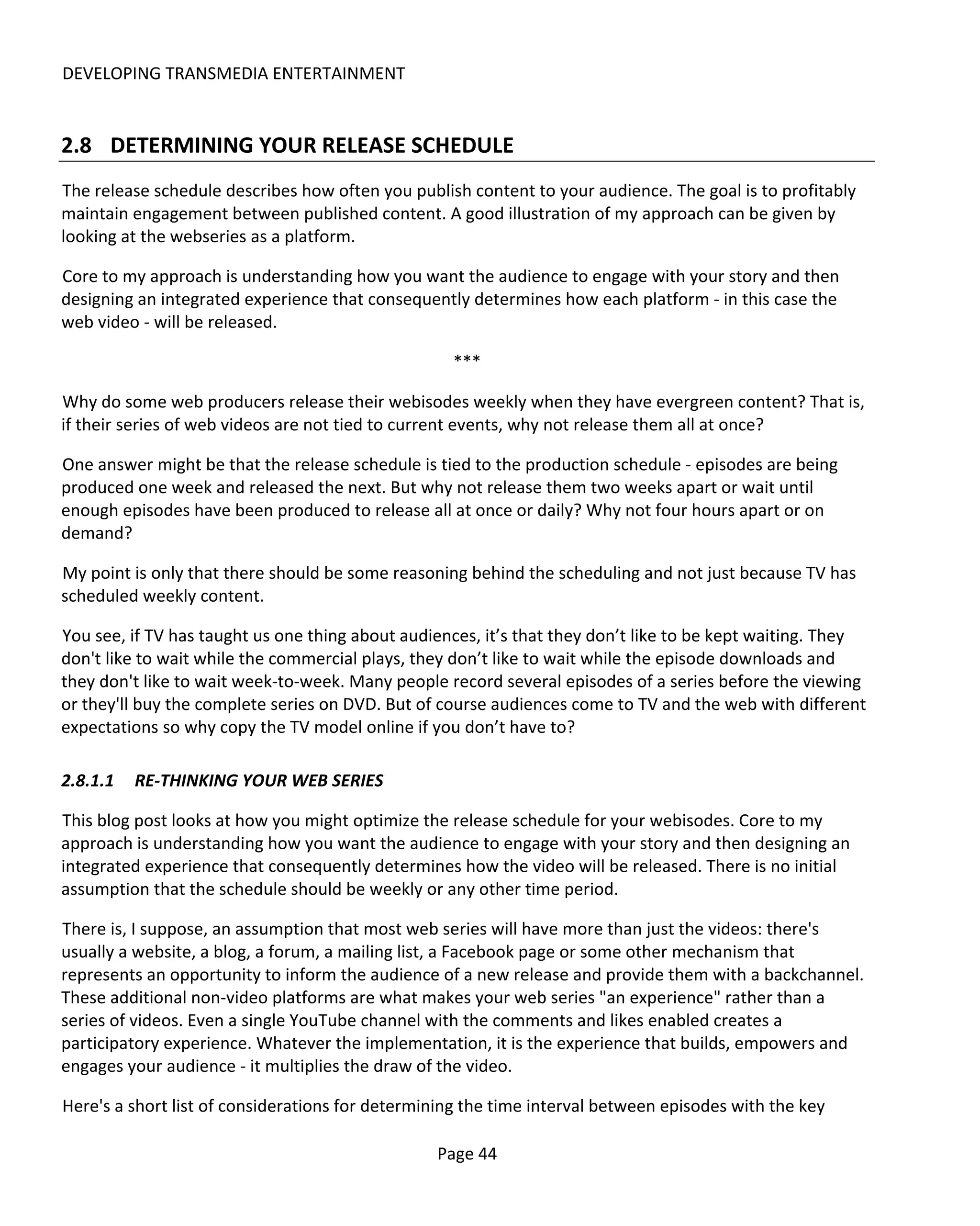 DEVELOPING TRANSMEDIA ENTERTAINMENT


2.8 DETERMINING YOUR RELEASE SCHEDULE
The release schedule describes how often you publish content to your audience. The goal is to profitably
maintain engagement between published content. A good illustration of my approach can be given by
looking at the webseries as a platform.

Core to my approach is understanding how you want the audience to engage with your story and then
designing an integrated experience that consequently determines how each platform - in this case the
web video - will be released.

                                                   ***

Why do some web producers release their webisodes weekly when they have evergreen content? That is,
if their series of web videos are not tied to current events, why not release them all at once?

One answer might be that the release schedule is tied to the production schedule - episodes are being
produced one week and released the next. But why not release them two weeks apart or wait until
enough episodes have been produced to release all at once or daily? Why not four hours apart or on
demand?

My point is only that there should be some reasoning behind the scheduling and not just because TV has
scheduled weekly content.

You see, if TV has taught us one thing about audiences, it’s that they don’t like to be kept waiting. They
don't like to wait while the commercial plays, they don’t like to wait while the episode downloads and
they don't like to wait week-to-week. Many people record several episodes of a series before the viewing
or they'll buy the complete series on DVD. But of course audiences come to TV and the web with different
expectations so why copy the TV model online if you don’t have to?

2.8.1.1   RE-THINKING YOUR WEB SERIES

This blog post looks at how you might optimize the release schedule for your webisodes. Core to my
approach is understanding how you want the audience to engage with your story and then designing an
integrated experience that consequently determines how the video will be released. There is no initial
assumption that the schedule should be weekly or any other time period.

There is, I suppose, an assumption that most web series will have more than just the videos: there's
usually a website, a blog, a forum, a mailing list, a Facebook page or some other mechanism that
represents an opportunity to inform the audience of a new release and provide them with a backchannel.
These additional non-video platforms are what makes your web series "an experience" rather than a
series of videos. Even a single YouTube channel with the comments and likes enabled creates a
participatory experience. Whatever the implementation, it is the experience that builds, empowers and
engages your audience - it multiplies the draw of the video.

Here's a short list of considerations for determining the time interval between episodes with the key

                                                 Page 44
 