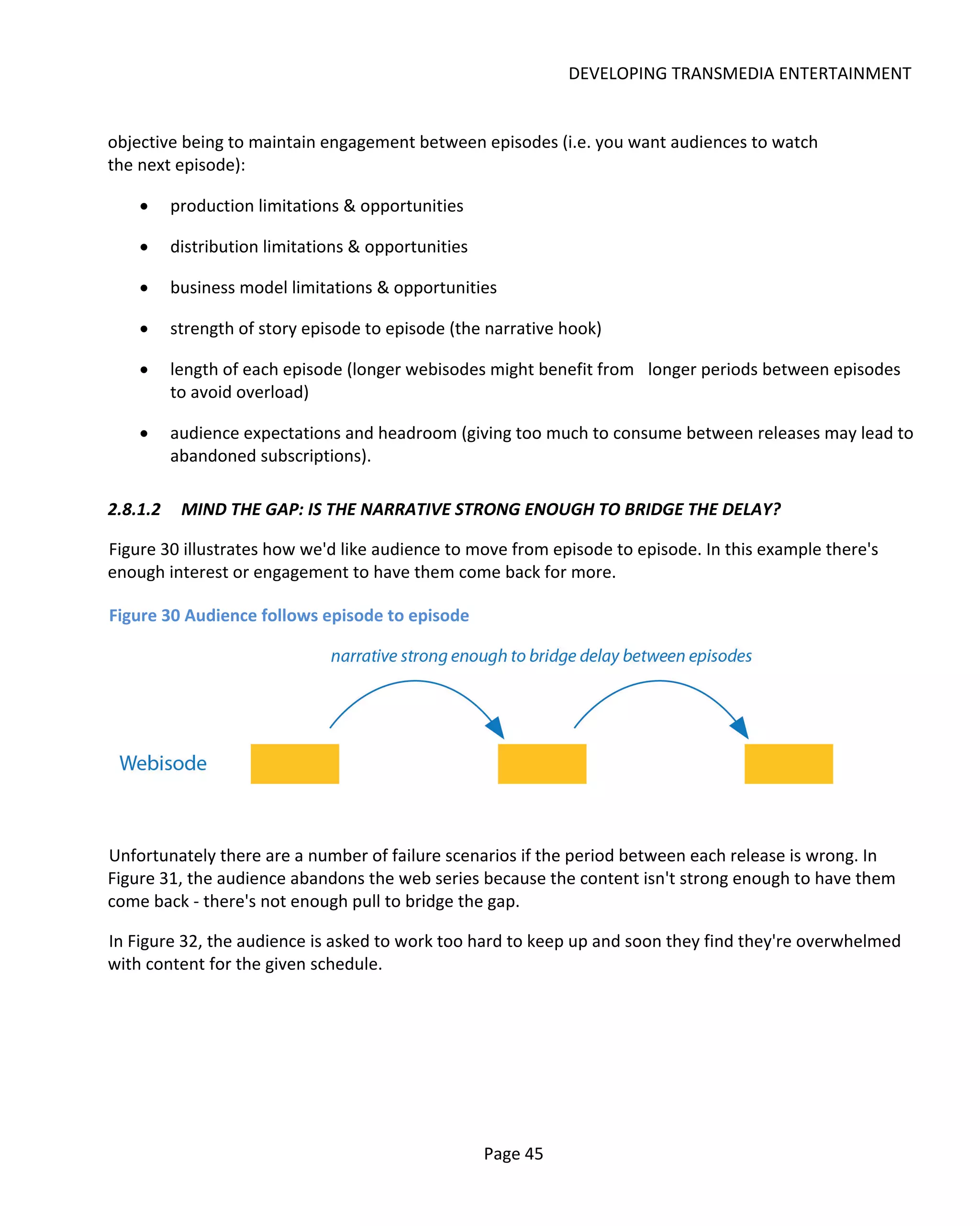 DEVELOPING TRANSMEDIA ENTERTAINMENT


objective being to maintain engagement between episodes (i.e. you want audiences to watch
the next episode):

    •     production limitations & opportunities

    •     distribution limitations & opportunities

    •     business model limitations & opportunities

    •     strength of story episode to episode (the narrative hook)

    •     length of each episode (longer webisodes might benefit from longer periods between episodes
          to avoid overload)

    •     audience expectations and headroom (giving too much to consume between releases may lead to
          abandoned subscriptions).

2.8.1.2    MIND THE GAP: IS THE NARRATIVE STRONG ENOUGH TO BRIDGE THE DELAY?

Figure 30 illustrates how we'd like audience to move from episode to episode. In this example there's
enough interest or engagement to have them come back for more.

Figure 30 Audience follows episode to episode




Unfortunately there are a number of failure scenarios if the period between each release is wrong. In
Figure 31, the audience abandons the web series because the content isn't strong enough to have them
come back - there's not enough pull to bridge the gap.

In Figure 32, the audience is asked to work too hard to keep up and soon they find they're overwhelmed
with content for the given schedule.




                                                     Page 45
 
