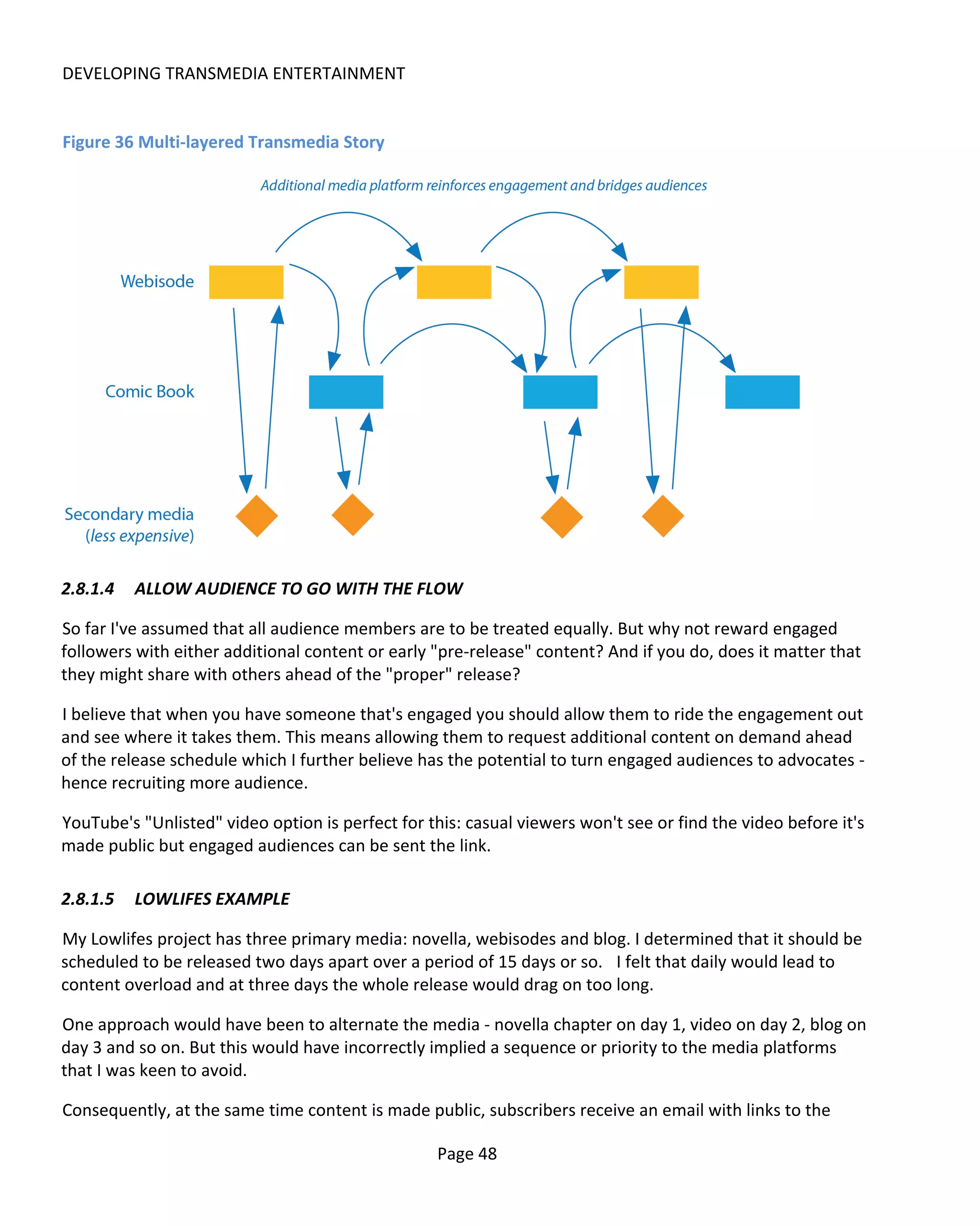 DEVELOPING TRANSMEDIA ENTERTAINMENT


Figure 36 Multi-layered Transmedia Story




2.8.1.4   ALLOW AUDIENCE TO GO WITH THE FLOW

So far I've assumed that all audience members are to be treated equally. But why not reward engaged
followers with either additional content or early "pre-release" content? And if you do, does it matter that
they might share with others ahead of the "proper" release?

I believe that when you have someone that's engaged you should allow them to ride the engagement out
and see where it takes them. This means allowing them to request additional content on demand ahead
of the release schedule which I further believe has the potential to turn engaged audiences to advocates -
hence recruiting more audience.

YouTube's "Unlisted" video option is perfect for this: casual viewers won't see or find the video before it's
made public but engaged audiences can be sent the link.

2.8.1.5   LOWLIFES EXAMPLE

My Lowlifes project has three primary media: novella, webisodes and blog. I determined that it should be
scheduled to be released two days apart over a period of 15 days or so. I felt that daily would lead to
content overload and at three days the whole release would drag on too long.

One approach would have been to alternate the media - novella chapter on day 1, video on day 2, blog on
day 3 and so on. But this would have incorrectly implied a sequence or priority to the media platforms
that I was keen to avoid.

Consequently, at the same time content is made public, subscribers receive an email with links to the

                                                   Page 48
 