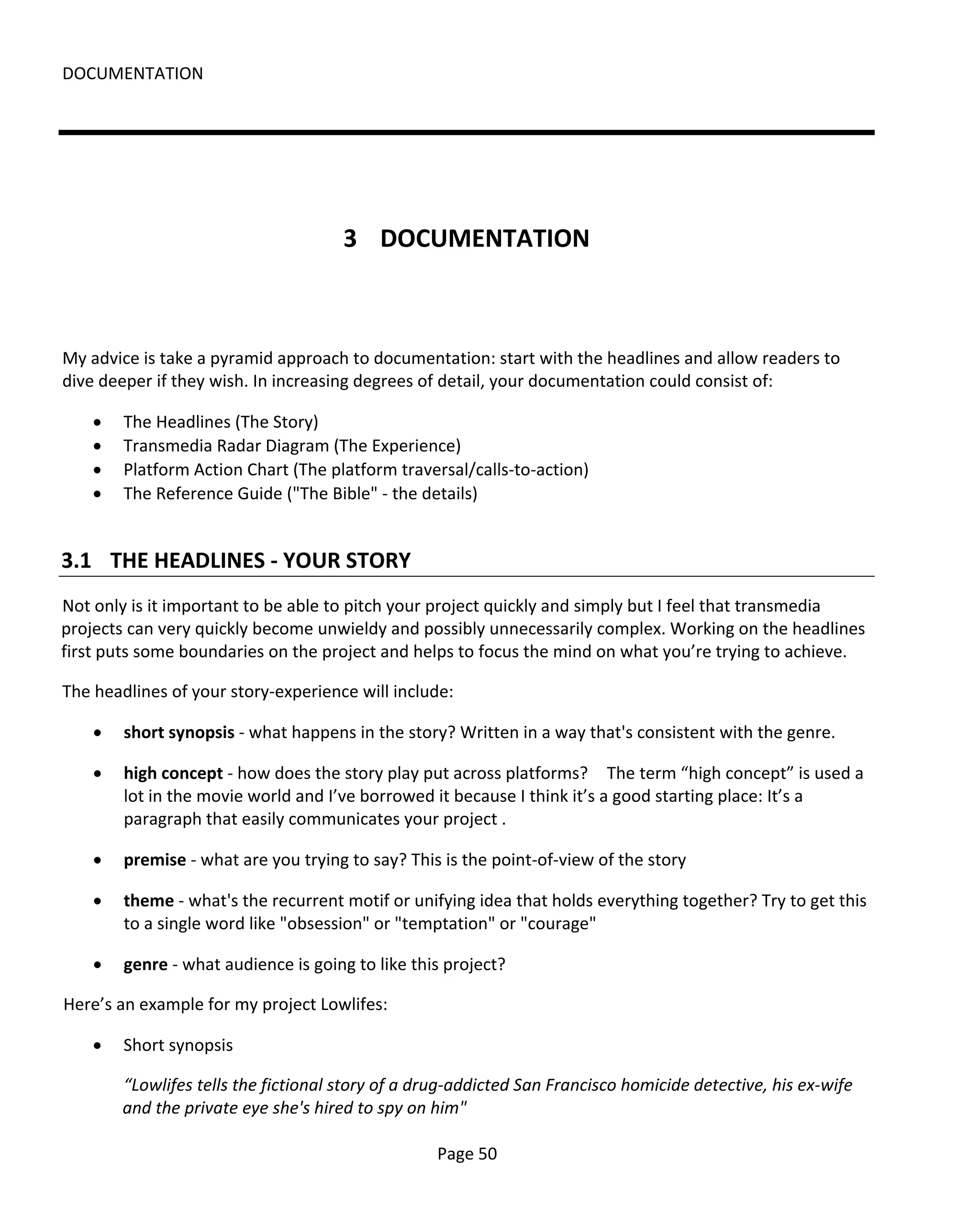 DOCUMENTATION




                                      3 DOCUMENTATION



My advice is take a pyramid approach to documentation: start with the headlines and allow readers to
dive deeper if they wish. In increasing degrees of detail, your documentation could consist of:

    •   The Headlines (The Story)
    •   Transmedia Radar Diagram (The Experience)
    •   Platform Action Chart (The platform traversal/calls-to-action)
    •   The Reference Guide ("The Bible" - the details)


3.1 THE HEADLINES - YOUR STORY
Not only is it important to be able to pitch your project quickly and simply but I feel that transmedia
projects can very quickly become unwieldy and possibly unnecessarily complex. Working on the headlines
first puts some boundaries on the project and helps to focus the mind on what you’re trying to achieve.

The headlines of your story-experience will include:

    •   short synopsis - what happens in the story? Written in a way that's consistent with the genre.

    •   high concept - how does the story play put across platforms? The term “high concept” is used a
        lot in the movie world and I’ve borrowed it because I think it’s a good starting place: It’s a
        paragraph that easily communicates your project .

    •   premise - what are you trying to say? This is the point-of-view of the story

    •   theme - what's the recurrent motif or unifying idea that holds everything together? Try to get this
        to a single word like "obsession" or "temptation" or "courage"

    •   genre - what audience is going to like this project?

Here’s an example for my project Lowlifes:

    •   Short synopsis

        “Lowlifes tells the fictional story of a drug-addicted San Francisco homicide detective, his ex-wife
        and the private eye she's hired to spy on him"

                                                   Page 50
 