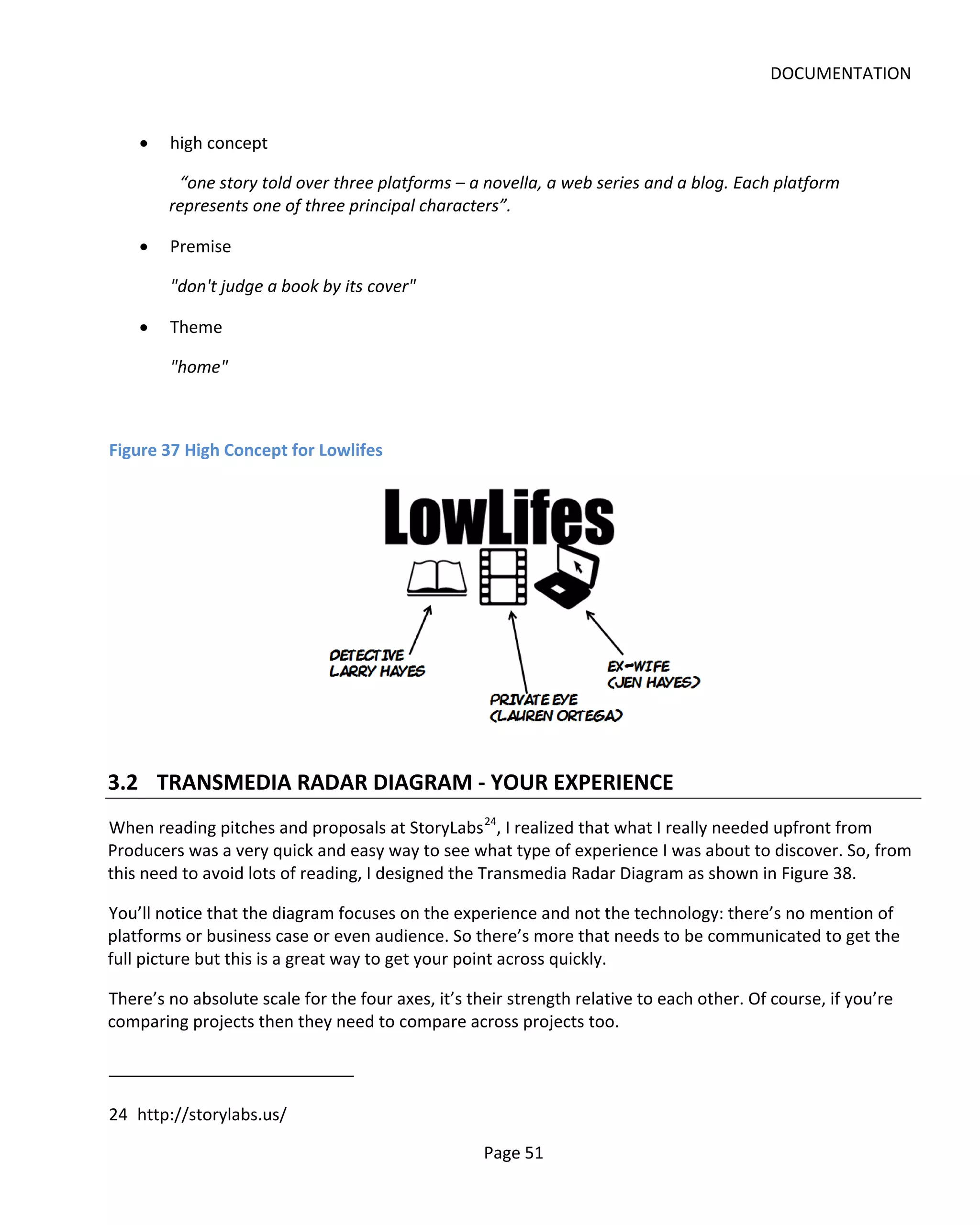 DOCUMENTATION


    •   high concept

         “one story told over three platforms – a novella, a web series and a blog. Each platform
        represents one of three principal characters”.

    •   Premise

        "don't judge a book by its cover"

    •   Theme

        "home"



Figure 37 High Concept for Lowlifes




3.2 TRANSMEDIA RADAR DIAGRAM - YOUR EXPERIENCE
When reading pitches and proposals at StoryLabs 24, I realized that what I really needed upfront from
Producers was a very quick and easy way to see what type of experience I was about to discover. So, from
this need to avoid lots of reading, I designed the Transmedia Radar Diagram as shown in Figure 38.

You’ll notice that the diagram focuses on the experience and not the technology: there’s no mention of
platforms or business case or even audience. So there’s more that needs to be communicated to get the
full picture but this is a great way to get your point across quickly.

There’s no absolute scale for the four axes, it’s their strength relative to each other. Of course, if you’re
comparing projects then they need to compare across projects too.



24 http://storylabs.us/

                                                    Page 51
 