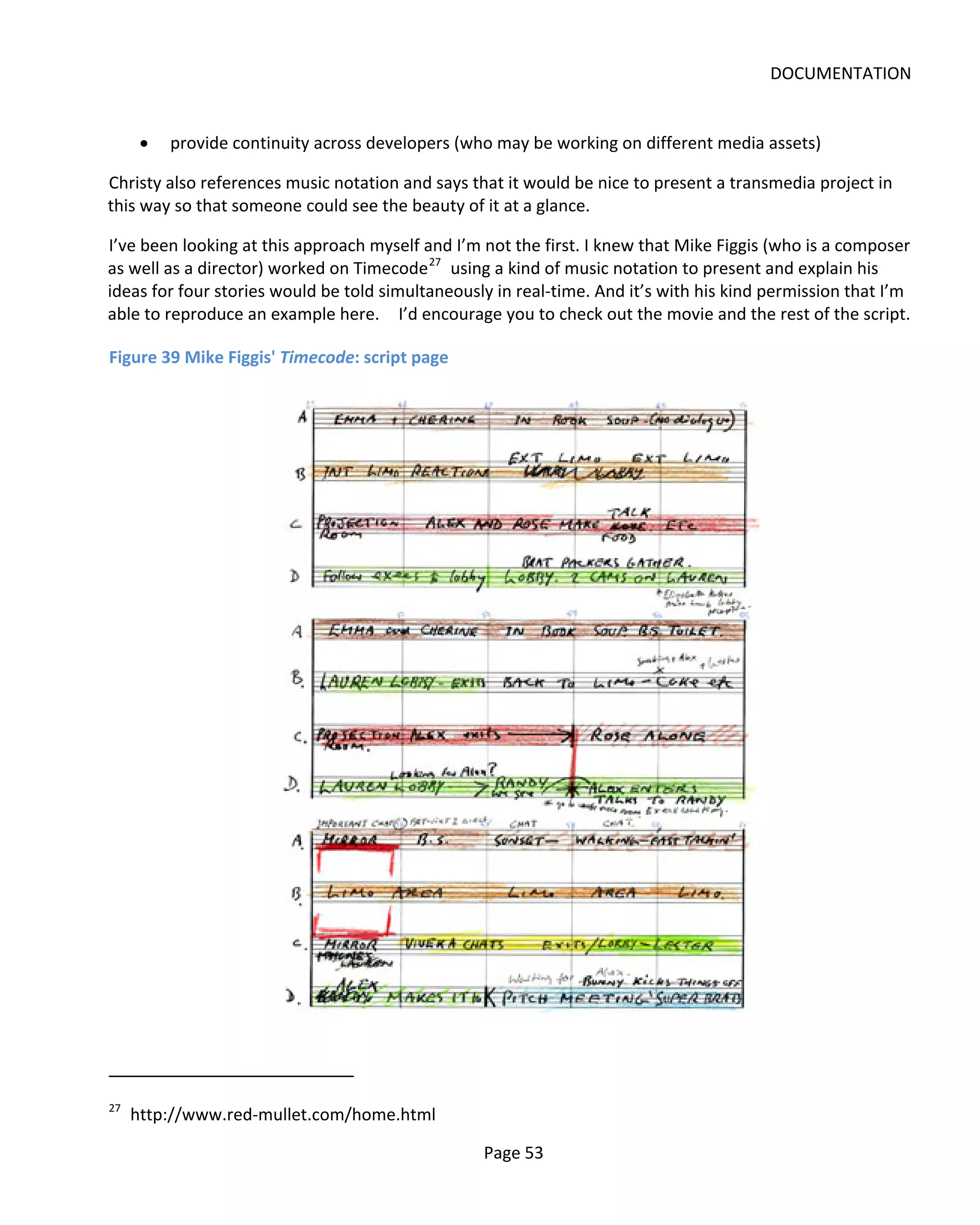 DOCUMENTATION


      •   provide continuity across developers (who may be working on different media assets)

Christy also references music notation and says that it would be nice to present a transmedia project in
this way so that someone could see the beauty of it at a glance.

I’ve been looking at this approach myself and I’m not the first. I knew that Mike Figgis (who is a composer
as well as a director) worked on Timecode 27 using a kind of music notation to present and explain his
ideas for four stories would be told simultaneously in real-time. And it’s with his kind permission that I’m
able to reproduce an example here. I’d encourage you to check out the movie and the rest of the script.

Figure 39 Mike Figgis' Timecode: script page




27
     http://www.red-mullet.com/home.html

                                                  Page 53
 
