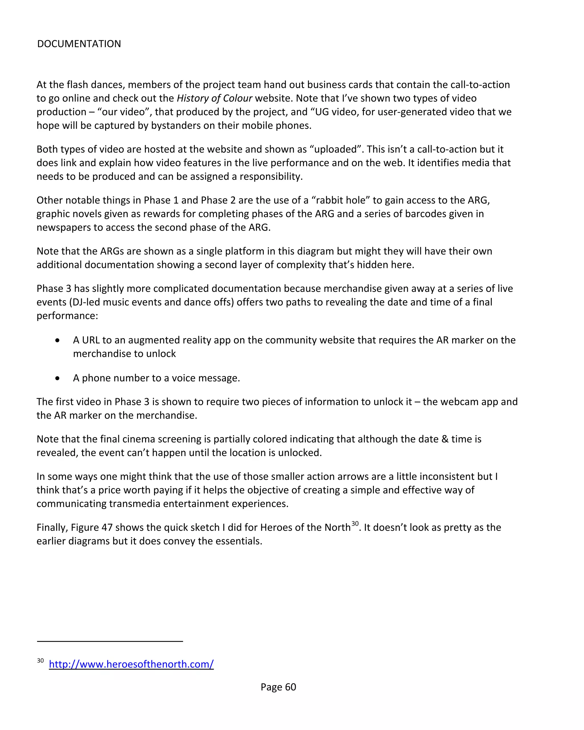 DOCUMENTATION


At the flash dances, members of the project team hand out business cards that contain the call-to-action
to go online and check out the History of Colour website. Note that I’ve shown two types of video
production – “our video”, that produced by the project, and “UG video, for user-generated video that we
hope will be captured by bystanders on their mobile phones.

Both types of video are hosted at the website and shown as “uploaded”. This isn’t a call-to-action but it
does link and explain how video features in the live performance and on the web. It identifies media that
needs to be produced and can be assigned a responsibility.

Other notable things in Phase 1 and Phase 2 are the use of a “rabbit hole” to gain access to the ARG,
graphic novels given as rewards for completing phases of the ARG and a series of barcodes given in
newspapers to access the second phase of the ARG.

Note that the ARGs are shown as a single platform in this diagram but might they will have their own
additional documentation showing a second layer of complexity that’s hidden here.

Phase 3 has slightly more complicated documentation because merchandise given away at a series of live
events (DJ-led music events and dance offs) offers two paths to revealing the date and time of a final
performance:

      •   A URL to an augmented reality app on the community website that requires the AR marker on the
          merchandise to unlock

      •   A phone number to a voice message.

The first video in Phase 3 is shown to require two pieces of information to unlock it – the webcam app and
the AR marker on the merchandise.

Note that the final cinema screening is partially colored indicating that although the date & time is
revealed, the event can’t happen until the location is unlocked.

In some ways one might think that the use of those smaller action arrows are a little inconsistent but I
think that’s a price worth paying if it helps the objective of creating a simple and effective way of
communicating transmedia entertainment experiences.

Finally, Figure 47 shows the quick sketch I did for Heroes of the North 30. It doesn’t look as pretty as the
earlier diagrams but it does convey the essentials.




30
     http://www.heroesofthenorth.com/

                                                    Page 60
 