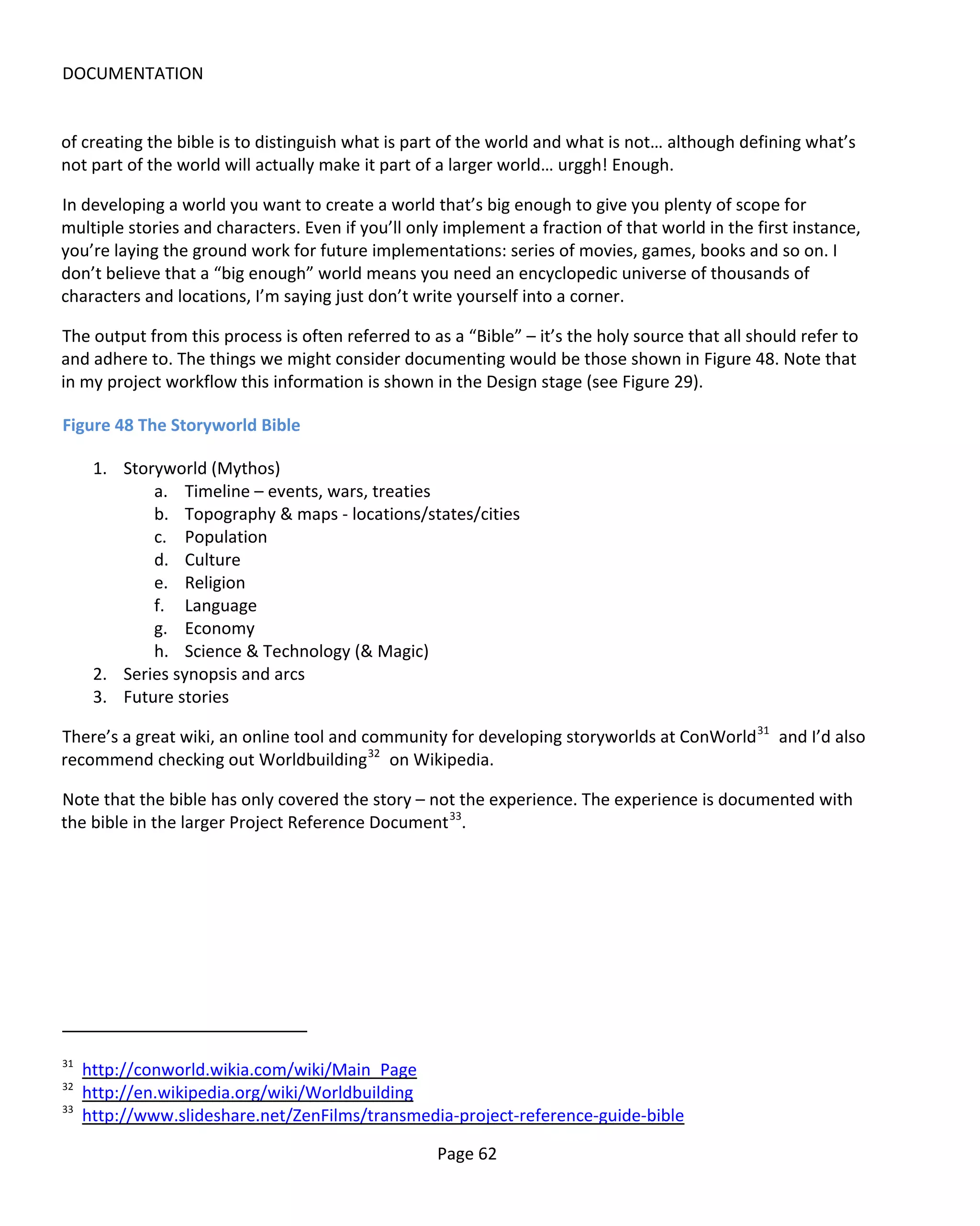 DOCUMENTATION


of creating the bible is to distinguish what is part of the world and what is not… although defining what’s
not part of the world will actually make it part of a larger world… urggh! Enough.

In developing a world you want to create a world that’s big enough to give you plenty of scope for
multiple stories and characters. Even if you’ll only implement a fraction of that world in the first instance,
you’re laying the ground work for future implementations: series of movies, games, books and so on. I
don’t believe that a “big enough” world means you need an encyclopedic universe of thousands of
characters and locations, I’m saying just don’t write yourself into a corner.

The output from this process is often referred to as a “Bible” – it’s the holy source that all should refer to
and adhere to. The things we might consider documenting would be those shown in Figure 48. Note that
in my project workflow this information is shown in the Design stage (see Figure 29).

Figure 48 The Storyworld Bible

      1. Storyworld (Mythos)
             a. Timeline – events, wars, treaties
             b. Topography & maps - locations/states/cities
             c. Population
             d. Culture
             e. Religion
             f. Language
             g. Economy
             h. Science & Technology (& Magic)
      2. Series synopsis and arcs
      3. Future stories

There’s a great wiki, an online tool and community for developing storyworlds at ConWorld 31 and I’d also
recommend checking out Worldbuilding 32 on Wikipedia.

Note that the bible has only covered the story – not the experience. The experience is documented with
the bible in the larger Project Reference Document 33.




31
     http://conworld.wikia.com/wiki/Main_Page
32
     http://en.wikipedia.org/wiki/Worldbuilding
33
     http://www.slideshare.net/ZenFilms/transmedia-project-reference-guide-bible

                                                   Page 62
 