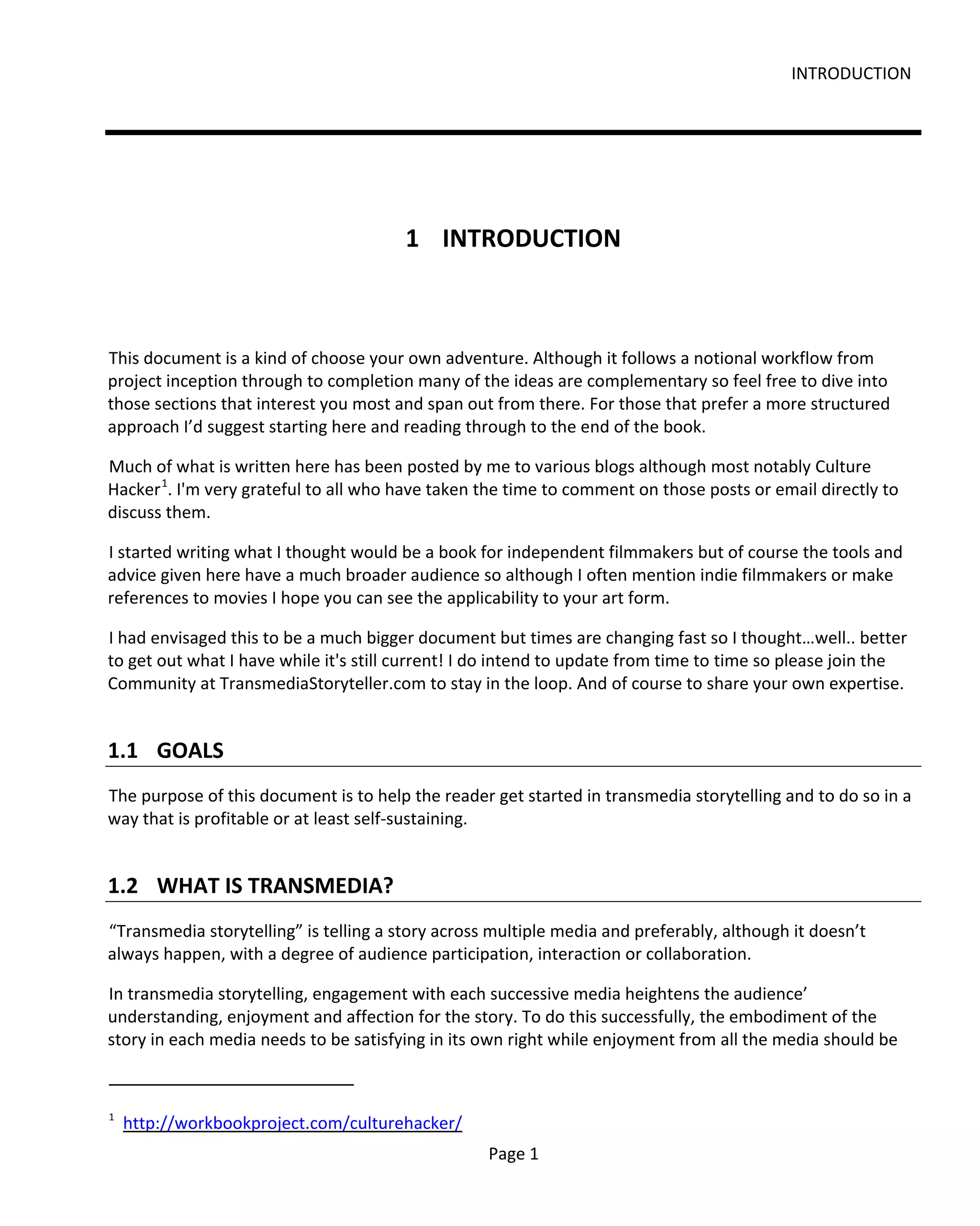 INTRODUCTION




                                        1 INTRODUCTION



This document is a kind of choose your own adventure. Although it follows a notional workflow from
project inception through to completion many of the ideas are complementary so feel free to dive into
those sections that interest you most and span out from there. For those that prefer a more structured
approach I’d suggest starting here and reading through to the end of the book.

Much of what is written here has been posted by me to various blogs although most notably Culture
Hacker 1. I'm very grateful to all who have taken the time to comment on those posts or email directly to
discuss them.

I started writing what I thought would be a book for independent filmmakers but of course the tools and
advice given here have a much broader audience so although I often mention indie filmmakers or make
references to movies I hope you can see the applicability to your art form.

I had envisaged this to be a much bigger document but times are changing fast so I thought…well.. better
to get out what I have while it's still current! I do intend to update from time to time so please join the
Community at TransmediaStoryteller.com to stay in the loop. And of course to share your own expertise.


1.1 GOALS
The purpose of this document is to help the reader get started in transmedia storytelling and to do so in a
way that is profitable or at least self-sustaining.


1.2 WHAT IS TRANSMEDIA?
“Transmedia storytelling” is telling a story across multiple media and preferably, although it doesn’t
always happen, with a degree of audience participation, interaction or collaboration.

In transmedia storytelling, engagement with each successive media heightens the audience’
understanding, enjoyment and affection for the story. To do this successfully, the embodiment of the
story in each media needs to be satisfying in its own right while enjoyment from all the media should be



1
    http://workbookproject.com/culturehacker/
                                                   Page 1
 