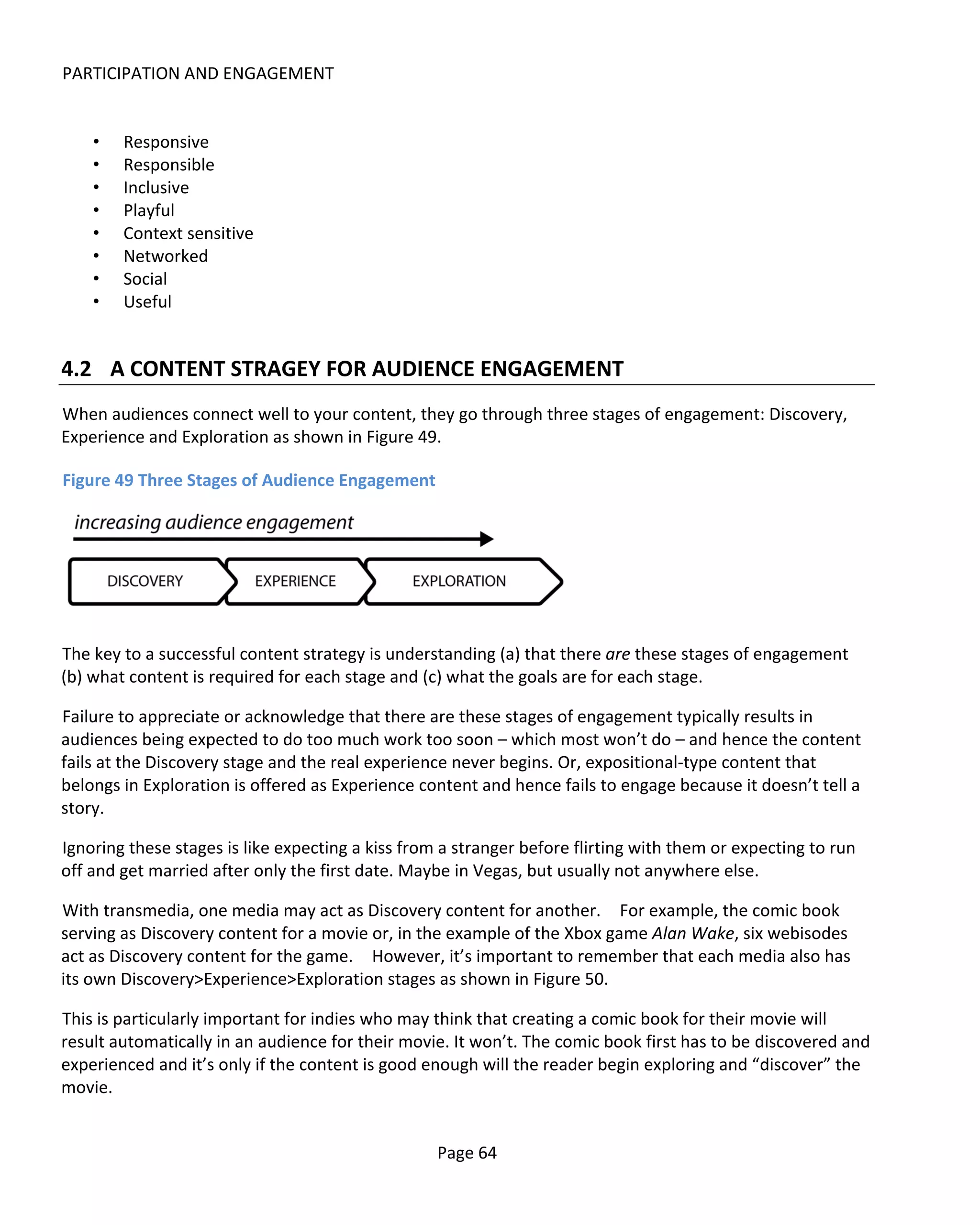 PARTICIPATION AND ENGAGEMENT


    •   Responsive
    •   Responsible
    •   Inclusive
    •   Playful
    •   Context sensitive
    •   Networked
    •   Social
    •   Useful


4.2 A CONTENT STRAGEY FOR AUDIENCE ENGAGEMENT
When audiences connect well to your content, they go through three stages of engagement: Discovery,
Experience and Exploration as shown in Figure 49.

Figure 49 Three Stages of Audience Engagement




The key to a successful content strategy is understanding (a) that there are these stages of engagement
(b) what content is required for each stage and (c) what the goals are for each stage.

Failure to appreciate or acknowledge that there are these stages of engagement typically results in
audiences being expected to do too much work too soon – which most won’t do – and hence the content
fails at the Discovery stage and the real experience never begins. Or, expositional-type content that
belongs in Exploration is offered as Experience content and hence fails to engage because it doesn’t tell a
story.

Ignoring these stages is like expecting a kiss from a stranger before flirting with them or expecting to run
off and get married after only the first date. Maybe in Vegas, but usually not anywhere else.

With transmedia, one media may act as Discovery content for another. For example, the comic book
serving as Discovery content for a movie or, in the example of the Xbox game Alan Wake, six webisodes
act as Discovery content for the game. However, it’s important to remember that each media also has
its own Discovery>Experience>Exploration stages as shown in Figure 50.

This is particularly important for indies who may think that creating a comic book for their movie will
result automatically in an audience for their movie. It won’t. The comic book first has to be discovered and
experienced and it’s only if the content is good enough will the reader begin exploring and “discover” the
movie.


                                                   Page 64
 
