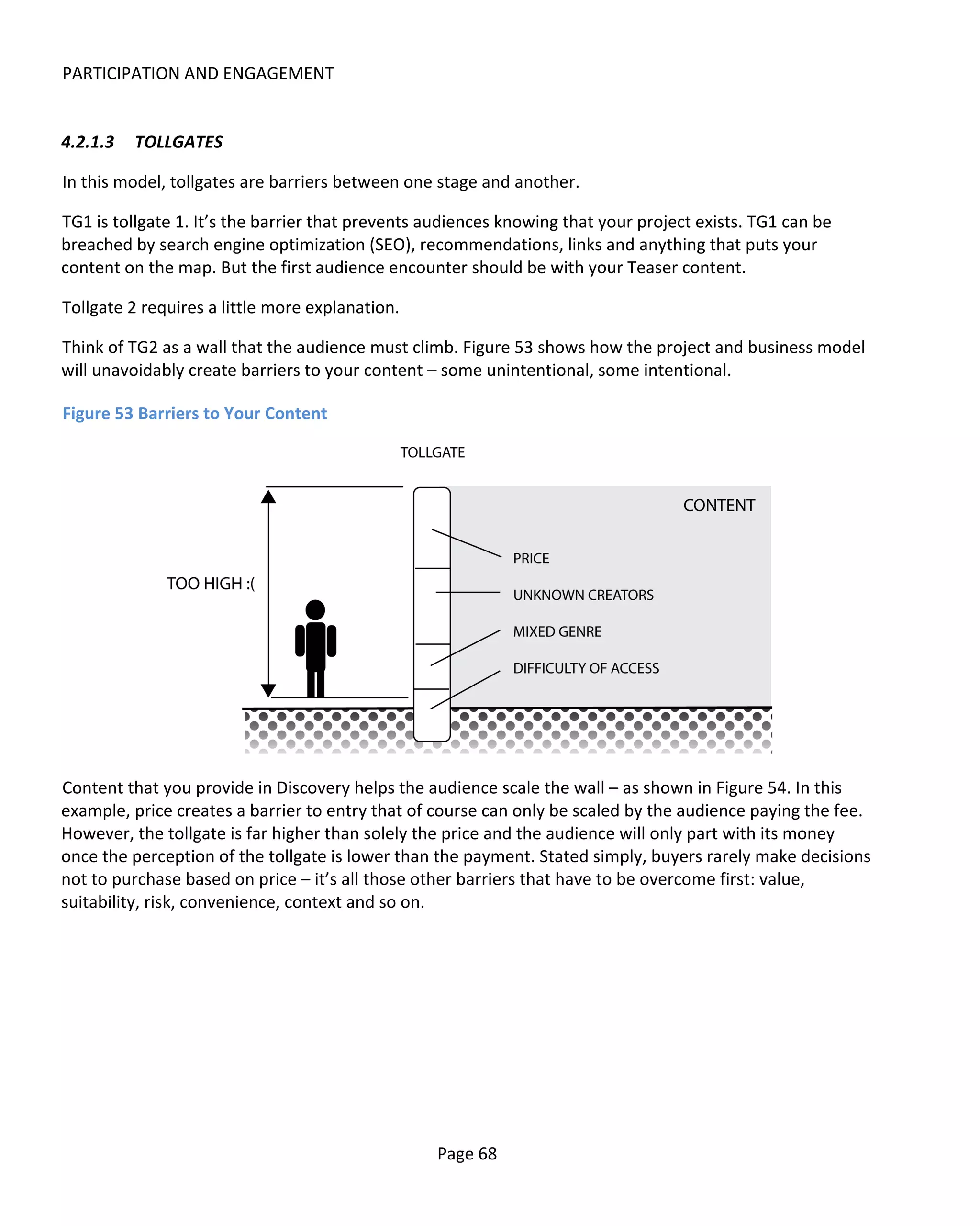PARTICIPATION AND ENGAGEMENT


4.2.1.3   TOLLGATES

In this model, tollgates are barriers between one stage and another.

TG1 is tollgate 1. It’s the barrier that prevents audiences knowing that your project exists. TG1 can be
breached by search engine optimization (SEO), recommendations, links and anything that puts your
content on the map. But the first audience encounter should be with your Teaser content.

Tollgate 2 requires a little more explanation.

Think of TG2 as a wall that the audience must climb. Figure 53 shows how the project and business model
will unavoidably create barriers to your content – some unintentional, some intentional.

Figure 53 Barriers to Your Content




Content that you provide in Discovery helps the audience scale the wall – as shown in Figure 54. In this
example, price creates a barrier to entry that of course can only be scaled by the audience paying the fee.
However, the tollgate is far higher than solely the price and the audience will only part with its money
once the perception of the tollgate is lower than the payment. Stated simply, buyers rarely make decisions
not to purchase based on price – it’s all those other barriers that have to be overcome first: value,
suitability, risk, convenience, context and so on.




                                                  Page 68
 