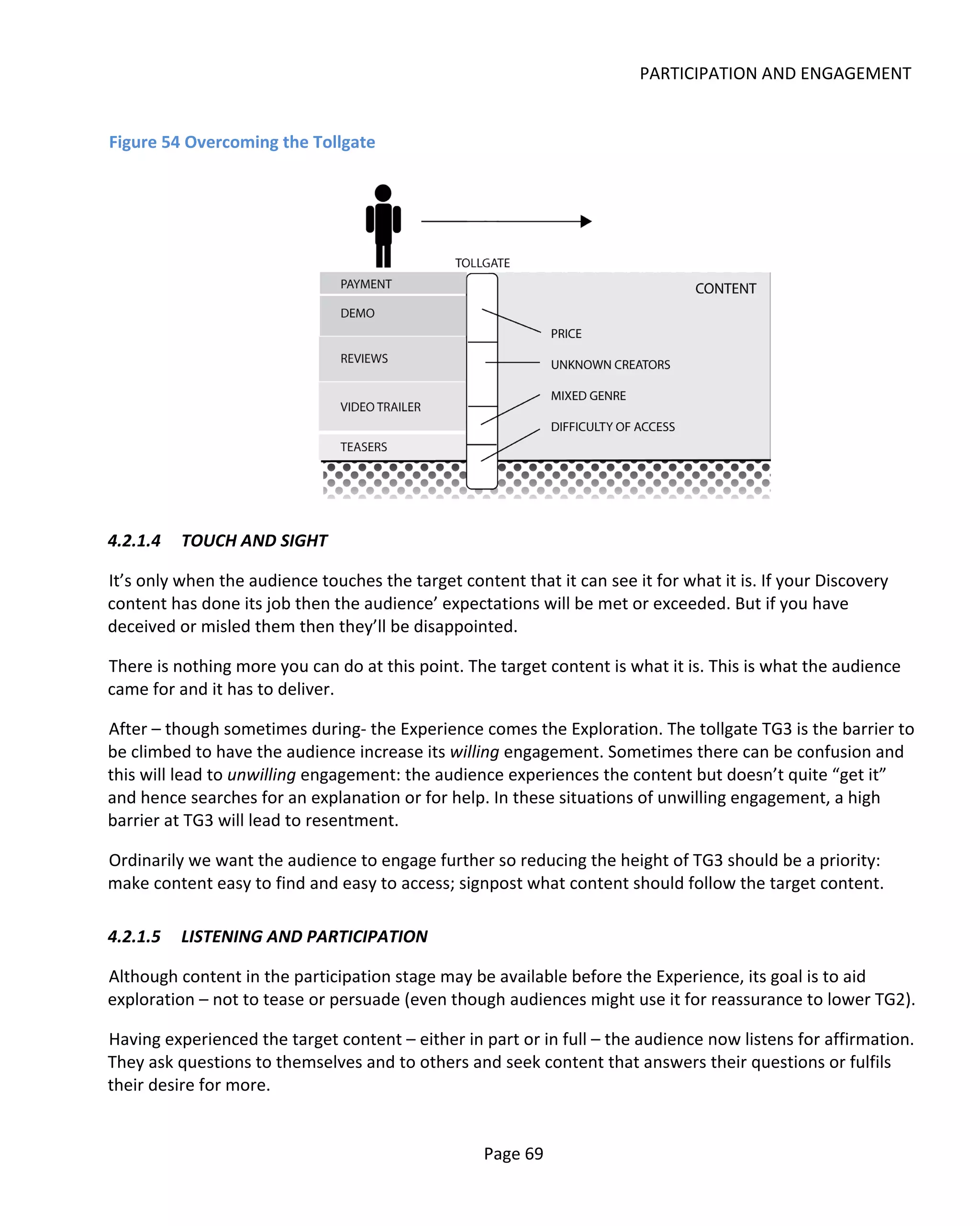 PARTICIPATION AND ENGAGEMENT


Figure 54 Overcoming the Tollgate




4.2.1.4   TOUCH AND SIGHT

It’s only when the audience touches the target content that it can see it for what it is. If your Discovery
content has done its job then the audience’ expectations will be met or exceeded. But if you have
deceived or misled them then they’ll be disappointed.

There is nothing more you can do at this point. The target content is what it is. This is what the audience
came for and it has to deliver.

After – though sometimes during- the Experience comes the Exploration. The tollgate TG3 is the barrier to
be climbed to have the audience increase its willing engagement. Sometimes there can be confusion and
this will lead to unwilling engagement: the audience experiences the content but doesn’t quite “get it”
and hence searches for an explanation or for help. In these situations of unwilling engagement, a high
barrier at TG3 will lead to resentment.

Ordinarily we want the audience to engage further so reducing the height of TG3 should be a priority:
make content easy to find and easy to access; signpost what content should follow the target content.

4.2.1.5   LISTENING AND PARTICIPATION

Although content in the participation stage may be available before the Experience, its goal is to aid
exploration – not to tease or persuade (even though audiences might use it for reassurance to lower TG2).

Having experienced the target content – either in part or in full – the audience now listens for affirmation.
They ask questions to themselves and to others and seek content that answers their questions or fulfils
their desire for more.


                                                   Page 69
 