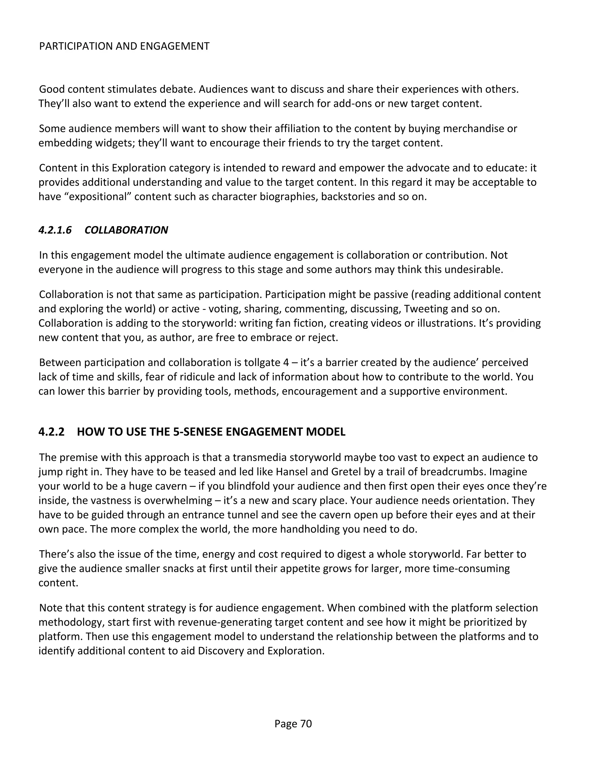 PARTICIPATION AND ENGAGEMENT


Good content stimulates debate. Audiences want to discuss and share their experiences with others.
They’ll also want to extend the experience and will search for add-ons or new target content.

Some audience members will want to show their affiliation to the content by buying merchandise or
embedding widgets; they’ll want to encourage their friends to try the target content.

Content in this Exploration category is intended to reward and empower the advocate and to educate: it
provides additional understanding and value to the target content. In this regard it may be acceptable to
have “expositional” content such as character biographies, backstories and so on.

4.2.1.6   COLLABORATION

In this engagement model the ultimate audience engagement is collaboration or contribution. Not
everyone in the audience will progress to this stage and some authors may think this undesirable.

Collaboration is not that same as participation. Participation might be passive (reading additional content
and exploring the world) or active - voting, sharing, commenting, discussing, Tweeting and so on.
Collaboration is adding to the storyworld: writing fan fiction, creating videos or illustrations. It’s providing
new content that you, as author, are free to embrace or reject.

Between participation and collaboration is tollgate 4 – it’s a barrier created by the audience’ perceived
lack of time and skills, fear of ridicule and lack of information about how to contribute to the world. You
can lower this barrier by providing tools, methods, encouragement and a supportive environment.


4.2.2 HOW TO USE THE 5-SENESE ENGAGEMENT MODEL
The premise with this approach is that a transmedia storyworld maybe too vast to expect an audience to
jump right in. They have to be teased and led like Hansel and Gretel by a trail of breadcrumbs. Imagine
your world to be a huge cavern – if you blindfold your audience and then first open their eyes once they’re
inside, the vastness is overwhelming – it’s a new and scary place. Your audience needs orientation. They
have to be guided through an entrance tunnel and see the cavern open up before their eyes and at their
own pace. The more complex the world, the more handholding you need to do.

There’s also the issue of the time, energy and cost required to digest a whole storyworld. Far better to
give the audience smaller snacks at first until their appetite grows for larger, more time-consuming
content.

Note that this content strategy is for audience engagement. When combined with the platform selection
methodology, start first with revenue-generating target content and see how it might be prioritized by
platform. Then use this engagement model to understand the relationship between the platforms and to
identify additional content to aid Discovery and Exploration.




                                                    Page 70
 