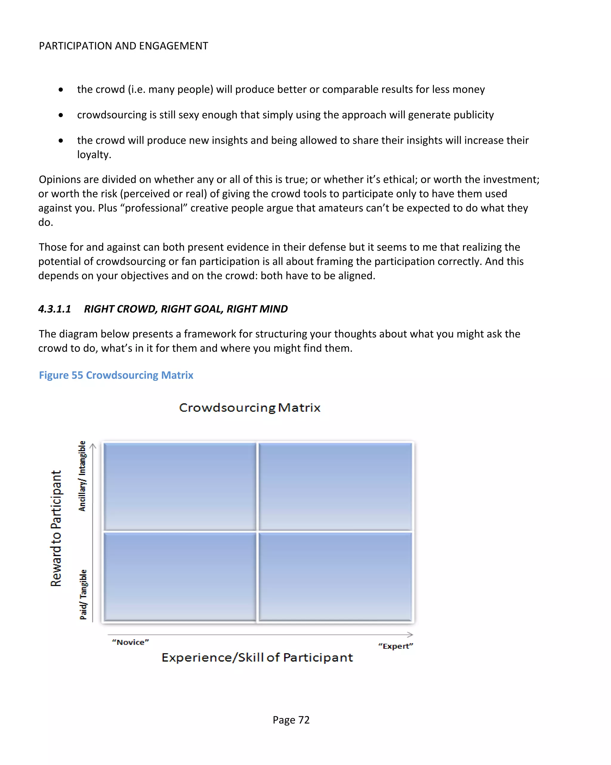 PARTICIPATION AND ENGAGEMENT


    •     the crowd (i.e. many people) will produce better or comparable results for less money

    •     crowdsourcing is still sexy enough that simply using the approach will generate publicity

    •     the crowd will produce new insights and being allowed to share their insights will increase their
          loyalty.

Opinions are divided on whether any or all of this is true; or whether it’s ethical; or worth the investment;
or worth the risk (perceived or real) of giving the crowd tools to participate only to have them used
against you. Plus “professional” creative people argue that amateurs can’t be expected to do what they
do.

Those for and against can both present evidence in their defense but it seems to me that realizing the
potential of crowdsourcing or fan participation is all about framing the participation correctly. And this
depends on your objectives and on the crowd: both have to be aligned.

4.3.1.1    RIGHT CROWD, RIGHT GOAL, RIGHT MIND

The diagram below presents a framework for structuring your thoughts about what you might ask the
crowd to do, what’s in it for them and where you might find them.

Figure 55 Crowdsourcing Matrix




                                                   Page 72
 