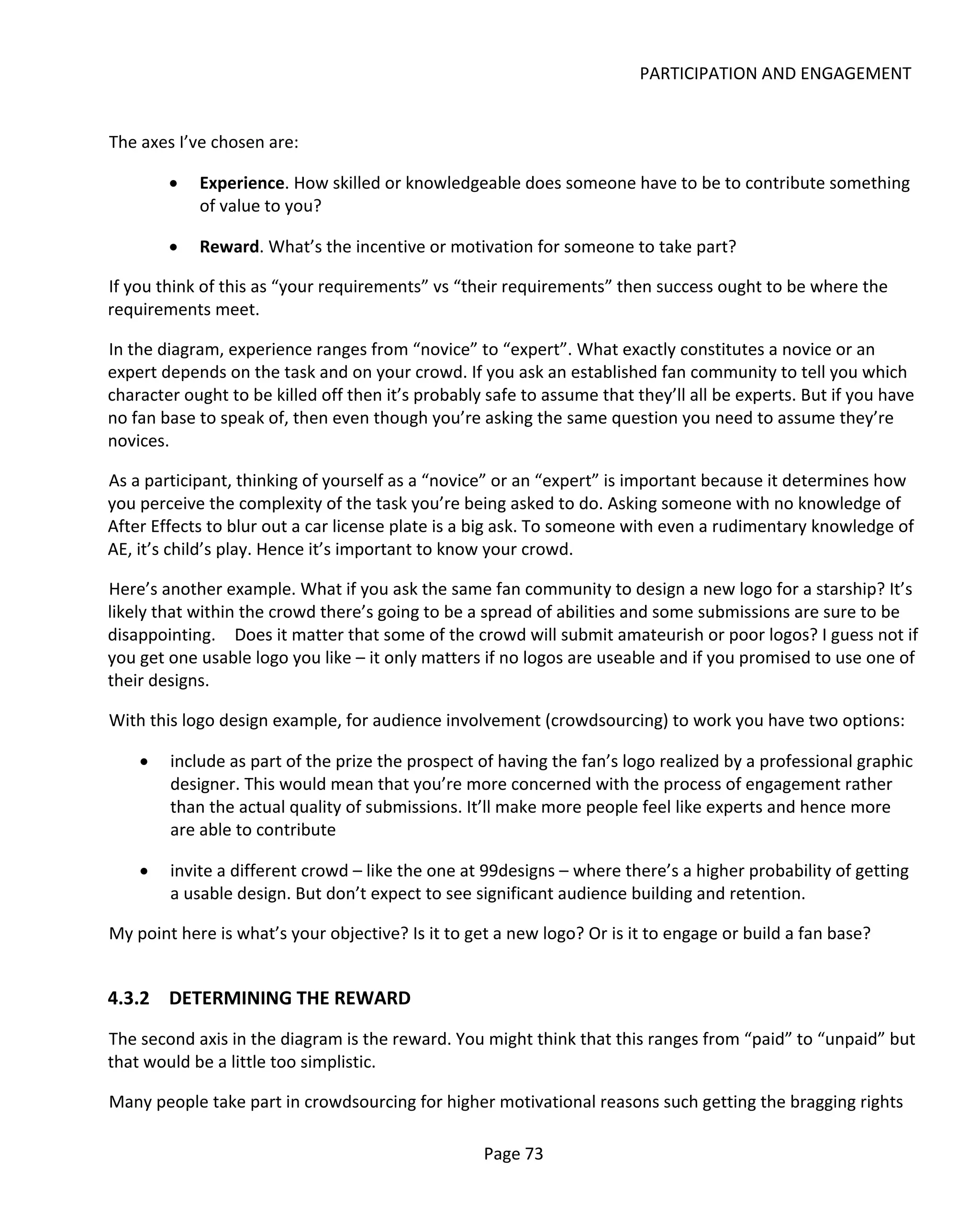 PARTICIPATION AND ENGAGEMENT


The axes I’ve chosen are:

        •   Experience. How skilled or knowledgeable does someone have to be to contribute something
            of value to you?

        •   Reward. What’s the incentive or motivation for someone to take part?

If you think of this as “your requirements” vs “their requirements” then success ought to be where the
requirements meet.

In the diagram, experience ranges from “novice” to “expert”. What exactly constitutes a novice or an
expert depends on the task and on your crowd. If you ask an established fan community to tell you which
character ought to be killed off then it’s probably safe to assume that they’ll all be experts. But if you have
no fan base to speak of, then even though you’re asking the same question you need to assume they’re
novices.

As a participant, thinking of yourself as a “novice” or an “expert” is important because it determines how
you perceive the complexity of the task you’re being asked to do. Asking someone with no knowledge of
After Effects to blur out a car license plate is a big ask. To someone with even a rudimentary knowledge of
AE, it’s child’s play. Hence it’s important to know your crowd.

Here’s another example. What if you ask the same fan community to design a new logo for a starship? It’s
likely that within the crowd there’s going to be a spread of abilities and some submissions are sure to be
disappointing. Does it matter that some of the crowd will submit amateurish or poor logos? I guess not if
you get one usable logo you like – it only matters if no logos are useable and if you promised to use one of
their designs.

With this logo design example, for audience involvement (crowdsourcing) to work you have two options:

    •   include as part of the prize the prospect of having the fan’s logo realized by a professional graphic
        designer. This would mean that you’re more concerned with the process of engagement rather
        than the actual quality of submissions. It’ll make more people feel like experts and hence more
        are able to contribute

    •   invite a different crowd – like the one at 99designs – where there’s a higher probability of getting
        a usable design. But don’t expect to see significant audience building and retention.

My point here is what’s your objective? Is it to get a new logo? Or is it to engage or build a fan base?


4.3.2 DETERMINING THE REWARD
The second axis in the diagram is the reward. You might think that this ranges from “paid” to “unpaid” but
that would be a little too simplistic.

Many people take part in crowdsourcing for higher motivational reasons such getting the bragging rights

                                                   Page 73
 
