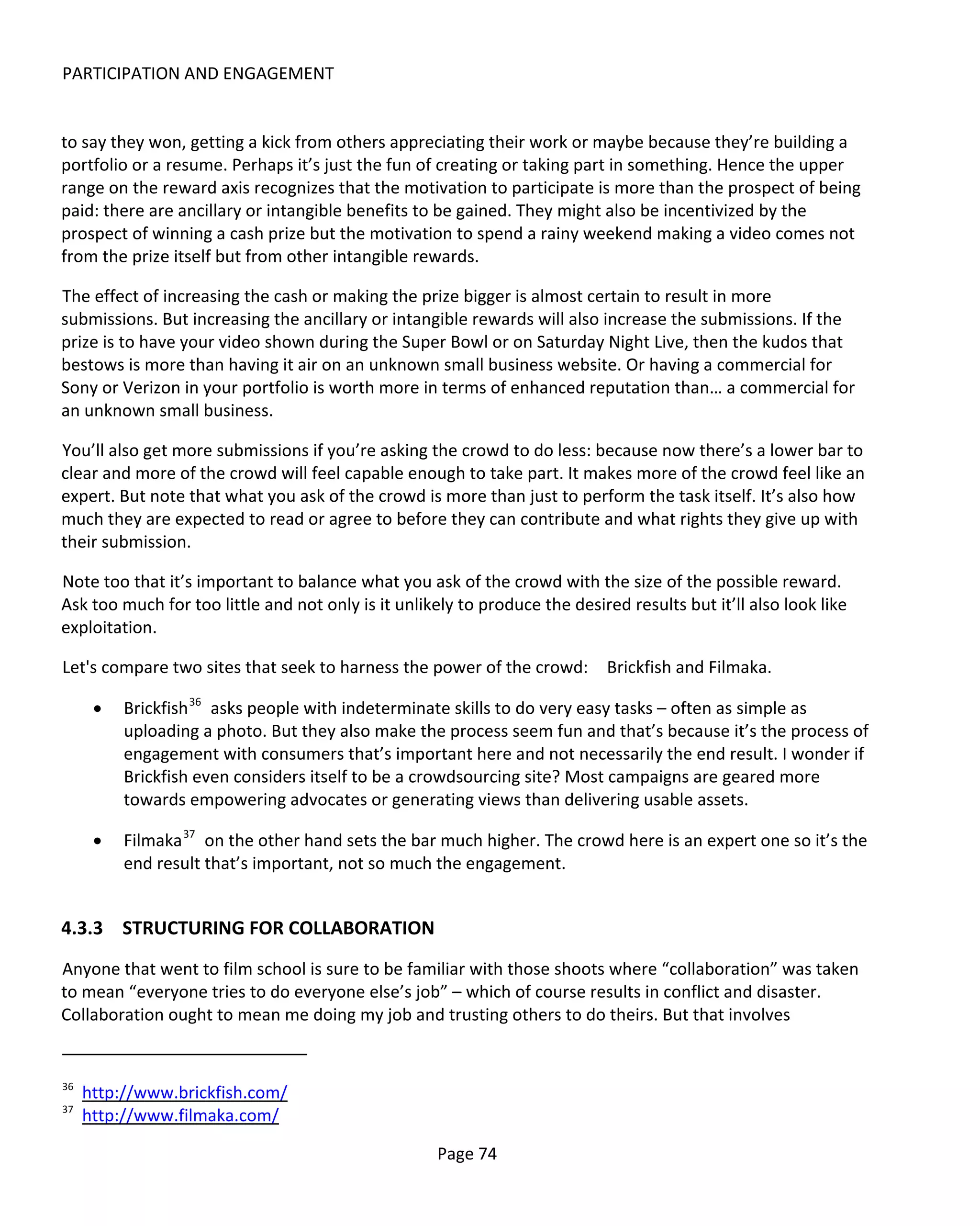 PARTICIPATION AND ENGAGEMENT


to say they won, getting a kick from others appreciating their work or maybe because they’re building a
portfolio or a resume. Perhaps it’s just the fun of creating or taking part in something. Hence the upper
range on the reward axis recognizes that the motivation to participate is more than the prospect of being
paid: there are ancillary or intangible benefits to be gained. They might also be incentivized by the
prospect of winning a cash prize but the motivation to spend a rainy weekend making a video comes not
from the prize itself but from other intangible rewards.

The effect of increasing the cash or making the prize bigger is almost certain to result in more
submissions. But increasing the ancillary or intangible rewards will also increase the submissions. If the
prize is to have your video shown during the Super Bowl or on Saturday Night Live, then the kudos that
bestows is more than having it air on an unknown small business website. Or having a commercial for
Sony or Verizon in your portfolio is worth more in terms of enhanced reputation than… a commercial for
an unknown small business.

You’ll also get more submissions if you’re asking the crowd to do less: because now there’s a lower bar to
clear and more of the crowd will feel capable enough to take part. It makes more of the crowd feel like an
expert. But note that what you ask of the crowd is more than just to perform the task itself. It’s also how
much they are expected to read or agree to before they can contribute and what rights they give up with
their submission.

Note too that it’s important to balance what you ask of the crowd with the size of the possible reward.
Ask too much for too little and not only is it unlikely to produce the desired results but it’ll also look like
exploitation.

Let's compare two sites that seek to harness the power of the crowd:         Brickfish and Filmaka.

      •   Brickfish 36 asks people with indeterminate skills to do very easy tasks – often as simple as
          uploading a photo. But they also make the process seem fun and that’s because it’s the process of
          engagement with consumers that’s important here and not necessarily the end result. I wonder if
          Brickfish even considers itself to be a crowdsourcing site? Most campaigns are geared more
          towards empowering advocates or generating views than delivering usable assets.

      •   Filmaka 37 on the other hand sets the bar much higher. The crowd here is an expert one so it’s the
          end result that’s important, not so much the engagement.


4.3.3 STRUCTURING FOR COLLABORATION
Anyone that went to film school is sure to be familiar with those shoots where “collaboration” was taken
to mean “everyone tries to do everyone else’s job” – which of course results in conflict and disaster.
Collaboration ought to mean me doing my job and trusting others to do theirs. But that involves


36
     http://www.brickfish.com/
37
     http://www.filmaka.com/

                                                     Page 74
 
