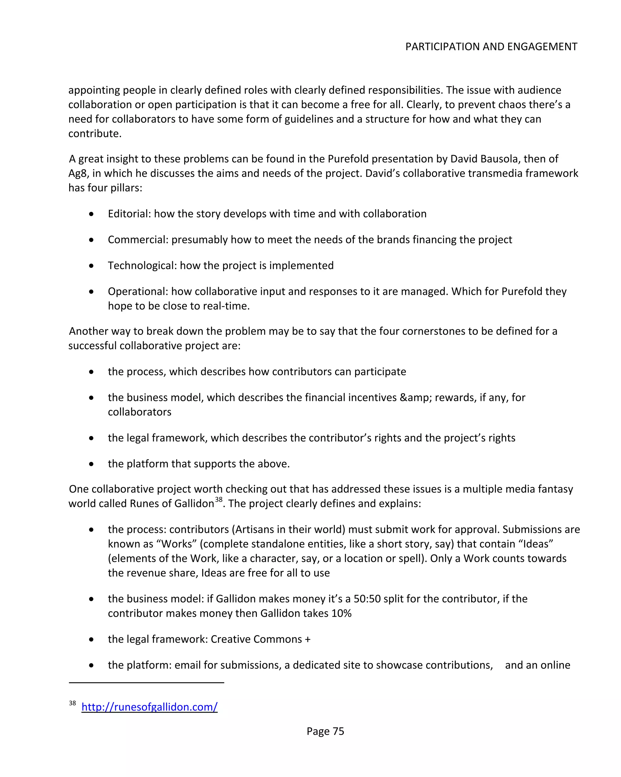 PARTICIPATION AND ENGAGEMENT


appointing people in clearly defined roles with clearly defined responsibilities. The issue with audience
collaboration or open participation is that it can become a free for all. Clearly, to prevent chaos there’s a
need for collaborators to have some form of guidelines and a structure for how and what they can
contribute.

A great insight to these problems can be found in the Purefold presentation by David Bausola, then of
Ag8, in which he discusses the aims and needs of the project. David’s collaborative transmedia framework
has four pillars:

      •   Editorial: how the story develops with time and with collaboration

      •   Commercial: presumably how to meet the needs of the brands financing the project

      •   Technological: how the project is implemented

      •   Operational: how collaborative input and responses to it are managed. Which for Purefold they
          hope to be close to real-time.

Another way to break down the problem may be to say that the four cornerstones to be defined for a
successful collaborative project are:

      •   the process, which describes how contributors can participate

      •   the business model, which describes the financial incentives &amp; rewards, if any, for
          collaborators

      •   the legal framework, which describes the contributor’s rights and the project’s rights

      •   the platform that supports the above.

One collaborative project worth checking out that has addressed these issues is a multiple media fantasy
world called Runes of Gallidon 38. The project clearly defines and explains:

      •   the process: contributors (Artisans in their world) must submit work for approval. Submissions are
          known as “Works” (complete standalone entities, like a short story, say) that contain “Ideas”
          (elements of the Work, like a character, say, or a location or spell). Only a Work counts towards
          the revenue share, Ideas are free for all to use

      •   the business model: if Gallidon makes money it’s a 50:50 split for the contributor, if the
          contributor makes money then Gallidon takes 10%

      •   the legal framework: Creative Commons +

      •   the platform: email for submissions, a dedicated site to showcase contributions,     and an online


38
     http://runesofgallidon.com/

                                                    Page 75
 