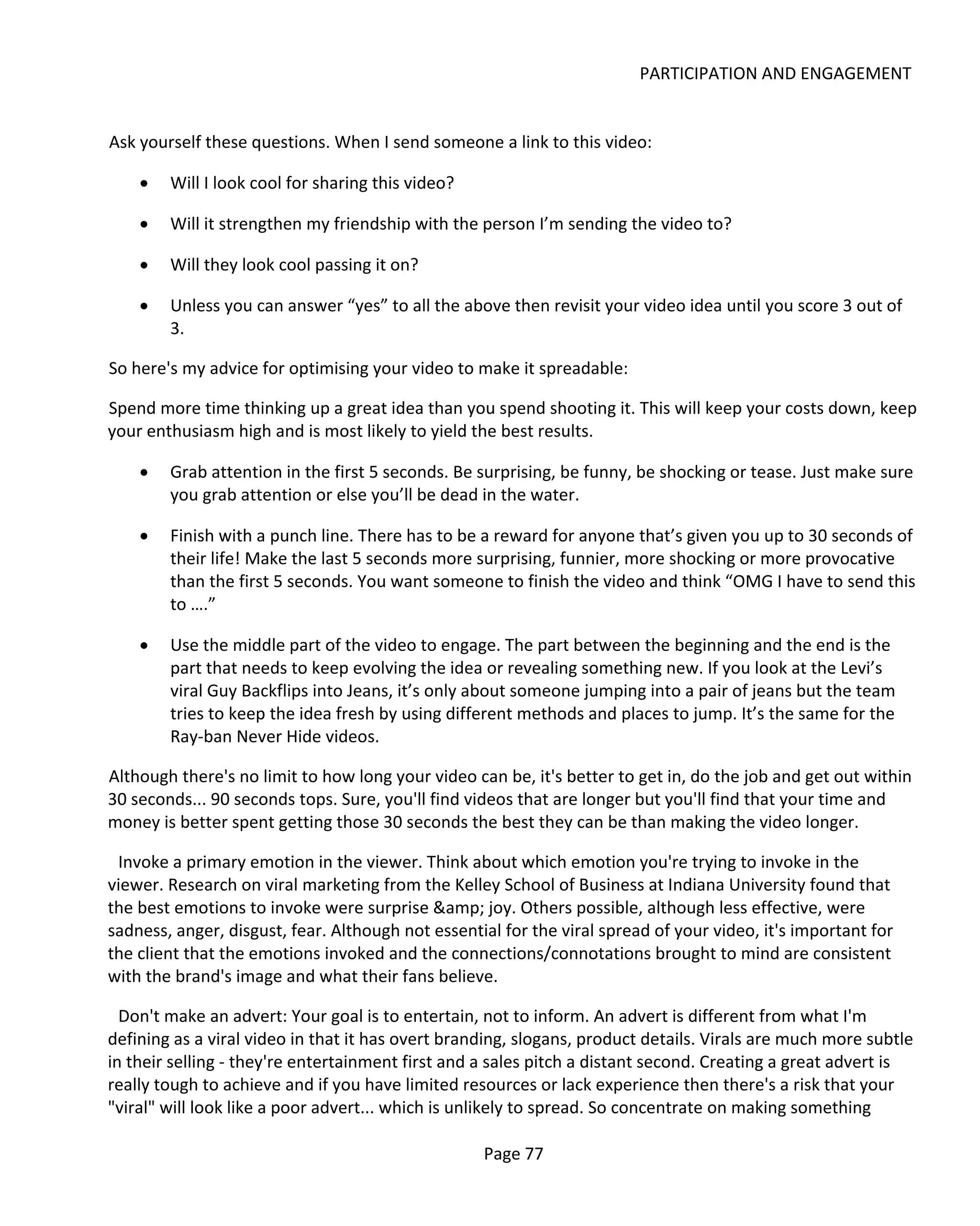 PARTICIPATION AND ENGAGEMENT


Ask yourself these questions. When I send someone a link to this video:

    •   Will I look cool for sharing this video?

    •   Will it strengthen my friendship with the person I’m sending the video to?

    •   Will they look cool passing it on?

    •   Unless you can answer “yes” to all the above then revisit your video idea until you score 3 out of
        3.

So here's my advice for optimising your video to make it spreadable:

Spend more time thinking up a great idea than you spend shooting it. This will keep your costs down, keep
your enthusiasm high and is most likely to yield the best results.

    •   Grab attention in the first 5 seconds. Be surprising, be funny, be shocking or tease. Just make sure
        you grab attention or else you’ll be dead in the water.

    •   Finish with a punch line. There has to be a reward for anyone that’s given you up to 30 seconds of
        their life! Make the last 5 seconds more surprising, funnier, more shocking or more provocative
        than the first 5 seconds. You want someone to finish the video and think “OMG I have to send this
        to ….”

    •   Use the middle part of the video to engage. The part between the beginning and the end is the
        part that needs to keep evolving the idea or revealing something new. If you look at the Levi’s
        viral Guy Backflips into Jeans, it’s only about someone jumping into a pair of jeans but the team
        tries to keep the idea fresh by using different methods and places to jump. It’s the same for the
        Ray-ban Never Hide videos.

Although there's no limit to how long your video can be, it's better to get in, do the job and get out within
30 seconds... 90 seconds tops. Sure, you'll find videos that are longer but you'll find that your time and
money is better spent getting those 30 seconds the best they can be than making the video longer.

 Invoke a primary emotion in the viewer. Think about which emotion you're trying to invoke in the
viewer. Research on viral marketing from the Kelley School of Business at Indiana University found that
the best emotions to invoke were surprise &amp; joy. Others possible, although less effective, were
sadness, anger, disgust, fear. Although not essential for the viral spread of your video, it's important for
the client that the emotions invoked and the connections/connotations brought to mind are consistent
with the brand's image and what their fans believe.

  Don't make an advert: Your goal is to entertain, not to inform. An advert is different from what I'm
defining as a viral video in that it has overt branding, slogans, product details. Virals are much more subtle
in their selling - they're entertainment first and a sales pitch a distant second. Creating a great advert is
really tough to achieve and if you have limited resources or lack experience then there's a risk that your
"viral" will look like a poor advert... which is unlikely to spread. So concentrate on making something

                                                   Page 77
 