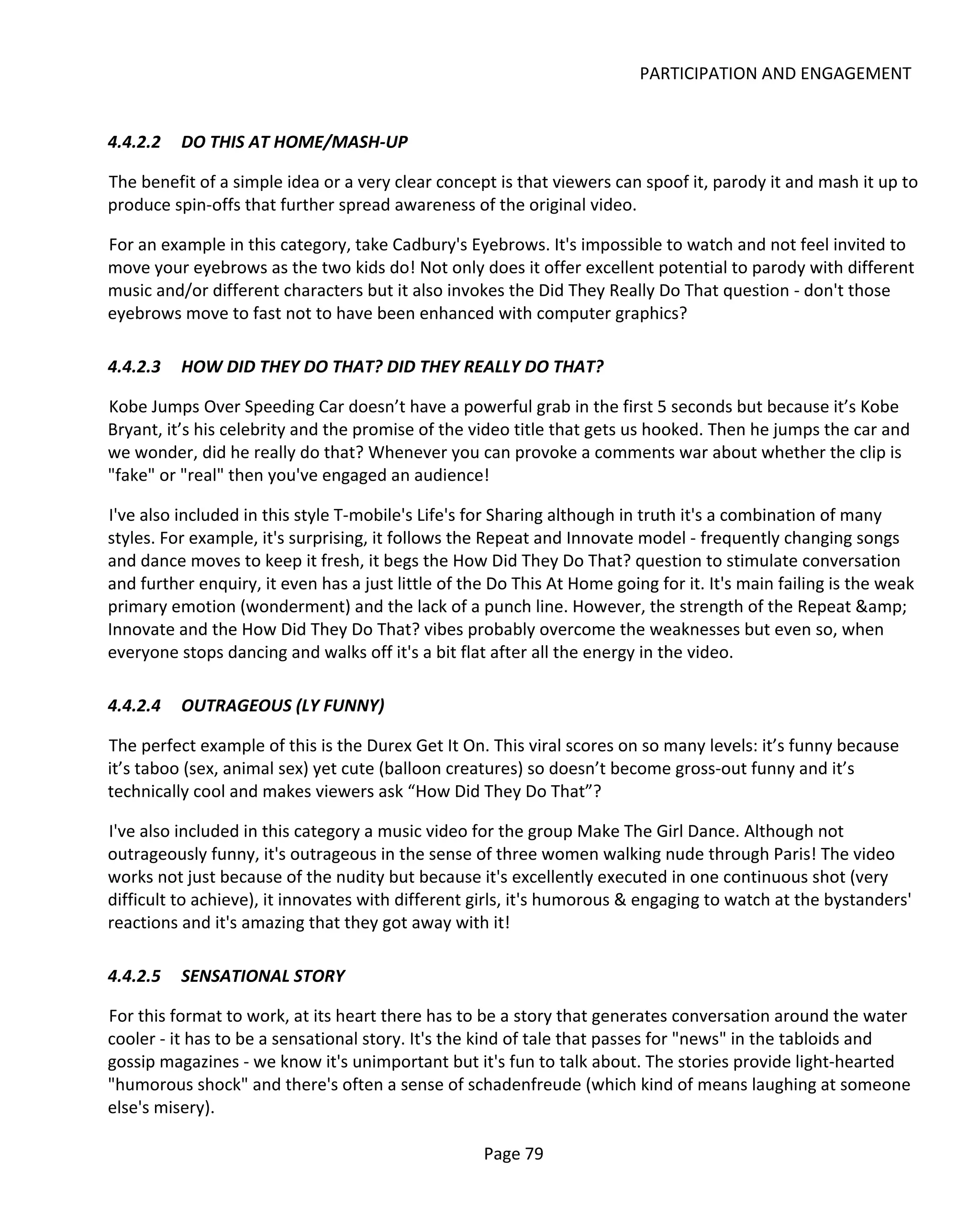 PARTICIPATION AND ENGAGEMENT


4.4.2.2   DO THIS AT HOME/MASH-UP

The benefit of a simple idea or a very clear concept is that viewers can spoof it, parody it and mash it up to
produce spin-offs that further spread awareness of the original video.

For an example in this category, take Cadbury's Eyebrows. It's impossible to watch and not feel invited to
move your eyebrows as the two kids do! Not only does it offer excellent potential to parody with different
music and/or different characters but it also invokes the Did They Really Do That question - don't those
eyebrows move to fast not to have been enhanced with computer graphics?

4.4.2.3   HOW DID THEY DO THAT? DID THEY REALLY DO THAT?

Kobe Jumps Over Speeding Car doesn’t have a powerful grab in the first 5 seconds but because it’s Kobe
Bryant, it’s his celebrity and the promise of the video title that gets us hooked. Then he jumps the car and
we wonder, did he really do that? Whenever you can provoke a comments war about whether the clip is
"fake" or "real" then you've engaged an audience!

I've also included in this style T-mobile's Life's for Sharing although in truth it's a combination of many
styles. For example, it's surprising, it follows the Repeat and Innovate model - frequently changing songs
and dance moves to keep it fresh, it begs the How Did They Do That? question to stimulate conversation
and further enquiry, it even has a just little of the Do This At Home going for it. It's main failing is the weak
primary emotion (wonderment) and the lack of a punch line. However, the strength of the Repeat &amp;
Innovate and the How Did They Do That? vibes probably overcome the weaknesses but even so, when
everyone stops dancing and walks off it's a bit flat after all the energy in the video.

4.4.2.4   OUTRAGEOUS (LY FUNNY)

The perfect example of this is the Durex Get It On. This viral scores on so many levels: it’s funny because
it’s taboo (sex, animal sex) yet cute (balloon creatures) so doesn’t become gross-out funny and it’s
technically cool and makes viewers ask “How Did They Do That”?

I've also included in this category a music video for the group Make The Girl Dance. Although not
outrageously funny, it's outrageous in the sense of three women walking nude through Paris! The video
works not just because of the nudity but because it's excellently executed in one continuous shot (very
difficult to achieve), it innovates with different girls, it's humorous & engaging to watch at the bystanders'
reactions and it's amazing that they got away with it!

4.4.2.5   SENSATIONAL STORY

For this format to work, at its heart there has to be a story that generates conversation around the water
cooler - it has to be a sensational story. It's the kind of tale that passes for "news" in the tabloids and
gossip magazines - we know it's unimportant but it's fun to talk about. The stories provide light-hearted
"humorous shock" and there's often a sense of schadenfreude (which kind of means laughing at someone
else's misery).

                                                    Page 79
 