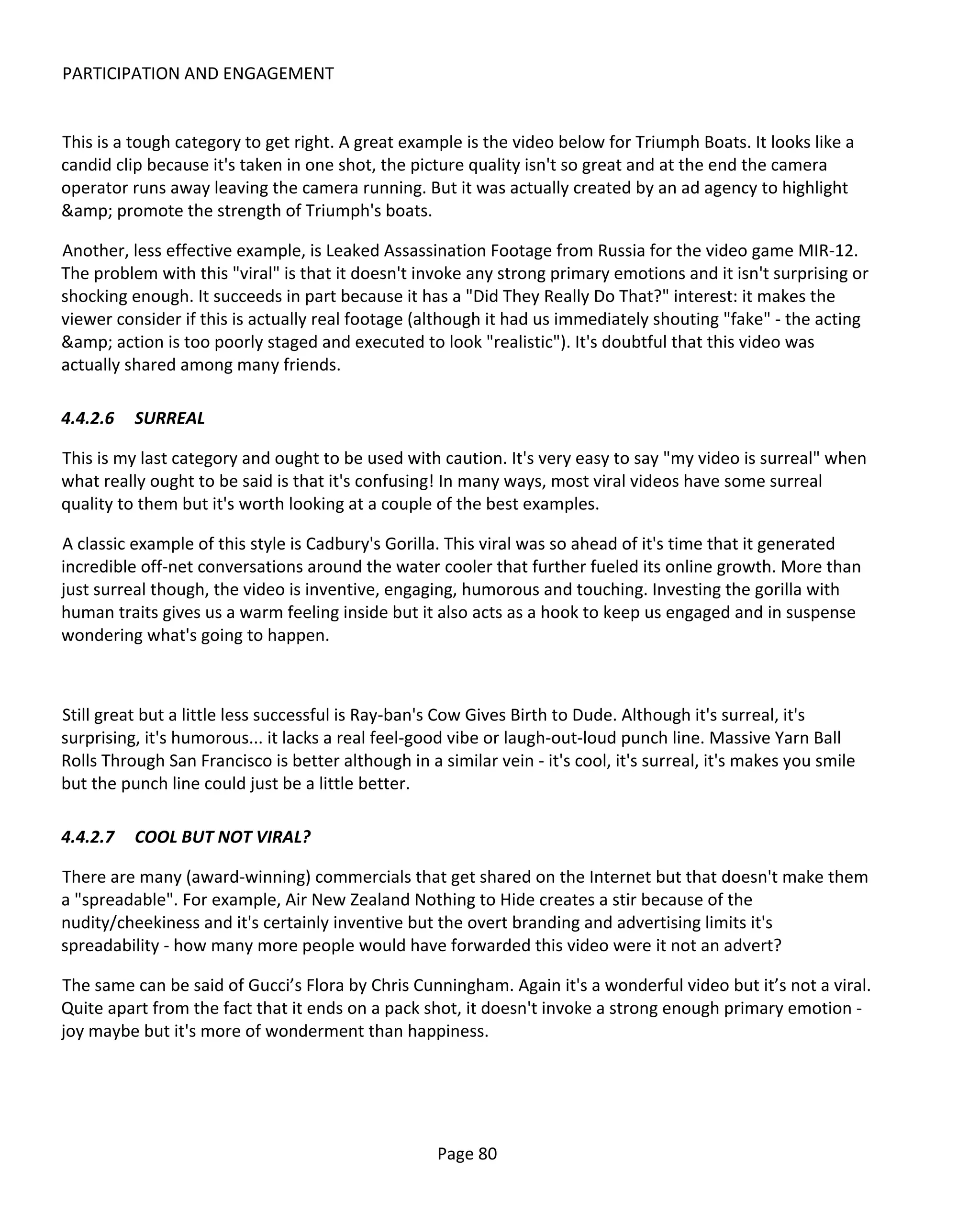 PARTICIPATION AND ENGAGEMENT


This is a tough category to get right. A great example is the video below for Triumph Boats. It looks like a
candid clip because it's taken in one shot, the picture quality isn't so great and at the end the camera
operator runs away leaving the camera running. But it was actually created by an ad agency to highlight
&amp; promote the strength of Triumph's boats.

Another, less effective example, is Leaked Assassination Footage from Russia for the video game MIR-12.
The problem with this "viral" is that it doesn't invoke any strong primary emotions and it isn't surprising or
shocking enough. It succeeds in part because it has a "Did They Really Do That?" interest: it makes the
viewer consider if this is actually real footage (although it had us immediately shouting "fake" - the acting
&amp; action is too poorly staged and executed to look "realistic"). It's doubtful that this video was
actually shared among many friends.

4.4.2.6   SURREAL

This is my last category and ought to be used with caution. It's very easy to say "my video is surreal" when
what really ought to be said is that it's confusing! In many ways, most viral videos have some surreal
quality to them but it's worth looking at a couple of the best examples.

A classic example of this style is Cadbury's Gorilla. This viral was so ahead of it's time that it generated
incredible off-net conversations around the water cooler that further fueled its online growth. More than
just surreal though, the video is inventive, engaging, humorous and touching. Investing the gorilla with
human traits gives us a warm feeling inside but it also acts as a hook to keep us engaged and in suspense
wondering what's going to happen.



Still great but a little less successful is Ray-ban's Cow Gives Birth to Dude. Although it's surreal, it's
surprising, it's humorous... it lacks a real feel-good vibe or laugh-out-loud punch line. Massive Yarn Ball
Rolls Through San Francisco is better although in a similar vein - it's cool, it's surreal, it's makes you smile
but the punch line could just be a little better.

4.4.2.7   COOL BUT NOT VIRAL?

There are many (award-winning) commercials that get shared on the Internet but that doesn't make them
a "spreadable". For example, Air New Zealand Nothing to Hide creates a stir because of the
nudity/cheekiness and it's certainly inventive but the overt branding and advertising limits it's
spreadability - how many more people would have forwarded this video were it not an advert?

The same can be said of Gucci’s Flora by Chris Cunningham. Again it's a wonderful video but it’s not a viral.
Quite apart from the fact that it ends on a pack shot, it doesn't invoke a strong enough primary emotion -
joy maybe but it's more of wonderment than happiness.




                                                     Page 80
 
