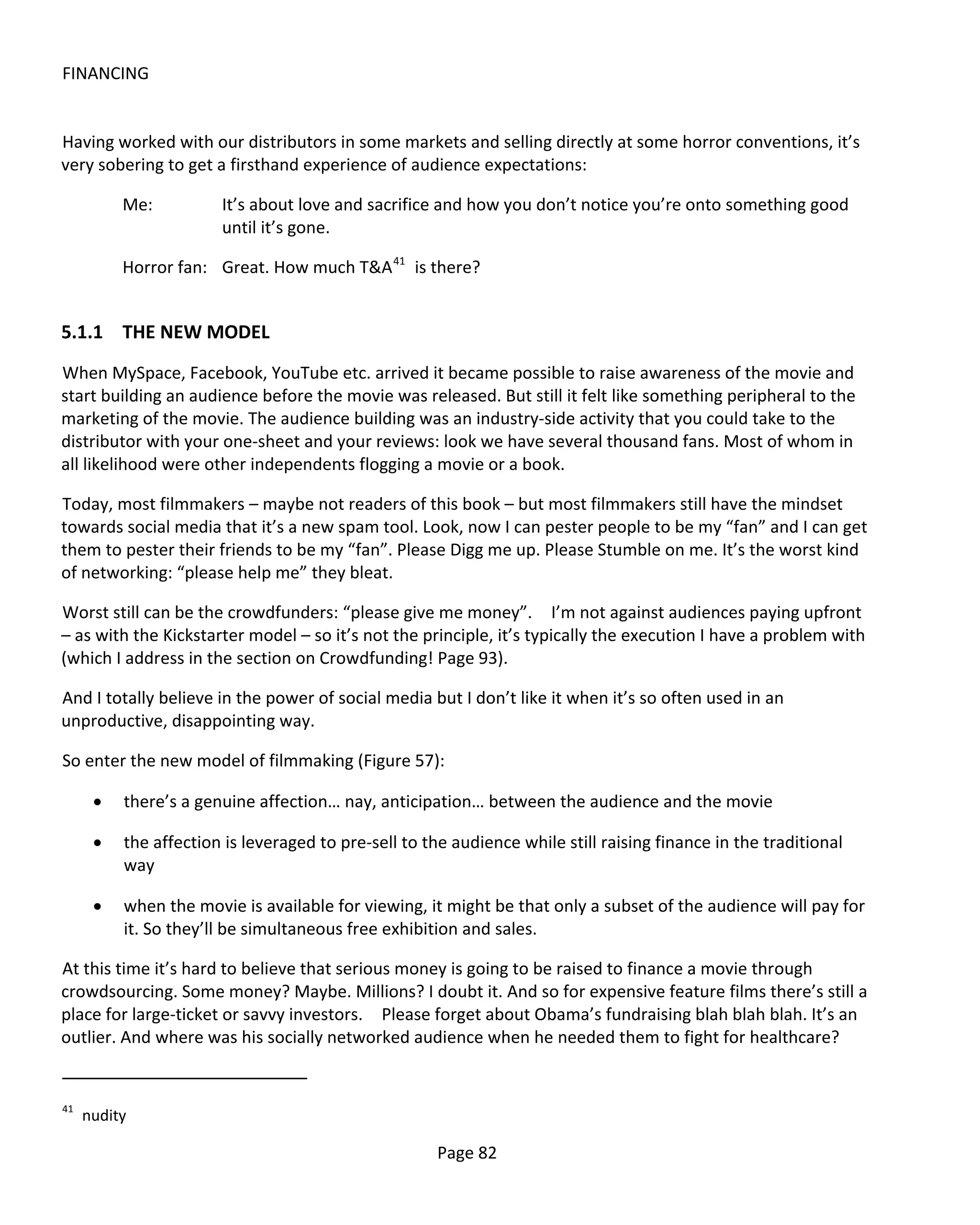FINANCING


Having worked with our distributors in some markets and selling directly at some horror conventions, it’s
very sobering to get a firsthand experience of audience expectations:

          Me:          It’s about love and sacrifice and how you don’t notice you’re onto something good
                       until it’s gone.

          Horror fan: Great. How much T&A 41 is there?


5.1.1 THE NEW MODEL
When MySpace, Facebook, YouTube etc. arrived it became possible to raise awareness of the movie and
start building an audience before the movie was released. But still it felt like something peripheral to the
marketing of the movie. The audience building was an industry-side activity that you could take to the
distributor with your one-sheet and your reviews: look we have several thousand fans. Most of whom in
all likelihood were other independents flogging a movie or a book.

Today, most filmmakers – maybe not readers of this book – but most filmmakers still have the mindset
towards social media that it’s a new spam tool. Look, now I can pester people to be my “fan” and I can get
them to pester their friends to be my “fan”. Please Digg me up. Please Stumble on me. It’s the worst kind
of networking: “please help me” they bleat.

Worst still can be the crowdfunders: “please give me money”. I’m not against audiences paying upfront
– as with the Kickstarter model – so it’s not the principle, it’s typically the execution I have a problem with
(which I address in the section on Crowdfunding! Page 93).

And I totally believe in the power of social media but I don’t like it when it’s so often used in an
unproductive, disappointing way.

So enter the new model of filmmaking (Figure 57):

      •   there’s a genuine affection… nay, anticipation… between the audience and the movie

      •   the affection is leveraged to pre-sell to the audience while still raising finance in the traditional
          way

      •   when the movie is available for viewing, it might be that only a subset of the audience will pay for
          it. So they’ll be simultaneous free exhibition and sales.

At this time it’s hard to believe that serious money is going to be raised to finance a movie through
crowdsourcing. Some money? Maybe. Millions? I doubt it. And so for expensive feature films there’s still a
place for large-ticket or savvy investors. Please forget about Obama’s fundraising blah blah blah. It’s an
outlier. And where was his socially networked audience when he needed them to fight for healthcare?


41
     nudity

                                                      Page 82
 