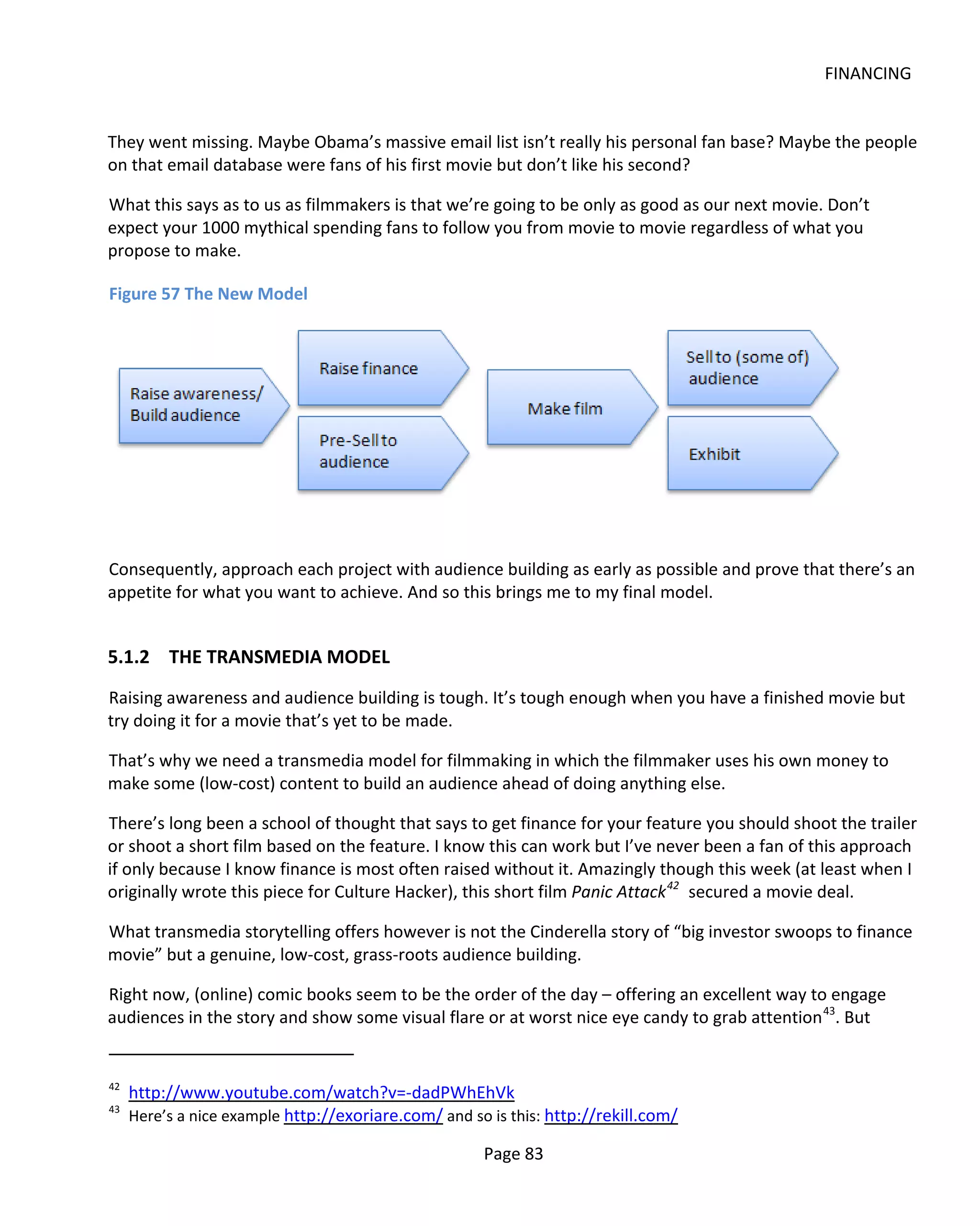 FINANCING


They went missing. Maybe Obama’s massive email list isn’t really his personal fan base? Maybe the people
on that email database were fans of his first movie but don’t like his second?

What this says as to us as filmmakers is that we’re going to be only as good as our next movie. Don’t
expect your 1000 mythical spending fans to follow you from movie to movie regardless of what you
propose to make.

Figure 57 The New Model




Consequently, approach each project with audience building as early as possible and prove that there’s an
appetite for what you want to achieve. And so this brings me to my final model.


5.1.2 THE TRANSMEDIA MODEL
Raising awareness and audience building is tough. It’s tough enough when you have a finished movie but
try doing it for a movie that’s yet to be made.

That’s why we need a transmedia model for filmmaking in which the filmmaker uses his own money to
make some (low-cost) content to build an audience ahead of doing anything else.

There’s long been a school of thought that says to get finance for your feature you should shoot the trailer
or shoot a short film based on the feature. I know this can work but I’ve never been a fan of this approach
if only because I know finance is most often raised without it. Amazingly though this week (at least when I
originally wrote this piece for Culture Hacker), this short film Panic Attack 42 secured a movie deal.

What transmedia storytelling offers however is not the Cinderella story of “big investor swoops to finance
movie” but a genuine, low-cost, grass-roots audience building.

Right now, (online) comic books seem to be the order of the day – offering an excellent way to engage
audiences in the story and show some visual flare or at worst nice eye candy to grab attention 43. But


42
     http://www.youtube.com/watch?v=-dadPWhEhVk
43
     Here’s a nice example http://exoriare.com/ and so is this: http://rekill.com/

                                                      Page 83
 