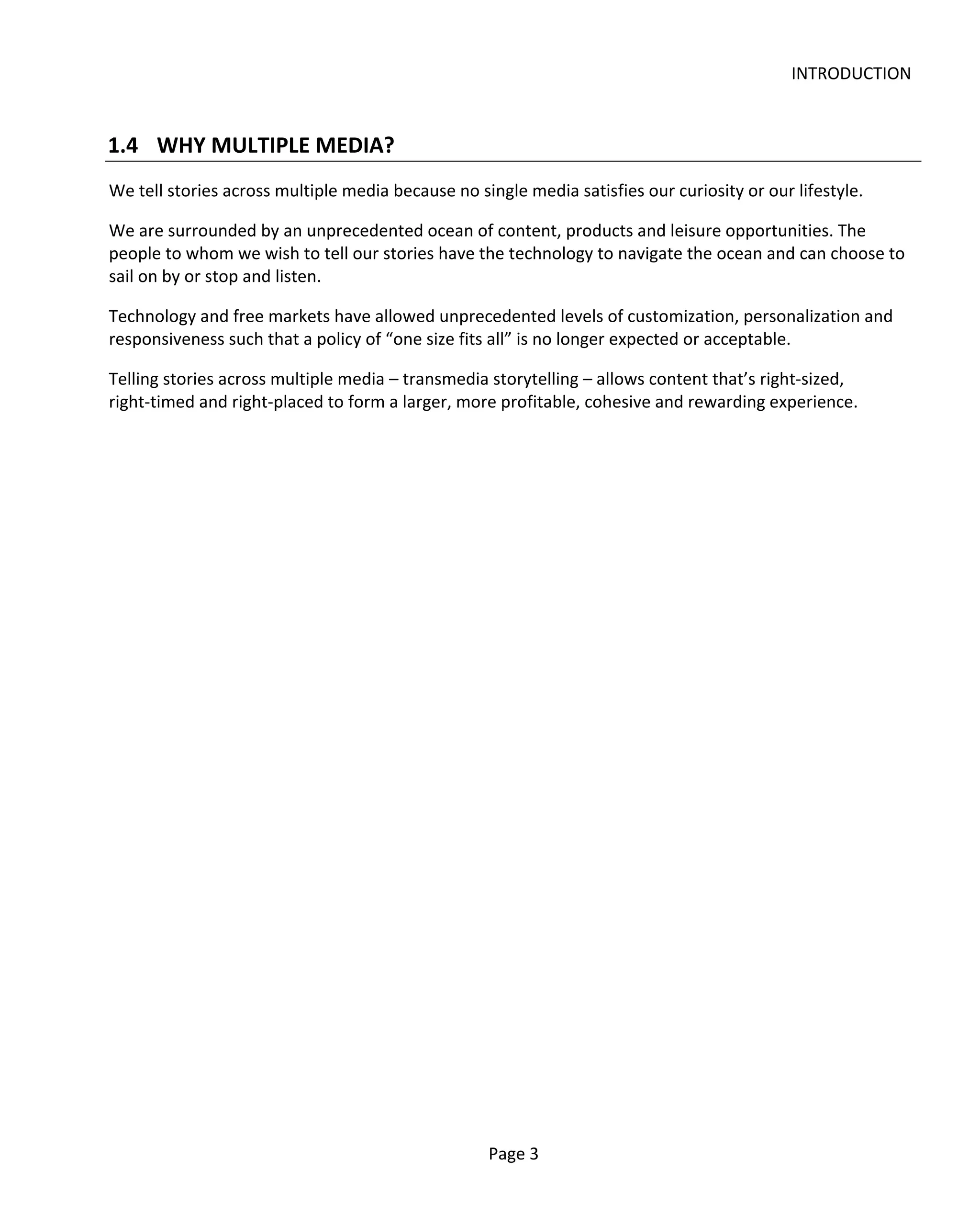 INTRODUCTION


1.4 WHY MULTIPLE MEDIA?
We tell stories across multiple media because no single media satisfies our curiosity or our lifestyle.

We are surrounded by an unprecedented ocean of content, products and leisure opportunities. The
people to whom we wish to tell our stories have the technology to navigate the ocean and can choose to
sail on by or stop and listen.

Technology and free markets have allowed unprecedented levels of customization, personalization and
responsiveness such that a policy of “one size fits all” is no longer expected or acceptable.

Telling stories across multiple media – transmedia storytelling – allows content that’s right-sized,
right-timed and right-placed to form a larger, more profitable, cohesive and rewarding experience.




                                                   Page 3
 