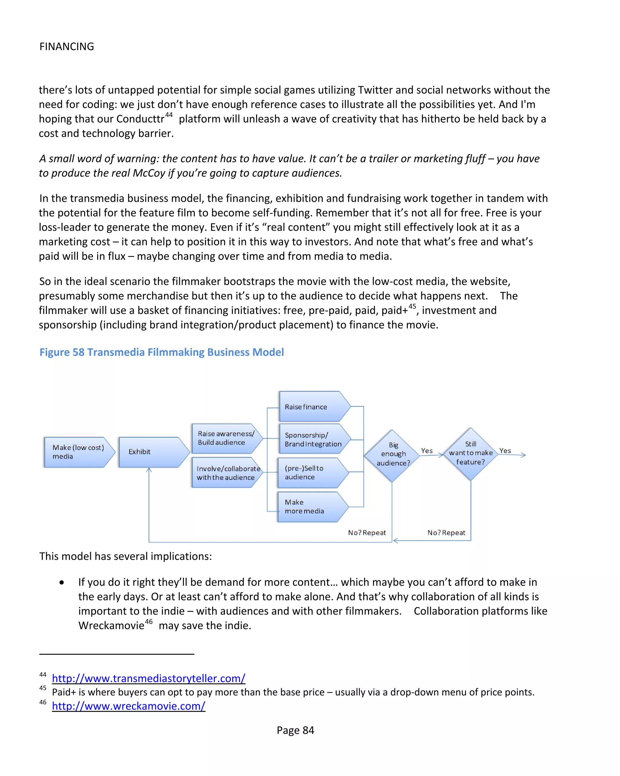 FINANCING


there’s lots of untapped potential for simple social games utilizing Twitter and social networks without the
need for coding: we just don’t have enough reference cases to illustrate all the possibilities yet. And I'm
hoping that our Conducttr 44 platform will unleash a wave of creativity that has hitherto be held back by a
cost and technology barrier.

A small word of warning: the content has to have value. It can’t be a trailer or marketing fluff – you have
to produce the real McCoy if you’re going to capture audiences.

In the transmedia business model, the financing, exhibition and fundraising work together in tandem with
the potential for the feature film to become self-funding. Remember that it’s not all for free. Free is your
loss-leader to generate the money. Even if it’s “real content” you might still effectively look at it as a
marketing cost – it can help to position it in this way to investors. And note that what’s free and what’s
paid will be in flux – maybe changing over time and from media to media.

So in the ideal scenario the filmmaker bootstraps the movie with the low-cost media, the website,
presumably some merchandise but then it’s up to the audience to decide what happens next. The
filmmaker will use a basket of financing initiatives: free, pre-paid, paid, paid+ 45, investment and
sponsorship (including brand integration/product placement) to finance the movie.

Figure 58 Transmedia Filmmaking Business Model




This model has several implications:

      •   If you do it right they’ll be demand for more content… which maybe you can’t afford to make in
          the early days. Or at least can’t afford to make alone. And that’s why collaboration of all kinds is
          important to the indie – with audiences and with other filmmakers. Collaboration platforms like
          Wreckamovie 46 may save the indie.



44
     http://www.transmediastoryteller.com/
45
     Paid+ is where buyers can opt to pay more than the base price – usually via a drop-down menu of price points.
46
     http://www.wreckamovie.com/

                                                       Page 84
 