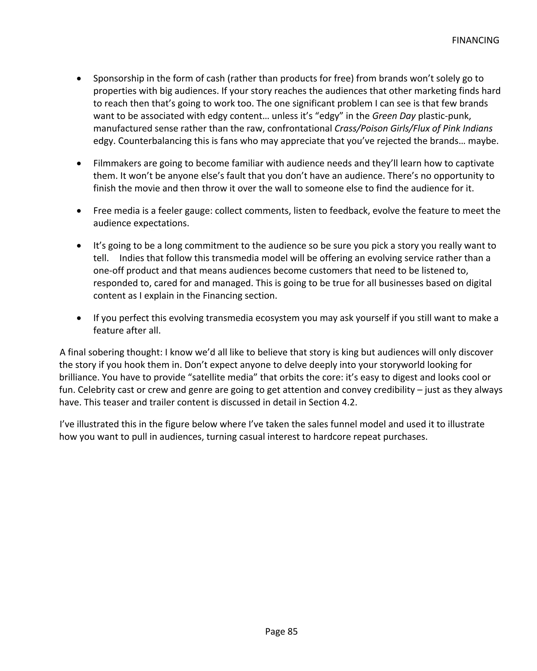 FINANCING


    •   Sponsorship in the form of cash (rather than products for free) from brands won’t solely go to
        properties with big audiences. If your story reaches the audiences that other marketing finds hard
        to reach then that’s going to work too. The one significant problem I can see is that few brands
        want to be associated with edgy content… unless it’s “edgy” in the Green Day plastic-punk,
        manufactured sense rather than the raw, confrontational Crass/Poison Girls/Flux of Pink Indians
        edgy. Counterbalancing this is fans who may appreciate that you’ve rejected the brands… maybe.

    •   Filmmakers are going to become familiar with audience needs and they’ll learn how to captivate
        them. It won’t be anyone else’s fault that you don’t have an audience. There’s no opportunity to
        finish the movie and then throw it over the wall to someone else to find the audience for it.

    •   Free media is a feeler gauge: collect comments, listen to feedback, evolve the feature to meet the
        audience expectations.

    •   It’s going to be a long commitment to the audience so be sure you pick a story you really want to
        tell. Indies that follow this transmedia model will be offering an evolving service rather than a
        one-off product and that means audiences become customers that need to be listened to,
        responded to, cared for and managed. This is going to be true for all businesses based on digital
        content as I explain in the Financing section.

    •   If you perfect this evolving transmedia ecosystem you may ask yourself if you still want to make a
        feature after all.

A final sobering thought: I know we’d all like to believe that story is king but audiences will only discover
the story if you hook them in. Don’t expect anyone to delve deeply into your storyworld looking for
brilliance. You have to provide “satellite media” that orbits the core: it’s easy to digest and looks cool or
fun. Celebrity cast or crew and genre are going to get attention and convey credibility – just as they always
have. This teaser and trailer content is discussed in detail in Section 4.2.

I’ve illustrated this in the figure below where I’ve taken the sales funnel model and used it to illustrate
how you want to pull in audiences, turning casual interest to hardcore repeat purchases.




                                                   Page 85
 