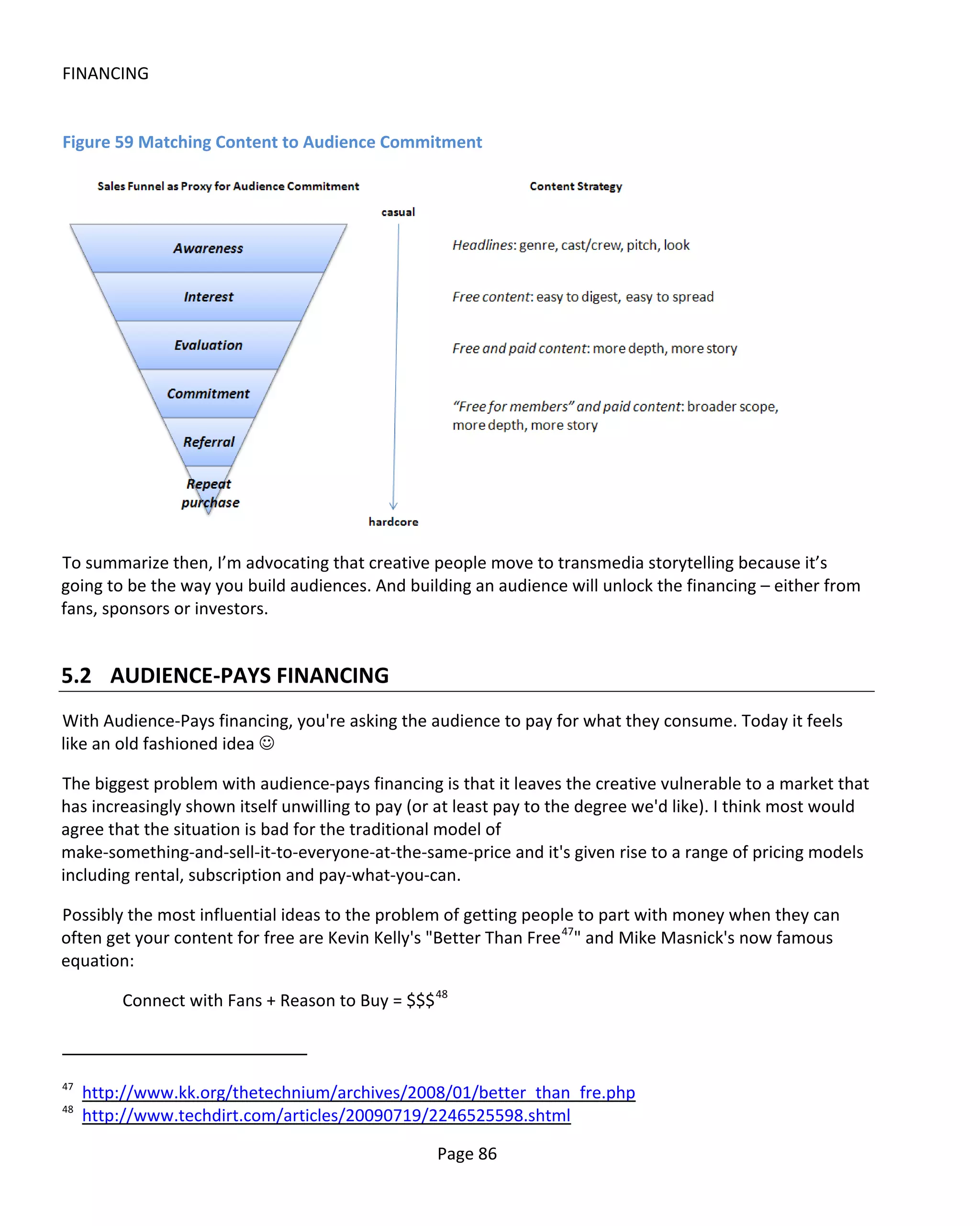 FINANCING


Figure 59 Matching Content to Audience Commitment




To summarize then, I’m advocating that creative people move to transmedia storytelling because it’s
going to be the way you build audiences. And building an audience will unlock the financing – either from
fans, sponsors or investors.


5.2 AUDIENCE-PAYS FINANCING
With Audience-Pays financing, you're asking the audience to pay for what they consume. Today it feels
like an old fashioned idea 

The biggest problem with audience-pays financing is that it leaves the creative vulnerable to a market that
has increasingly shown itself unwilling to pay (or at least pay to the degree we'd like). I think most would
agree that the situation is bad for the traditional model of
make-something-and-sell-it-to-everyone-at-the-same-price and it's given rise to a range of pricing models
including rental, subscription and pay-what-you-can.

Possibly the most influential ideas to the problem of getting people to part with money when they can
often get your content for free are Kevin Kelly's "Better Than Free 47" and Mike Masnick's now famous
equation:

         Connect with Fans + Reason to Buy = $$$ 48



47
     http://www.kk.org/thetechnium/archives/2008/01/better_than_fre.php
48
     http://www.techdirt.com/articles/20090719/2246525598.shtml

                                                  Page 86
 