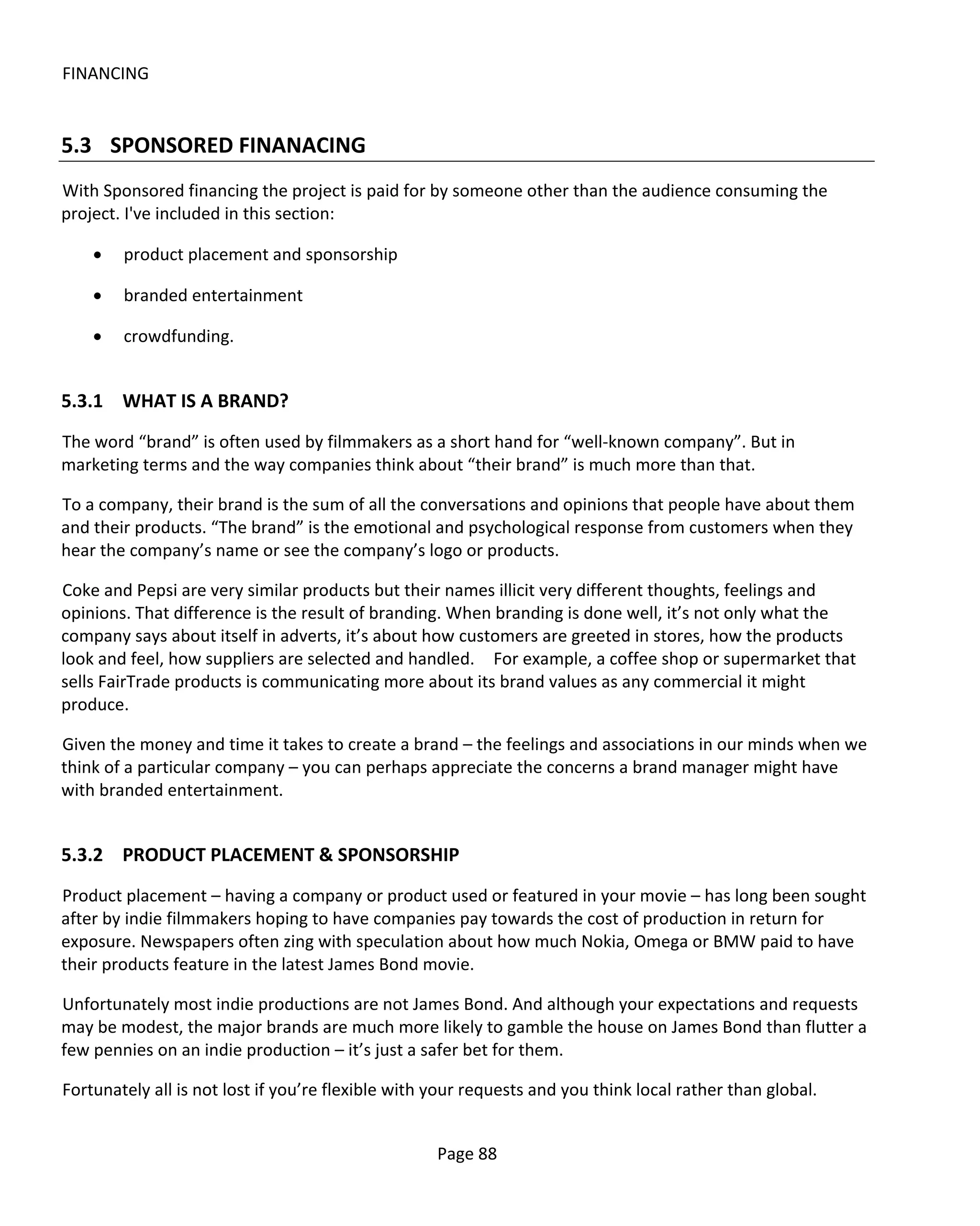 FINANCING


5.3 SPONSORED FINANACING
With Sponsored financing the project is paid for by someone other than the audience consuming the
project. I've included in this section:

    •   product placement and sponsorship

    •   branded entertainment

    •   crowdfunding.


5.3.1 WHAT IS A BRAND?
The word “brand” is often used by filmmakers as a short hand for “well-known company”. But in
marketing terms and the way companies think about “their brand” is much more than that.

To a company, their brand is the sum of all the conversations and opinions that people have about them
and their products. “The brand” is the emotional and psychological response from customers when they
hear the company’s name or see the company’s logo or products.

Coke and Pepsi are very similar products but their names illicit very different thoughts, feelings and
opinions. That difference is the result of branding. When branding is done well, it’s not only what the
company says about itself in adverts, it’s about how customers are greeted in stores, how the products
look and feel, how suppliers are selected and handled. For example, a coffee shop or supermarket that
sells FairTrade products is communicating more about its brand values as any commercial it might
produce.

Given the money and time it takes to create a brand – the feelings and associations in our minds when we
think of a particular company – you can perhaps appreciate the concerns a brand manager might have
with branded entertainment.


5.3.2 PRODUCT PLACEMENT & SPONSORSHIP
Product placement – having a company or product used or featured in your movie – has long been sought
after by indie filmmakers hoping to have companies pay towards the cost of production in return for
exposure. Newspapers often zing with speculation about how much Nokia, Omega or BMW paid to have
their products feature in the latest James Bond movie.

Unfortunately most indie productions are not James Bond. And although your expectations and requests
may be modest, the major brands are much more likely to gamble the house on James Bond than flutter a
few pennies on an indie production – it’s just a safer bet for them.

Fortunately all is not lost if you’re flexible with your requests and you think local rather than global.


                                                    Page 88
 