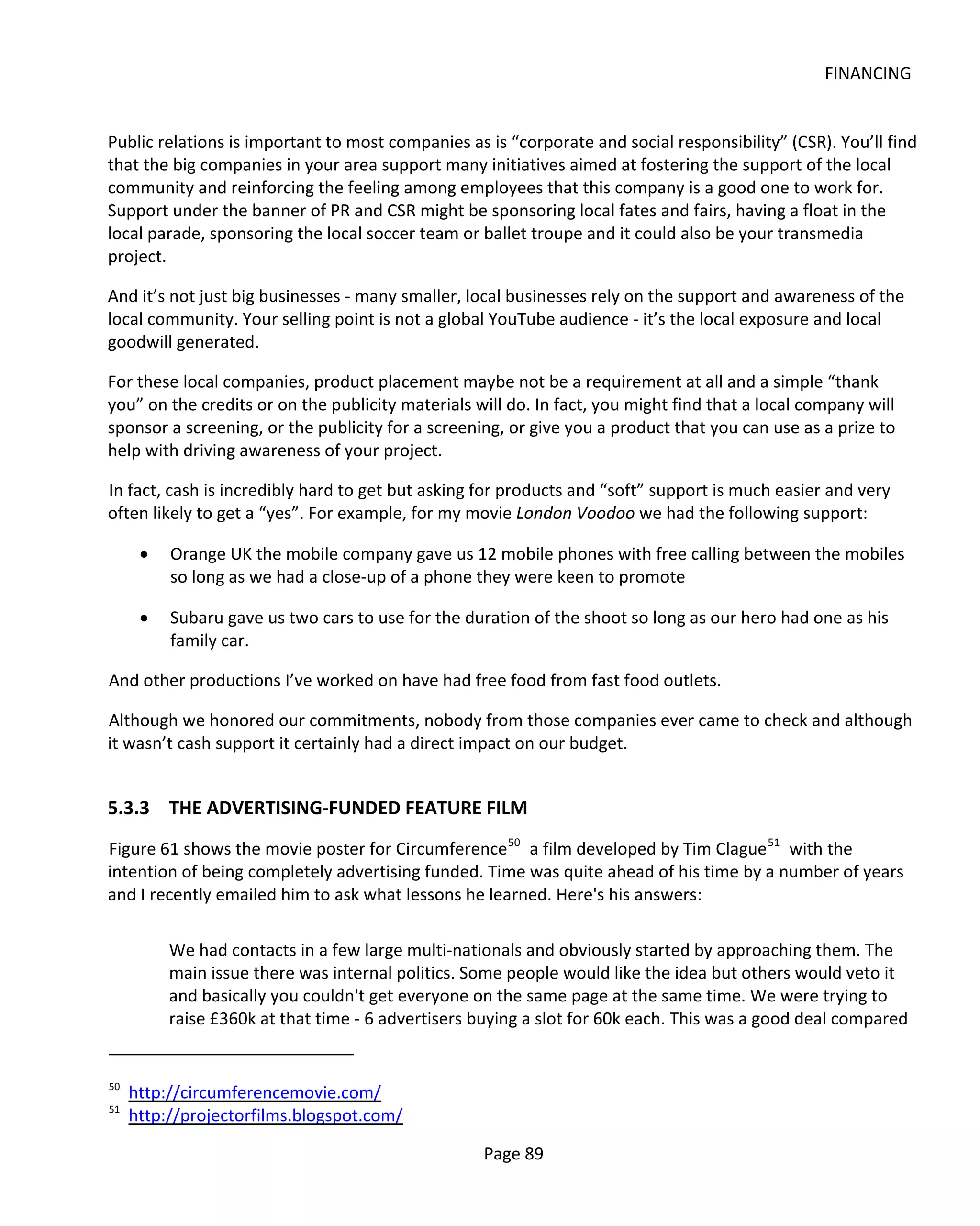 FINANCING


Public relations is important to most companies as is “corporate and social responsibility” (CSR). You’ll find
that the big companies in your area support many initiatives aimed at fostering the support of the local
community and reinforcing the feeling among employees that this company is a good one to work for.
Support under the banner of PR and CSR might be sponsoring local fates and fairs, having a float in the
local parade, sponsoring the local soccer team or ballet troupe and it could also be your transmedia
project.

And it’s not just big businesses - many smaller, local businesses rely on the support and awareness of the
local community. Your selling point is not a global YouTube audience - it’s the local exposure and local
goodwill generated.

For these local companies, product placement maybe not be a requirement at all and a simple “thank
you” on the credits or on the publicity materials will do. In fact, you might find that a local company will
sponsor a screening, or the publicity for a screening, or give you a product that you can use as a prize to
help with driving awareness of your project.

In fact, cash is incredibly hard to get but asking for products and “soft” support is much easier and very
often likely to get a “yes”. For example, for my movie London Voodoo we had the following support:

      •   Orange UK the mobile company gave us 12 mobile phones with free calling between the mobiles
          so long as we had a close-up of a phone they were keen to promote

      •   Subaru gave us two cars to use for the duration of the shoot so long as our hero had one as his
          family car.

And other productions I’ve worked on have had free food from fast food outlets.

Although we honored our commitments, nobody from those companies ever came to check and although
it wasn’t cash support it certainly had a direct impact on our budget.


5.3.3 THE ADVERTISING-FUNDED FEATURE FILM
Figure 61 shows the movie poster for Circumference 50 a film developed by Tim Clague 51 with the
intention of being completely advertising funded. Time was quite ahead of his time by a number of years
and I recently emailed him to ask what lessons he learned. Here's his answers:

          We had contacts in a few large multi-nationals and obviously started by approaching them. The
          main issue there was internal politics. Some people would like the idea but others would veto it
          and basically you couldn't get everyone on the same page at the same time. We were trying to
          raise £360k at that time - 6 advertisers buying a slot for 60k each. This was a good deal compared


50
     http://circumferencemovie.com/
51
     http://projectorfilms.blogspot.com/

                                                   Page 89
 