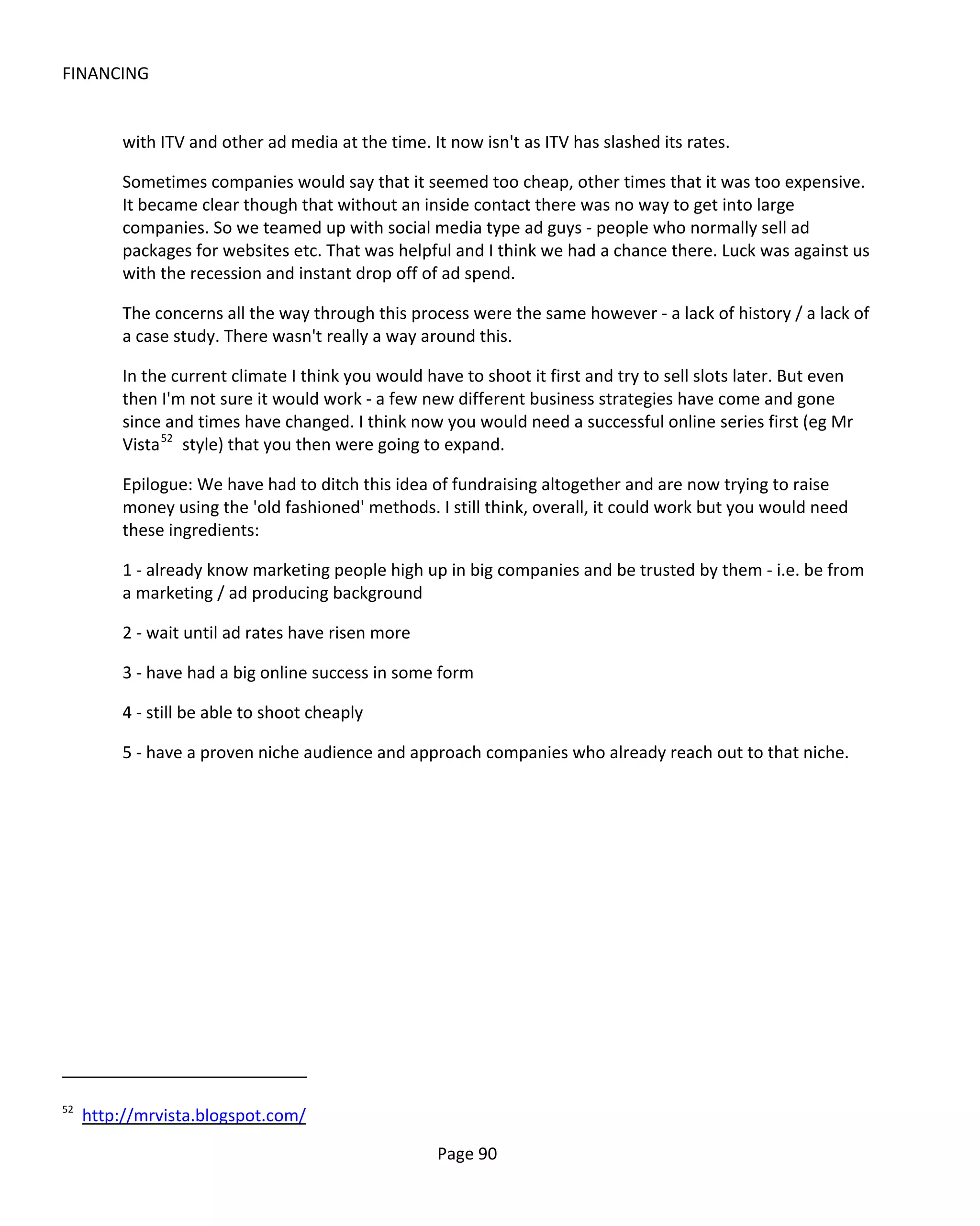 FINANCING


          with ITV and other ad media at the time. It now isn't as ITV has slashed its rates.

          Sometimes companies would say that it seemed too cheap, other times that it was too expensive.
          It became clear though that without an inside contact there was no way to get into large
          companies. So we teamed up with social media type ad guys - people who normally sell ad
          packages for websites etc. That was helpful and I think we had a chance there. Luck was against us
          with the recession and instant drop off of ad spend.

          The concerns all the way through this process were the same however - a lack of history / a lack of
          a case study. There wasn't really a way around this.

          In the current climate I think you would have to shoot it first and try to sell slots later. But even
          then I'm not sure it would work - a few new different business strategies have come and gone
          since and times have changed. I think now you would need a successful online series first (eg Mr
          Vista 52 style) that you then were going to expand.

          Epilogue: We have had to ditch this idea of fundraising altogether and are now trying to raise
          money using the 'old fashioned' methods. I still think, overall, it could work but you would need
          these ingredients:

          1 - already know marketing people high up in big companies and be trusted by them - i.e. be from
          a marketing / ad producing background

          2 - wait until ad rates have risen more

          3 - have had a big online success in some form

          4 - still be able to shoot cheaply

          5 - have a proven niche audience and approach companies who already reach out to that niche.




52
     http://mrvista.blogspot.com/

                                                     Page 90
 