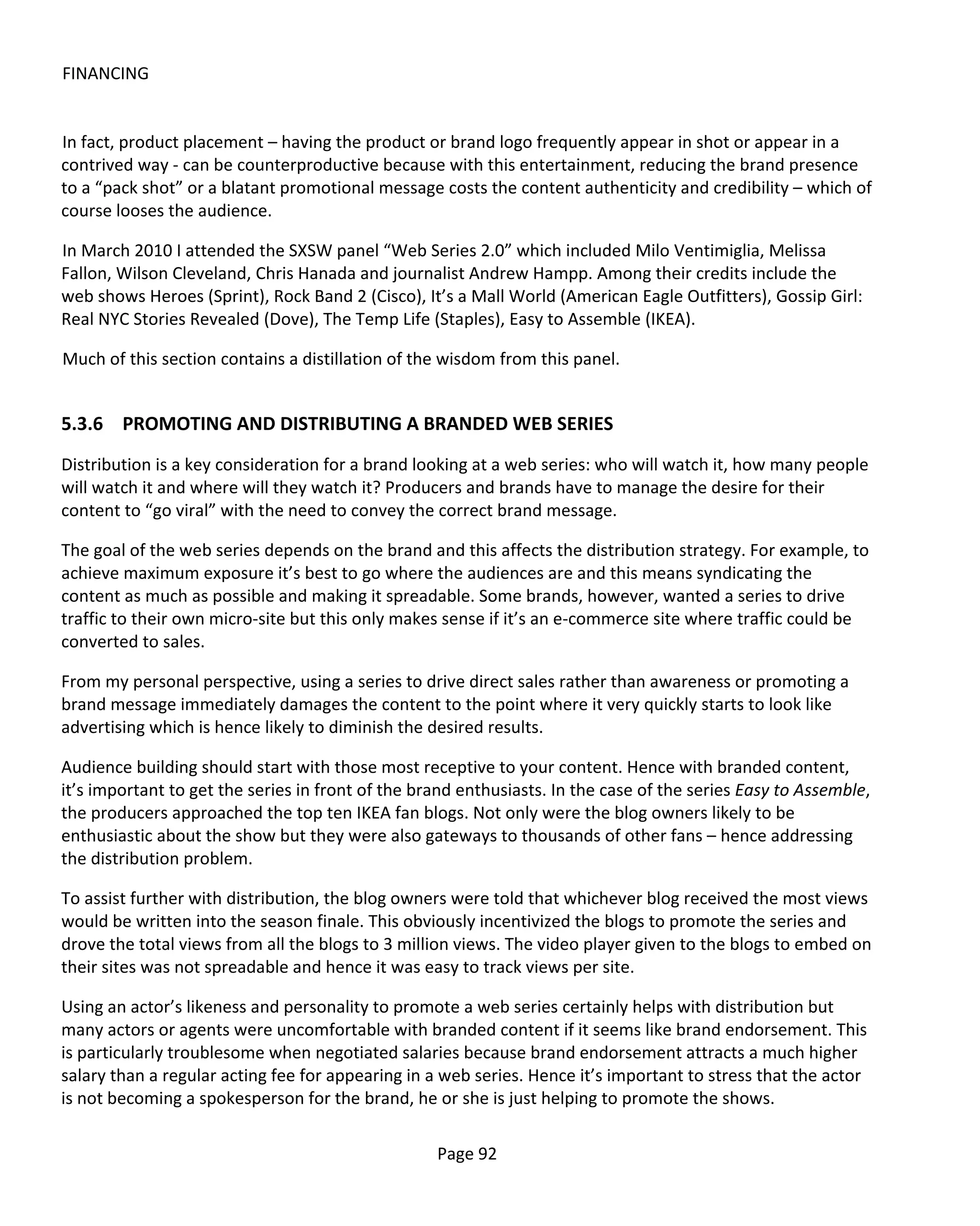 FINANCING


In fact, product placement – having the product or brand logo frequently appear in shot or appear in a
contrived way - can be counterproductive because with this entertainment, reducing the brand presence
to a “pack shot” or a blatant promotional message costs the content authenticity and credibility – which of
course looses the audience.

In March 2010 I attended the SXSW panel “Web Series 2.0” which included Milo Ventimiglia, Melissa
Fallon, Wilson Cleveland, Chris Hanada and journalist Andrew Hampp. Among their credits include the
web shows Heroes (Sprint), Rock Band 2 (Cisco), It’s a Mall World (American Eagle Outfitters), Gossip Girl:
Real NYC Stories Revealed (Dove), The Temp Life (Staples), Easy to Assemble (IKEA).

Much of this section contains a distillation of the wisdom from this panel.


5.3.6 PROMOTING AND DISTRIBUTING A BRANDED WEB SERIES
Distribution is a key consideration for a brand looking at a web series: who will watch it, how many people
will watch it and where will they watch it? Producers and brands have to manage the desire for their
content to “go viral” with the need to convey the correct brand message.

The goal of the web series depends on the brand and this affects the distribution strategy. For example, to
achieve maximum exposure it’s best to go where the audiences are and this means syndicating the
content as much as possible and making it spreadable. Some brands, however, wanted a series to drive
traffic to their own micro-site but this only makes sense if it’s an e-commerce site where traffic could be
converted to sales.

From my personal perspective, using a series to drive direct sales rather than awareness or promoting a
brand message immediately damages the content to the point where it very quickly starts to look like
advertising which is hence likely to diminish the desired results.

Audience building should start with those most receptive to your content. Hence with branded content,
it’s important to get the series in front of the brand enthusiasts. In the case of the series Easy to Assemble,
the producers approached the top ten IKEA fan blogs. Not only were the blog owners likely to be
enthusiastic about the show but they were also gateways to thousands of other fans – hence addressing
the distribution problem.

To assist further with distribution, the blog owners were told that whichever blog received the most views
would be written into the season finale. This obviously incentivized the blogs to promote the series and
drove the total views from all the blogs to 3 million views. The video player given to the blogs to embed on
their sites was not spreadable and hence it was easy to track views per site.

Using an actor’s likeness and personality to promote a web series certainly helps with distribution but
many actors or agents were uncomfortable with branded content if it seems like brand endorsement. This
is particularly troublesome when negotiated salaries because brand endorsement attracts a much higher
salary than a regular acting fee for appearing in a web series. Hence it’s important to stress that the actor
is not becoming a spokesperson for the brand, he or she is just helping to promote the shows.

                                                   Page 92
 