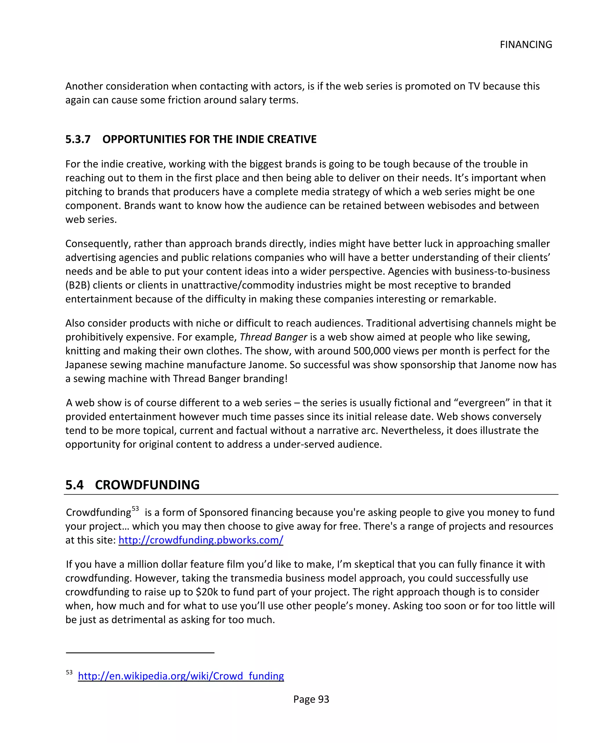 FINANCING


Another consideration when contacting with actors, is if the web series is promoted on TV because this
again can cause some friction around salary terms.


5.3.7 OPPORTUNITIES FOR THE INDIE CREATIVE
For the indie creative, working with the biggest brands is going to be tough because of the trouble in
reaching out to them in the first place and then being able to deliver on their needs. It’s important when
pitching to brands that producers have a complete media strategy of which a web series might be one
component. Brands want to know how the audience can be retained between webisodes and between
web series.

Consequently, rather than approach brands directly, indies might have better luck in approaching smaller
advertising agencies and public relations companies who will have a better understanding of their clients’
needs and be able to put your content ideas into a wider perspective. Agencies with business-to-business
(B2B) clients or clients in unattractive/commodity industries might be most receptive to branded
entertainment because of the difficulty in making these companies interesting or remarkable.

Also consider products with niche or difficult to reach audiences. Traditional advertising channels might be
prohibitively expensive. For example, Thread Banger is a web show aimed at people who like sewing,
knitting and making their own clothes. The show, with around 500,000 views per month is perfect for the
Japanese sewing machine manufacture Janome. So successful was show sponsorship that Janome now has
a sewing machine with Thread Banger branding!

A web show is of course different to a web series – the series is usually fictional and “evergreen” in that it
provided entertainment however much time passes since its initial release date. Web shows conversely
tend to be more topical, current and factual without a narrative arc. Nevertheless, it does illustrate the
opportunity for original content to address a under-served audience.


5.4 CROWDFUNDING
Crowdfunding 53 is a form of Sponsored financing because you're asking people to give you money to fund
your project… which you may then choose to give away for free. There's a range of projects and resources
at this site: http://crowdfunding.pbworks.com/

If you have a million dollar feature film you’d like to make, I’m skeptical that you can fully finance it with
crowdfunding. However, taking the transmedia business model approach, you could successfully use
crowdfunding to raise up to $20k to fund part of your project. The right approach though is to consider
when, how much and for what to use you’ll use other people’s money. Asking too soon or for too little will
be just as detrimental as asking for too much.



53
     http://en.wikipedia.org/wiki/Crowd_funding

                                                   Page 93
 