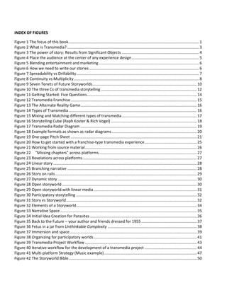 Figure 84 Story-experience development process......................................................................................100
Figure 85 Project-level workflow for The Mask of the Red Death ..............................................................100
Figure 86 Example story – Jed & Sally .........................................................................................................101
Figure 87 Example Scene Chart – Jed & Sally ..............................................................................................102
Figure 88 Scene chart for Lowlifes murder mystery....................................................................................103
Figure 89 User journey for Jed & Sally.........................................................................................................104
Figure 90 Example Beat Sheet - Jed & Sally.................................................................................................105
Figure 91 Updated example Beat Sheet with presentation layer ...............................................................105
Figure 92 Triggers-Conditions-Actions in the Beat Sheet............................................................................106
Figure 93 Intertwining story, participation and a social to create a unified experience.............................108
Figure 94 Writing for engagement ..............................................................................................................109
Figure 95 Knowledge is power.....................................................................................................................109
Figure 96 Audience social actions................................................................................................................110
Figure 97 Data types for contextualizing an experience .............................................................................111
Figure 98 Contextual personalization example ...........................................................................................112
Figure 99 Managing personalization ...........................................................................................................113
Figure 100 Controlling pacing in transmedia storytelling............................................................................120
Figure 101 Experience vs Story....................................................................................................................121
Figure 102 Choice and pacing......................................................................................................................122
Figure 103 "Monument" by Wiretapper .....................................................................................................123
Figure 104 Incitement by Splash and Ripple................................................................................................125
Figure 105 Location-based story design - stage 1........................................................................................127
Figure 106 Location-based storytelling - decision flowchart.......................................................................129
Figure 107 Objects that tell stories..............................................................................................................131
Figure 108 Connected crime scenes............................................................................................................131
Figure 109 Socializing objects......................................................................................................................132
Figure 110 A social object as drink packaging .............................................................................................133
Figure 111 Telling my story with the objects you give me ..........................................................................133
Figure 112 Spreading fiction into the real world.........................................................................................134
Figure 113 Victorina (Vicky) Peter with Chronofact #59908-22066305......................................................135
Figure 114 Psychophol – a real-world poster for a fictional drug ...............................................................136
Figure 115 Three Stages of Audience Engagement.....................................................................................137
Figure 116 Recursive Nature of Engagement..............................................................................................138
Figure 117 Engaging the Five Senses...........................................................................................................138
Figure 118 Content Classes to Match Stage of Engagement.......................................................................140
Figure 119 Barriers to Your Content............................................................................................................141
Figure 120 Overcoming the Tollgate ...........................................................................................................142
121 Conducttr's Communicator web-app ...................................................................................................145
Figure 122 Platform Tool Example...............................................................................................................148
Figure 123 Rio PhoneHack Table Mats........................................................................................................151
Figure 124 Incentive Vs Friction: Motivating the Audience to Cross Platforms..........................................152
Figure 125 When Incentive > Friction Audience Crosses Platform..............................................................153
Figure 126 When Incentive < Friction Audience Doesn't Cross Platform....................................................153
 