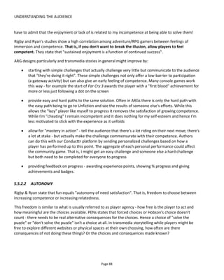 UNDERSTANDING THE AUDIENCE
Page 90
5.6 FOGG’S BEHAVOUR MODEL
Dr BJ Fogg from Stanford University’s Persuasive Technology Lab has created the Fogg Behavior Model47
(FBM) to identify what stops and what encourages an audience to take certain actions. He identifies three
core elements that must occur at the same time if the audience is to do what we’d like it to. These
elements are:
Motivation Fogg identifies three core motivators: sensation (pleasure or pain), anticipation (hope
or fear) and social cohesion (acceptance or rejection).
Ability audiences must have the competency to act in the way you’d like. This means you can
make the activity easy to do (i.e. aim for simplicity) or you have to train/prepare
them. Ability relates to the audience’s resources rather than only, say, practical skills.
For example, if a video takes 3 mins to watch but the viewer only has 30 seconds then
the behavior can’t occur because he lacks the ability to complete it.
Triggers a trigger in Fogg’s model is some form of call to action like an incoming email, an
alarm or a large button on a webpage. He identifies three types of triggers, the choice
of which depends on the audience’s motivation and ability. A facilitator trigger is used
for high motivation and low ability, a signal is used for high ability and high
motivation and a spark for high ability and low motivation.
Fogg’s advice is to plot behavior paths that create “a chain of desired behaviors” starting with simple tasks
where motivation is highest and move on to tasks that require higher ability.
5.7 MEASURING ENGAGEMENT
In 2006, Ross Mayfield stated in his blog:
“The vast majority of users will not have a high level of engagement with a given group, and most
tend to be free riders upon community value. But patterns have emerged where low threshold
participation amounts to collective intelligence and high engagement provides a different form of
collaborative intelligence”.
He coined the term “The Power Law of Participation48
” which is shown in his diagram below (Figure 74).
47
http://www.behaviormodel.org/
48
http://ross.typepad.com/blog/2006/04/power_law_of_pa.html
 